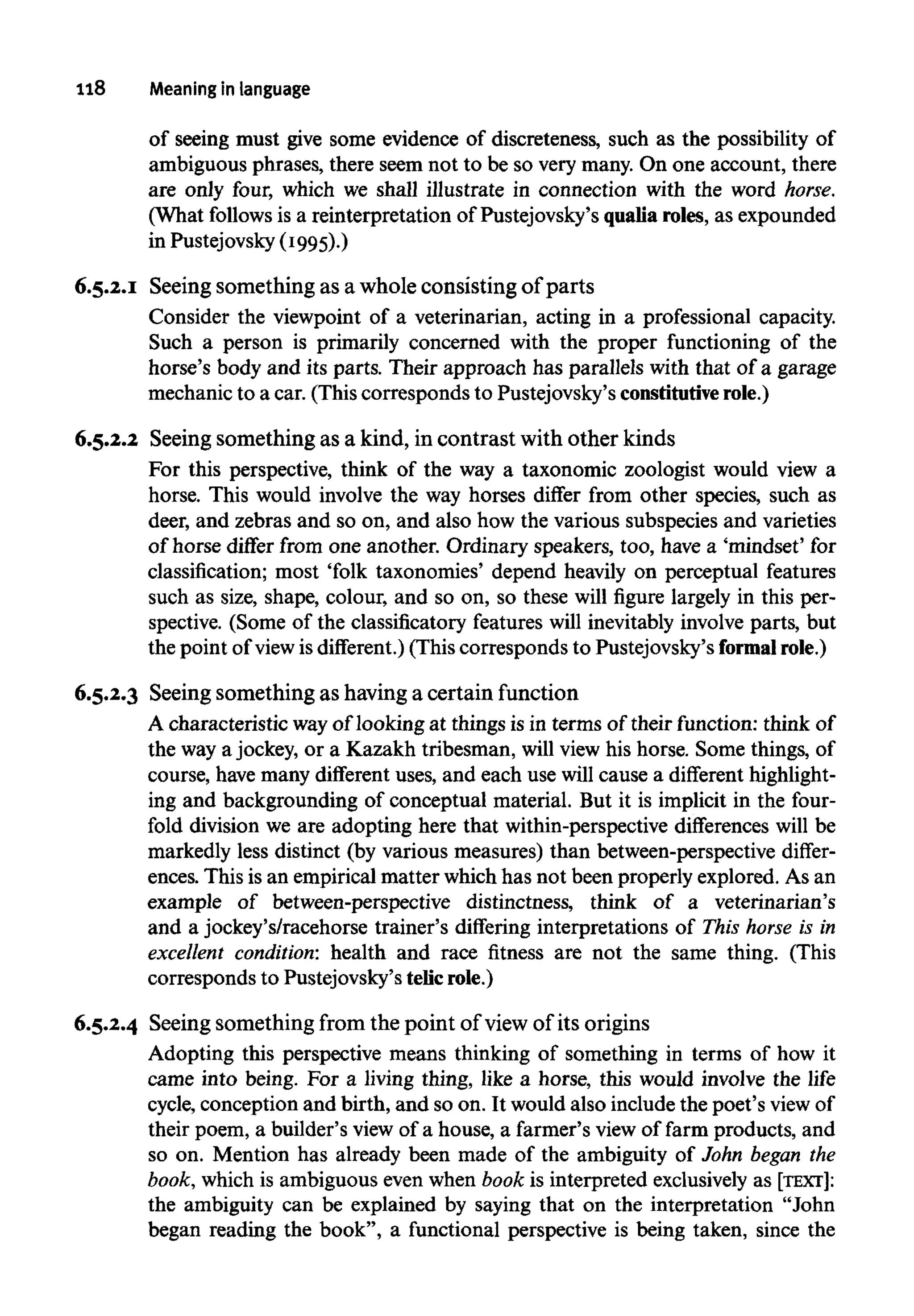 118 Meaning in language
of seeing must give some evidence of discreteness, such as the possibility of
ambiguous phrases, there seem not to be so very many. On one account, there
are only four, which we shall illustrate in connection with the word horse.
(What follows is a reinterpretation of Pustejovsky's qualiaroles, as expounded
in Pustejovsky(1995).)
6.5.2.1 Seeing something as a whole consistingof parts
Consider the viewpoint of a veterinarian, acting in a professional capacity.
Such a person is primarily concerned with the proper functioning of the
horse's body and its parts. Their approach has parallels with that of a garage
mechanic to a car. (This corresponds to Pustejovsky's constitutiverole.)
6.5.2.2 Seeing something as a kind, in contrast with other kinds
For this perspective, think of the way a taxonomic zoologist would view a
horse. This would involve the way horses differ from other species, such as
deer, and zebras and so on, and also how the various subspecies and varieties
of horse differ from one another. Ordinary speakers, too, have a 'mindset' for
classification; most 'folk taxonomies' depend heavily on perceptual features
such as size, shape, colour, and so on, so these will figure largely in this per-
spective. (Some of the classificatory features will inevitably involve parts, but
the point of view is different.) (This corresponds to Pustejovsky's formalrole.)
6.5.2.3 Seeing something as having a certain function
A characteristic wayof looking at things is in terms of their function: think of
the way a jockey, or a Kazakh tribesman, will view his horse. Some things, of
course, have many different uses, and each use will cause a different highlight-
ing and backgrounding of conceptual material. But it is implicit in the four-
fold division we are adopting here that within-perspective differences will be
markedly less distinct (by various measures) than between-perspective differ-
ences. This is an empirical matter which has not been properly explored. As an
example of between-perspective distinctness, think of a veterinarian's
and a jockey's/racehorse trainer's differing interpretations of This horse is in
excellent condition: health and race fitness are not the same thing. (This
corresponds to Pustejovsky's telicrole.)
6.5.2.4 Seeing something from the point of view of its origins
Adopting this perspective means thinking of something in terms of how it
came into being. For a living thing, like a horse, this would involve the life
cycle, conception and birth, and so on. It would also include the poet's view of
their poem, a builder's view of a house, a farmer's view of farm products, and
so on. Mention has already been made of the ambiguity of John began the
book, which is ambiguous even when book is interpreted exclusivelyas [TEXT]:
the ambiguity can be explained by saying that on the interpretation "John
began reading the book", a functional perspective is being taken, since the
 