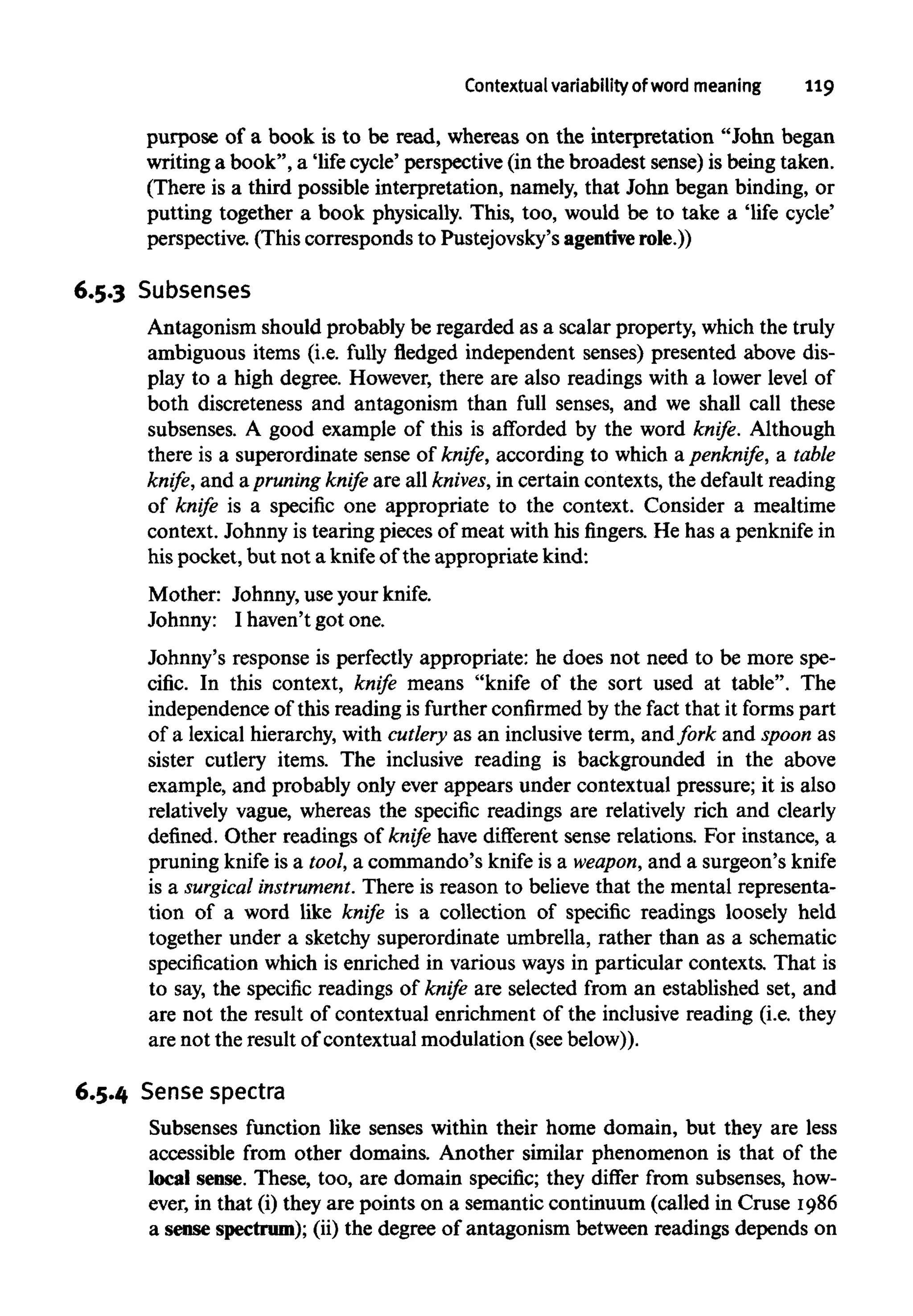 Contextual variability of word meaning 119
purpose of a book is to be read, whereas on the interpretation "John began
writing a book", a 'life cycle' perspective (in the broadest sense) is being taken.
(There is a third possible interpretation, namely, that John began binding, or
putting together a book physically. This, too, would be to take a 'life cycle'
perspective. (This corresponds to Pustejovsky's agenriverole.))
6.5.3 Subsenses
Antagonism should probably be regarded as a scalar property, which the truly
ambiguous items (i.e. fully fledged independent senses) presented above dis-
play to a high degree. However, there are also readings with a lower level of
both discreteness and antagonism than full senses, and we shall call these
subsenses. A good example of this is afforded by the word knife. Although
there is a superordinate sense of knife, according to which a penknife, a table
knife, and apruning knife are all knives,in certain contexts, the default reading
of knife is a specific one appropriate to the context. Consider a mealtime
context. Johnny is tearing pieces of meat with his fingers. He has a penknifein
hispocket, but not a knifeof the appropriate kind:
Mother: Johnny,use your knife.
Johnny: I haven't got one.
Johnny's response is perfectly appropriate: he does not need to be more spe-
cific. In this context, knife means "knife of the sort used at table". The
independence of this reading is further confirmedby the fact that it forms part
of a lexical hierarchy, with cutlery as an inclusive term, andfork and spoon as
sister cutlery items. The inclusive reading is backgrounded in the above
example, and probably only ever appears under contextual pressure; it is also
relatively vague, whereas the specific readings are relatively rich and clearly
defined. Other readings of knife have different sense relations. For instance, a
pruning knife is a tool, a commando's knife is a weapon, and a surgeon's knife
is a surgical instrument.There is reason to believe that the mental representa-
tion of a word like knife is a collection of specific readings loosely held
together under a sketchy superordinate umbrella, rather than as a schematic
specification which is enriched in various ways in particular contexts. That is
to say, the specific readings of knife are selected from an established set, and
are not the result of contextual enrichment of the inclusive reading (i.e. they
are not the result of contextual modulation (seebelow)).
6.5.4 Sense spectra
Subsenses function like senses within their home domain, but they are less
accessible from other domains. Another similar phenomenon is that of the
local sense. These, too, are domain specific; they differ from subsenses, how-
ever, in that (i) they are points on a semantic continuum (called in Cruse 1986
a sense spectrum);(ii) the degree of antagonism between readings depends on
 