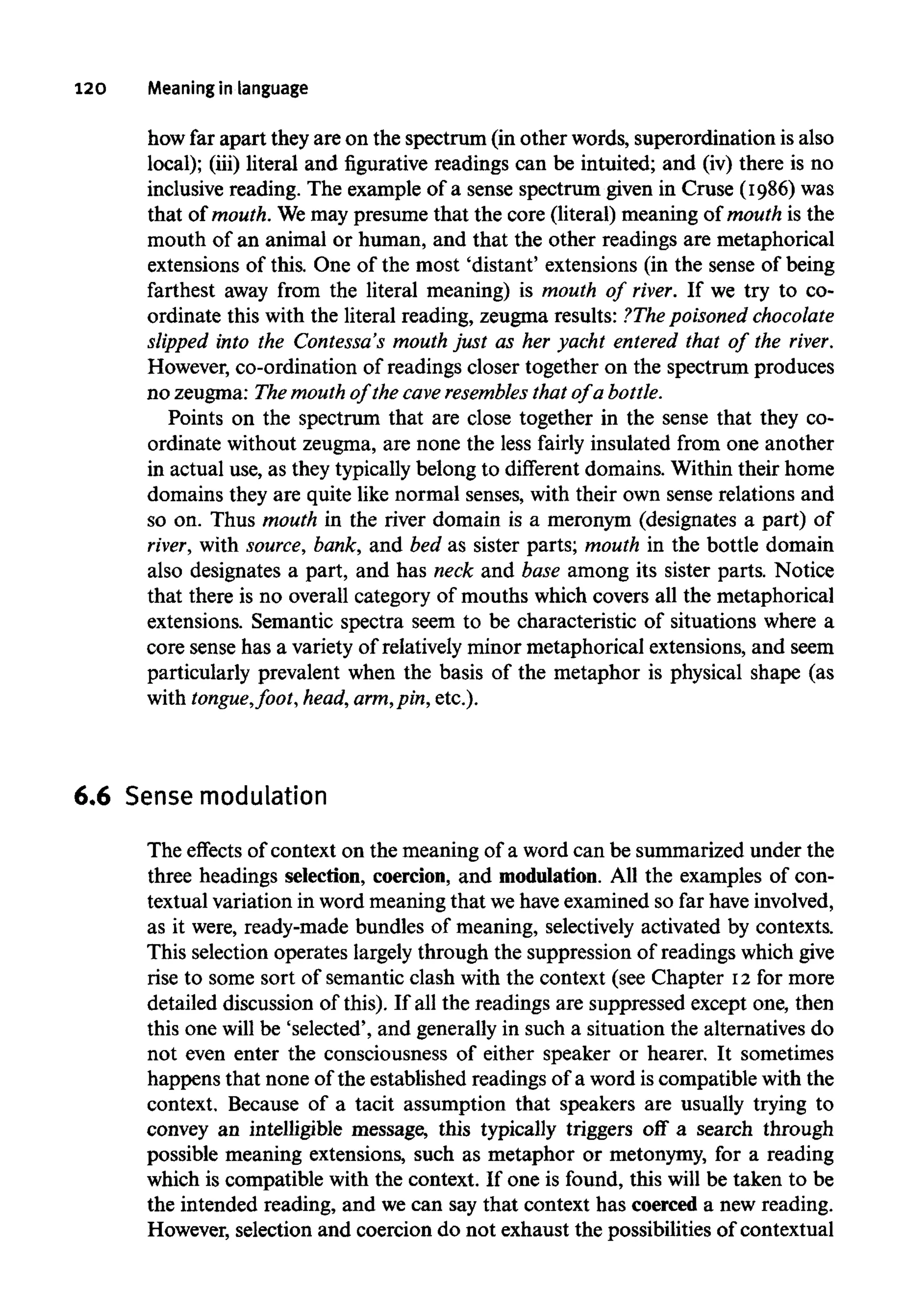 120 Meaning inlanguage
how far apart they are on the spectrum (in other words, superordination is also
local); (iii) literal and figurative readings can be intuited; and (iv) there is no
inclusive reading. The example of a sense spectrum given in Cruse (1986) was
that of mouth. We may presume that the core (literal) meaning of mouth is the
mouth of an animal or human, and that the other readings are metaphorical
extensions of this. One of the most 'distant' extensions (in the sense of being
farthest away from the literal meaning) is mouth of river. If we try to co-
ordinate this with the literal reading, zeugma results: ?The poisoned chocolate
slipped into the Contessa's mouth just as her yacht entered that of the river.
However, co-ordination of readings closer together on the spectrum produces
no zeugma: The mouthof the cave resembles that of a bottle.
Points on the spectrum that are close together in the sense that they co-
ordinate without zeugma, are none the less fairly insulated from one another
in actual use, as they typically belong to different domains. Within their home
domains they are quite like normal senses, with their own sense relations and
so on. Thus mouth in the river domain is a meronym (designates a part) of
river, with source, bank, and bed as sister parts; mouth in the bottle domain
also designates a part, and has neck and base among its sister parts. Notice
that there is no overall category of mouths which covers all the metaphorical
extensions. Semantic spectra seem to be characteristic of situations where a
core sense has a variety of relatively minor metaphorical extensions, and seem
particularly prevalent when the basis of the metaphor is physical shape (as
with tongue,foot, head, arm, pin, etc.).
6.6 Sense modulation
The effects of context on the meaning of a word can be summarized under the
three headings selection, coercion, and modulation.All the examples of con-
textual variation in word meaningthat we haveexamined so far haveinvolved,
as it were, ready-made bundles of meaning, selectively activated by contexts.
This selection operates largely through the suppression of readings which give
rise to some sort of semantic clash with the context (see Chapter 12for more
detailed discussion of this). If all the readings are suppressed except one, then
this one will be 'selected', and generally in such a situation the alternatives do
not even enter the consciousness of either speaker or hearer. It sometimes
happens that none of the established readings of a word is compatible with the
context. Because of a tacit assumption that speakers are usually trying to
convey an intelligible message, this typically triggers off a search through
possible meaning extensions, such as metaphor or metonymy, for a reading
which is compatible with the context. If one is found, this will be taken to be
the intended reading, and we can say that context has coerced a new reading.
However, selection and coercion do not exhaust the possibilities of contextual
 