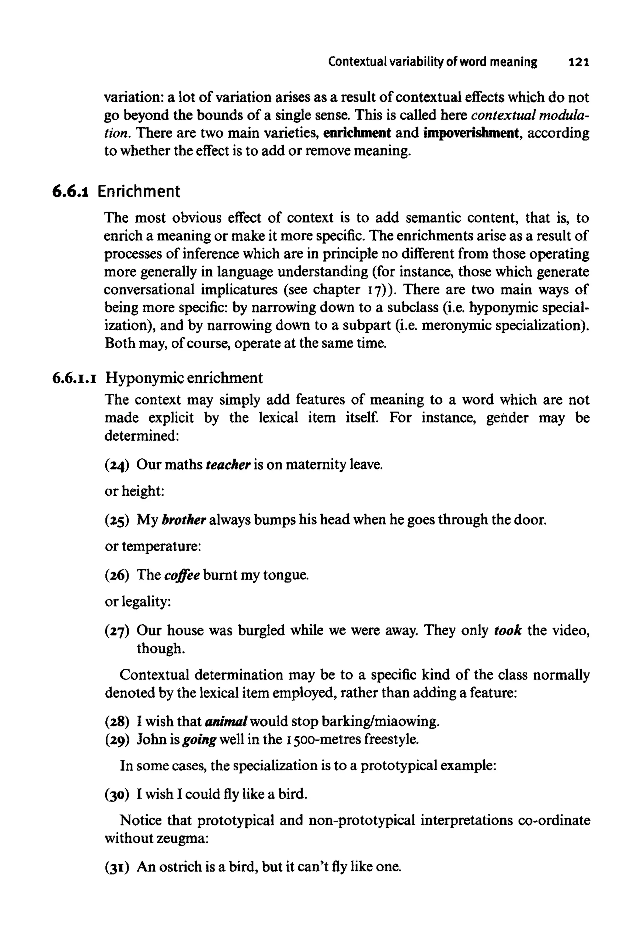 Contextualvariability of word meaning 121
variation: a lot of variation arises as a result of contextual effects which do not
go beyond the bounds of a single sense. This is called here contextualmodula-
tion. There are two main varieties, enrichmentand impoverishment, according
to whether the effect is to add or removemeaning.
6.6.1 Enrichment
The most obvious effect of context is to add semantic content, that is, to
enrich a meaningor make it more specific. The enrichmentsarise as a resultof
processes of inferencewhichare in principle no different from those operating
more generally in language understanding (for instance, those which generate
conversational implicatures (see chapter 17)). There are two main ways of
being more specific: by narrowing down to a subclass (i.e. hyponymic special-
ization), and by narrowing down to a subpart (i.e. meronymic specialization).
Both may, of course, operate at the sametime.
6.6.1.1 Hyponymic enrichment
The context may simply add features of meaning to a word which are not
made explicit by the lexical item itself. For instance, gender may be
determined:
(24) Our maths teacher is on maternityleave.
or height:
(25) My brother alwaysbumps his head when he goes through the door.
or temperature:
(26) The coffee burnt my tongue.
or legality:
(27) Our house was burgled while we were away. They only took the video,
though.
Contextual determination may be to a specific kind of the class normally
denoted by the lexicalitem employed, rather than adding a feature:
(28) I wishthat animal would stopbarking/miaowing.
(29) John isgoingwell in the 1500-metres freestyle.
In some cases, the specialization isto a prototypical example:
(30) I wishI could fly like a bird.
Notice that prototypical and non-prototypical interpretations co-ordinate
without zeugma:
(31) An ostrich isa bird, but it can'tflylike one.
 