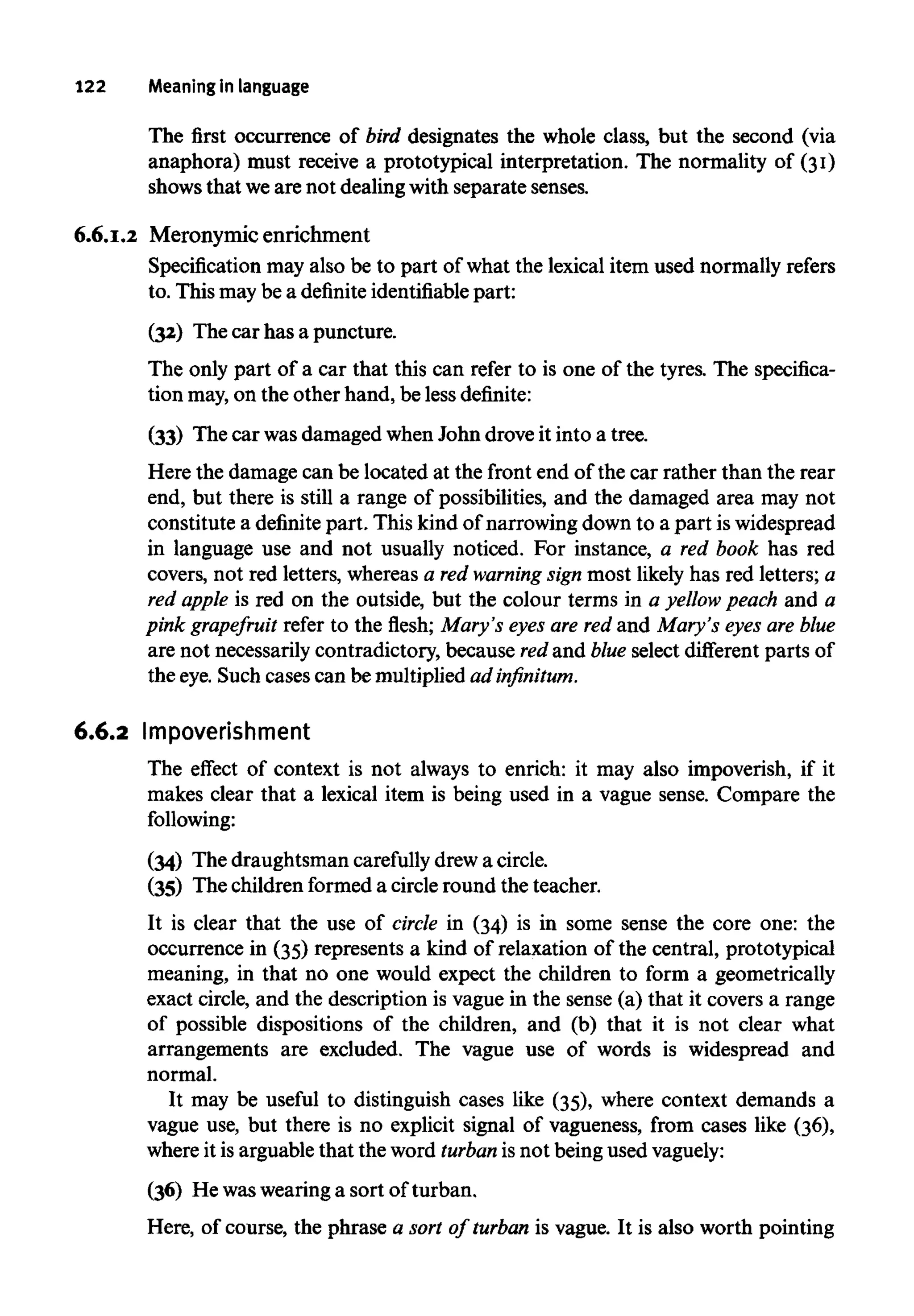 122 Meaningin language
The first occurrence of bird designates the whole class, but the second (via
anaphora) must receive a prototypical interpretation. The normality of (31)
shows that weare not dealing with separate senses.
6.6.1.2 Meronymic enrichment
Specification may also be to part of what the lexical item used normally refers
to. This may be a definite identifiablepart:
(32) The car has a puncture.
The only part of a car that this can refer to is one of the tyres. The specifica-
tion may,on the other hand, be less definite:
(33) The car wasdamaged whenJohn drove it into a tree.
Here the damage can be located at the front end of the car rather than the rear
end, but there is still a range of possibilities, and the damaged area may not
constitute a definite part. This kind of narrowing down to a part iswidespread
in language use and not usually noticed. For instance, a red book has red
covers, not red letters, whereas a red warning sign most likely has red letters; a
red apple is red on the outside, but the colour terms in a yellow peach and a
pink grapefruit refer to the flesh; Mary's eyes are red and Mary's eyes are blue
are not necessarily contradictory, because redand blue select different parts of
the eye. Such cases can be multiplied adinfinitum.
6.6.2 Impoverishment
The effect of context is not always to enrich: it may also impoverish, if it
makes clear that a lexical item is being used in a vague sense. Compare the
following:
(34) The draughtsman carefully drewa circle.
(35) The children formed a circleround the teacher.
It is clear that the use of circle in (34) is in some sense the core one: the
occurrence in (35) represents a kind of relaxation of the central, prototypical
meaning, in that no one would expect the children to form a geometrically
exact circle, and the description is vague in the sense (a) that it covers a range
of possible dispositions of the children, and (b) that it is not clear what
arrangements are excluded. The vague use of words is widespread and
normal.
It may be useful to distinguish cases like (35), where context demands a
vague use, but there is no explicit signal of vagueness, from cases like (36),
where it is arguablethat the word turban is not being usedvaguely:
(36) He waswearinga sort of turban.
Here, of course, the phrase a sort of turban is vague. It is also worth pointing
 