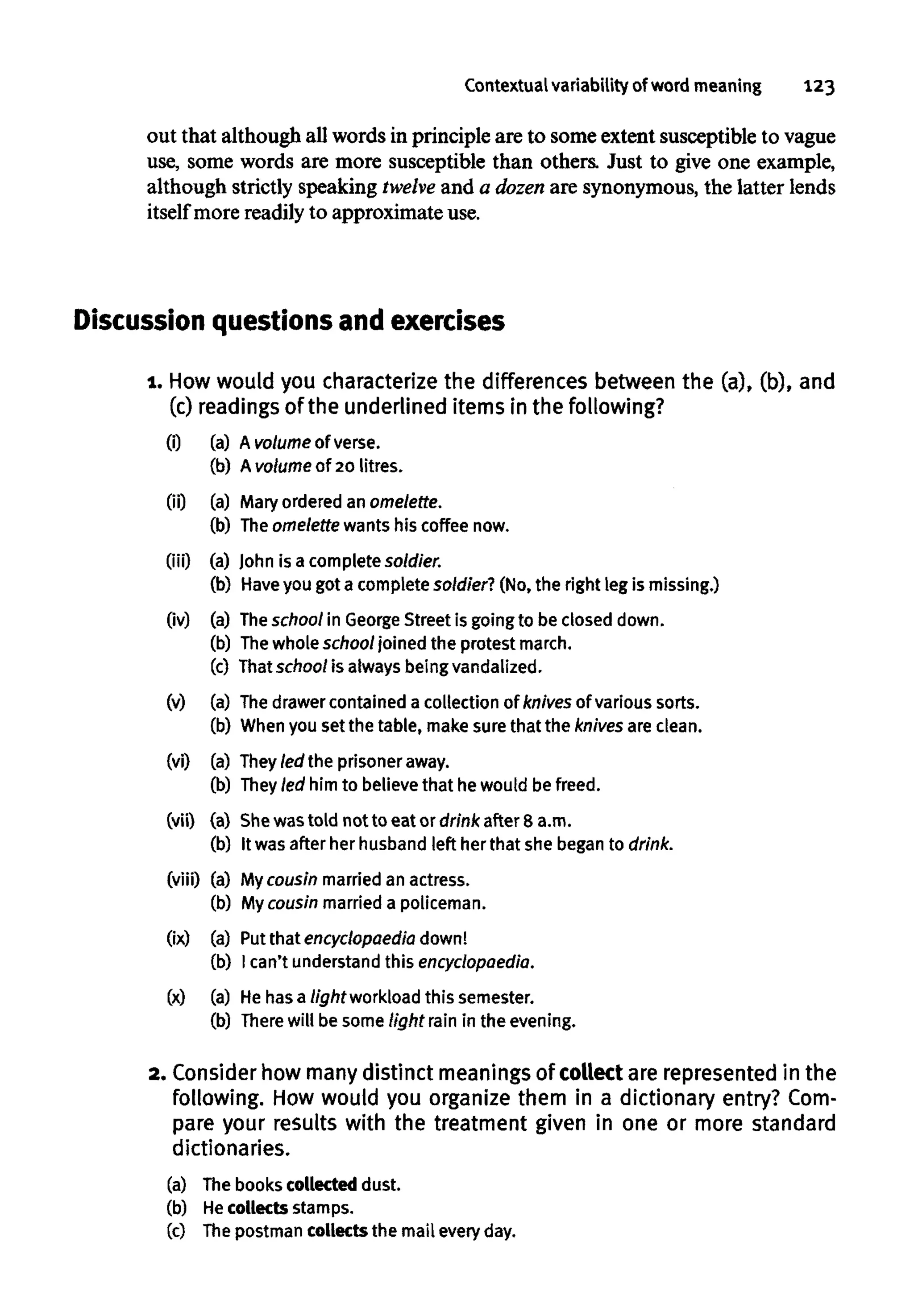 Contextualvariability of word meaning 123
out that although all words in principle are to some extent susceptible to vague
use, some words are more susceptible than others. Just to give one example,
although strictly speaking twelve and a dozen are synonymous, the latter lends
itself more readily to approximate use.
Discussion questions and exercises
1. Howwould you characterize the differences between the (a), (b), and
(c) readings of the underlined items in the following?
(i) (a) A volume of verse.
(b) Avolume of 20 litres.
(ii) (a) Mary ordered anomelette.
(b) Theomelettewants his coffee now.
(iii) (a) John is a complete soldier.
(b) Haveyou got a complete soldier? (No, the right leg is missing.)
(iv) (a) Theschool in GeorgeStreet is going to be closed down.
(b) Thewhole school joined the protest march.
(c) That school is always beingvandalized.
(v) (a) Thedrawer contained a collection of knives of various sorts.
(b) Whenyou set the table, make sure that the knives are clean.
(vi) (a) They led the prisoner away.
(b) Theyled him to believe that he would be freed.
(vii) (a) She wastold not to eat or drink after 8 a.m.
(b) It was after her husband left her that she began to drink.
(viii) (a) Mycousin married an actress.
(b) My cousin married a policeman.
(ix) (a) Putthat encyclopaedia down!
(b) I can't understand this encyclopaedia.
(x) (a) He has a light workload this semester.
(b) Therewill be some tight rain in the evening.
2. Consider how many distinct meanings of collect are represented in the
following. How would you organize them in a dictionary entry? Com-
pare your results with the treatment given in one or more standard
dictionaries.
(a) The books collected dust.
(b) Hecollects stamps.
(c) Thepostman collects the mail every day.
(0
00
(iii)
(iv)
(v)
(vi)
(vii)
(viii)
Ox)
(x)
(a) A volume of verse.
(b) Avolume of 20 litres.
(a) Mary ordered an omelette.
(b) Theomelettewants his coffee now.
(a) John is a complete soldier.
(b) Haveyou got a complete soldier? (No, the right leg is missing.)
(a) Theschool in GeorgeStreet is going to be closed down.
(b) Thewhole school joined the protest march.
(c) That school is always beingvandalized.
(a) Thedrawer contained a collection of knives of various sorts.
(b) Whenyou set the table, make sure that the knives are clean.
(a) They led the prisoner away.
(b) Theyled him to believe that he would be freed.
(a) She wastold not to eat or drink after 8 a.m.
(b) It was after her husband left her that she began to drink.
(a) My cousin married an actress.
(b) My cousin married a policeman.
(a) Putthat encyclopaedia down!
(b) I can't understand this encyclopaedia.
(a) He has a light workload this semester.
(b) Therewill be some tight rain in the evening.
2. Consider how many distinct meanings of collect are represented in the
following. How would you organize them in a dictionary entry? Com-
pare your results with the treatment given in one or more standard
dictionaries.
(a)
(b)
(c)
The books collected dust.
He collects stamps.
The postman collects the mail every day.
 