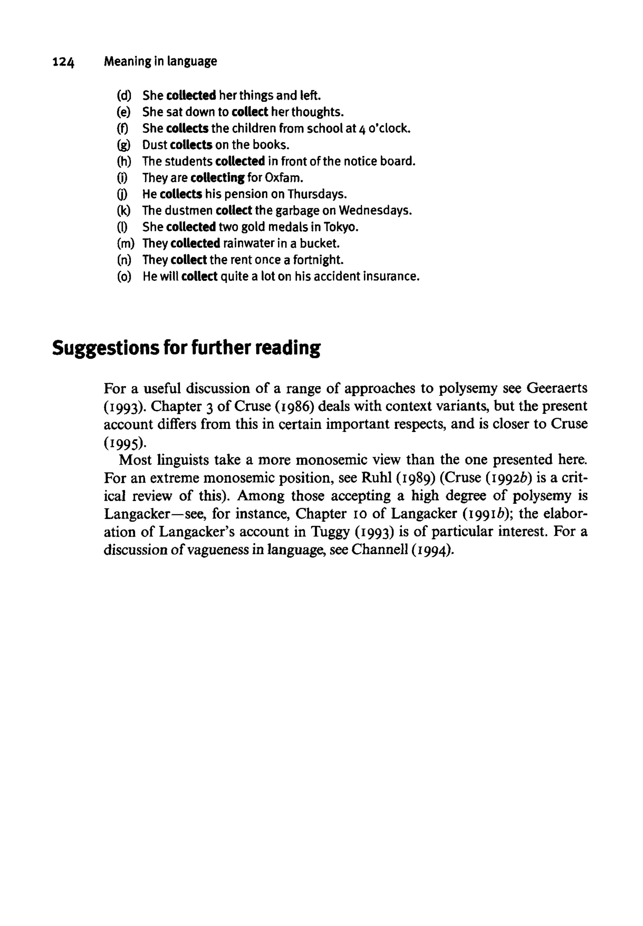124 Meaning in language
(d) Shecollectedher things and left.
(e) Shesat down to collecther thoughts.
(f) Shecollects the childrenfrom school at 4o'clock.
(g) Dust collects on the books.
(h) Thestudents collected in frontof the noticeboard.
(i) They arecollectingfor Oxfam.
0) Hecollects his pension on Thursdays.
(k) Thedustmen collect the garbage on Wednesdays.
(1) She collected two gold medals in Tokyo.
(m) They collected rainwater in abucket.
(n) They collect the rent once a fortnight.
(o) He will collect quite a lot on his accident insurance.
Suggestions for further reading
For a useful discussion of a range of approaches to polysemy see Geeraerts
(1993). Chapter 3 of Cruse (1986) deals with context variants, but the present
account differs from this in certain important respects, and is closer to Cruse
(1995).
Most linguists take a more monosemic view than the one presented here.
For an extrememonosemic position, see Ruhl (1989) (Cruse (1992b) is a crit-
ical review of this). Among those accepting a high degree of polysemy is
Langacker—see, for instance, Chapter 10 of Langacker (1991b); the elabor-
ation of Langacker's account in Tuggy (1993) is of particular interest. For a
discussion of vagueness in language, seeChannell (1994).
 