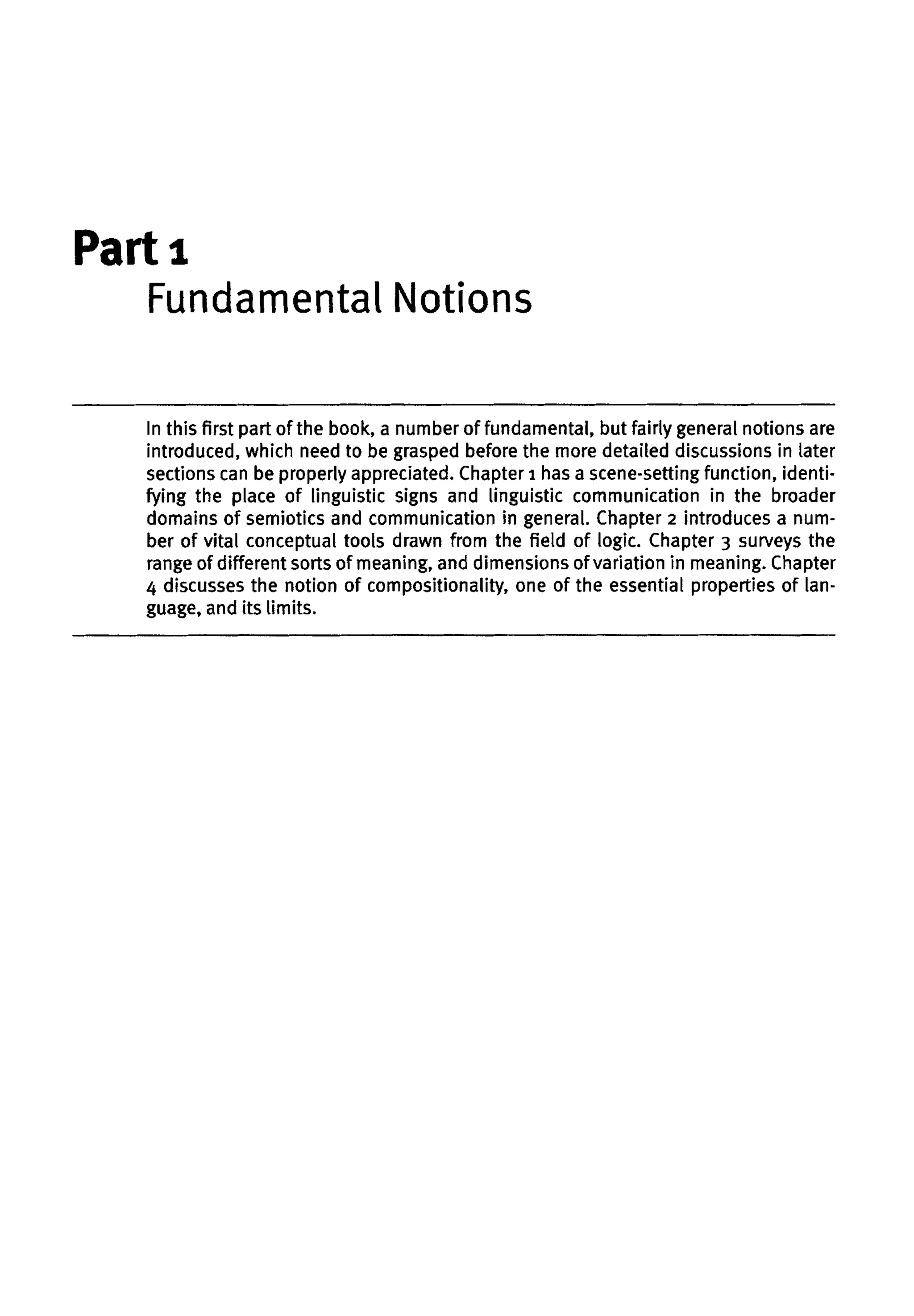Part 1
In this first part of the book, a number of fundamental, but fairly generalnotions are
introduced, which need to be grasped before the more detailed discussions in later
sections can be properly appreciated. Chapter 1 has a scene-setting function, identi-
fying the place of linguistic signs and linguistic communication in the broader
domains of semiotics and communication in general. Chapter 2 introduces a num-
ber of vital conceptual tools drawn from the field of logic. Chapter 3 surveys the
range of different sorts of meaning, and dimensions of variation in meaning. Chapter
4 discusses the notion of compositionality, one of the essential properties of lan-
guage, andits limits.
Fundamental Notions
 