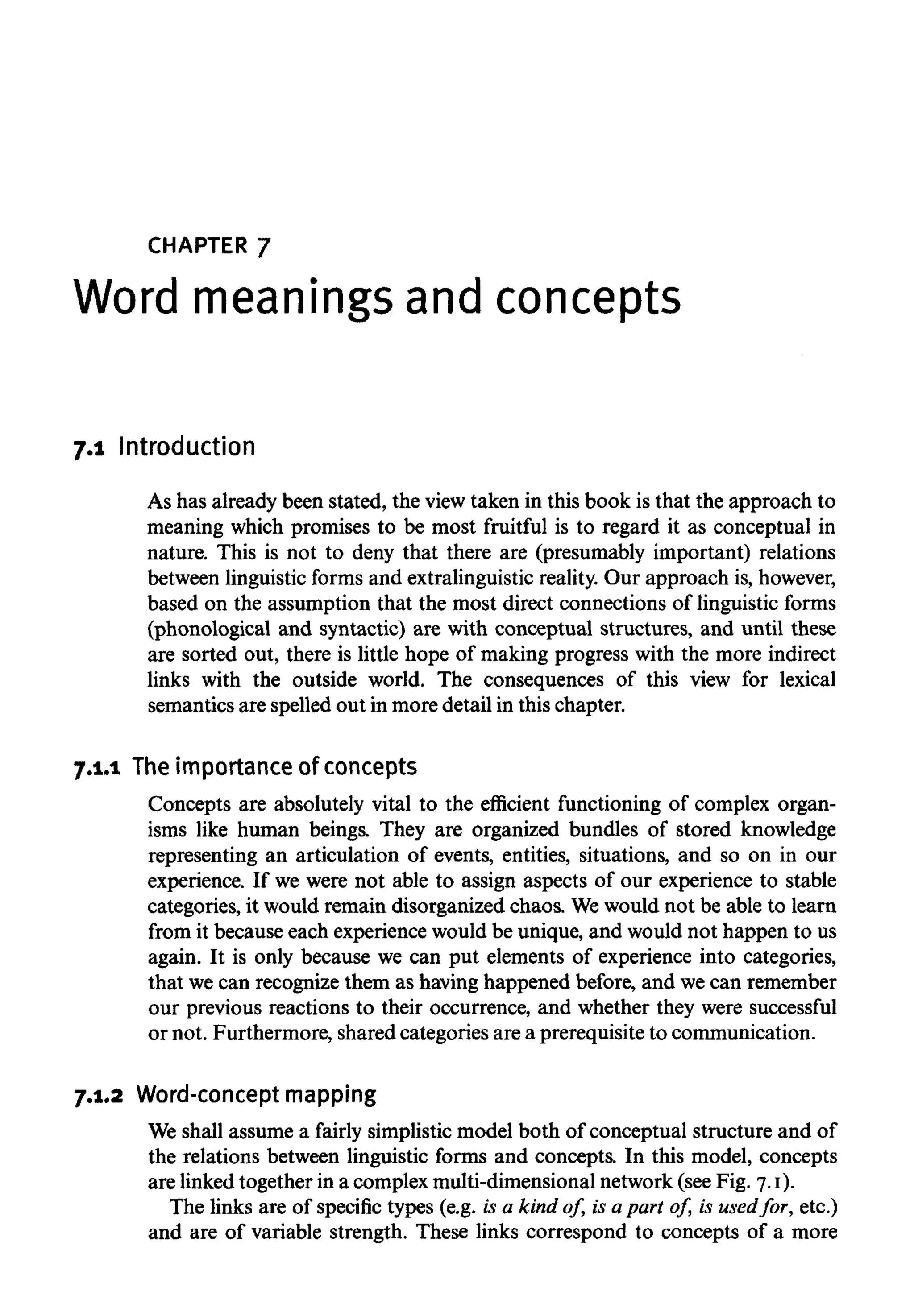 CHAPTER 7
Word meanings andconcepts
7.1 Introduction
As has already been stated, the view taken in this book is that the approach to
meaning which promises to be most fruitful is to regard it as conceptual in
nature. This is not to deny that there are (presumably important) relations
between linguistic forms and extralinguistic reality. Our approach is,however,
based on the assumption that the most direct connections of linguistic forms
(phonological and syntactic) are with conceptual structures, and until these
are sorted out, there is little hope of making progress with the more indirect
links with the outside world. The consequences of this view for lexical
semantics are spelled out in more detail in this chapter.
7.1.1 Theimportance of concepts
Concepts are absolutely vital to the efficient functioning of complex organ-
isms like human beings. They are organized bundles of stored knowledge
representing an articulation of events, entities, situations, and so on in our
experience. If we were not able to assign aspects of our experience to stable
categories, it would remain disorganized chaos. Wewould not be able to learn
from it because each experience would be unique, and would not happen to us
again. It is only because we can put elements of experience into categories,
that wecan recognize them as having happened before, and wecan remember
our previous reactions to their occurrence, and whether they were successful
or not. Furthermore, shared categories are a prerequisite to communication.
7.1.2 Word-concept mapping
We shall assume a fairly simplistic model both of conceptual structure and of
the relations between linguistic forms and concepts. In this model, concepts
are linked together in a complex multi-dimensionalnetwork (see Fig. 7.1).
The links are of specific types (e.g. is a kind of, is a part of, is usedfor, etc.)
and are of variable strength. These links correspond to concepts of a more
 