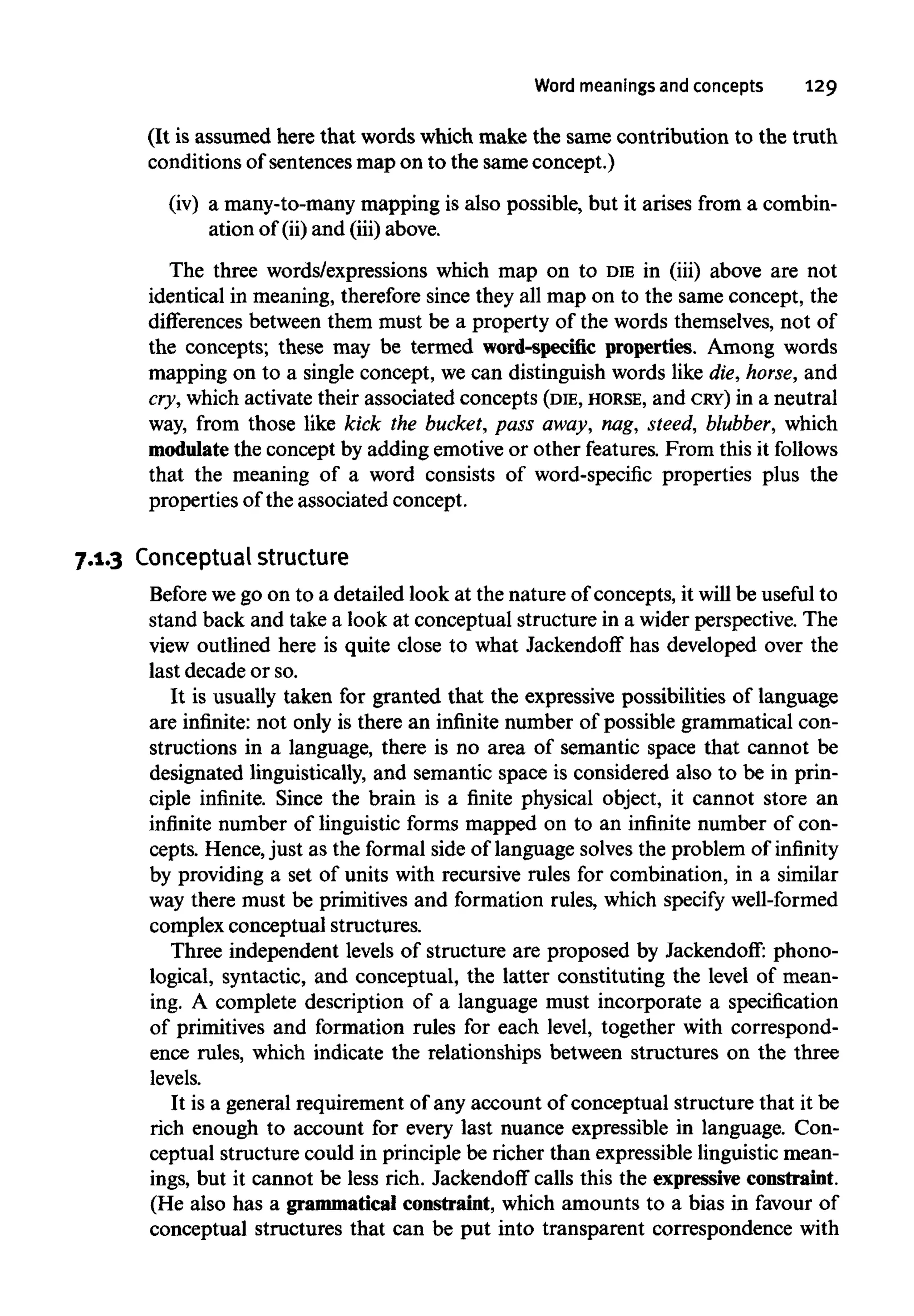 Word meanings and concepts 129
(It is assumed here that words which make the same contribution to the truth
conditions of sentences map on to the same concept.)
(iv) a many-to-many mapping is also possible, but it arises from a combin-
ation of (ii)and (iii) above.
The three words/expressions which map on to DIEin (iii) above are not
identical in meaning, therefore since they all map on to the same concept, the
differences between them must be a property of the words themselves,not of
the concepts; these may be termed word-specific properties. Among words
mapping on to a single concept, we can distinguish words like die,horse, and
cry, whichactivate their associated concepts (DIE, HORSE, and CRY) in a neutral
way, from those like kick the bucket, pass away, nag, steed, blubber, which
modulate the concept by adding emotive or other features.From this it follows
that the meaning of a word consists of word-specific properties plus the
properties of the associated concept.
7.1.3 Conceptualstructure
Before wego on to a detailed look at the nature of concepts, it willbe useful to
stand back and take a look at conceptual structure in a wider perspective. The
view outlined here is quite close to what Jackendoff has developed over the
last decade or so.
It is usually taken for granted that the expressive possibilities of language
are infinite: not only is there an infinite number of possible grammatical con-
structions in a language, there is no area of semantic space that cannot be
designated linguistically, and semantic space is considered also to be in prin-
ciple infinite. Since the brain is a finite physical object, it cannot store an
infinite number of linguistic forms mapped on to an infinite number of con-
cepts. Hence,just as the formal side of language solves the problem of infinity
by providing a set of units with recursive rules for combination, in a similar
way there must be primitives and formation rules, which specify well-formed
complex conceptual structures.
Three independent levels of structure are proposed by Jackendoff: phono-
logical, syntactic, and conceptual, the latter constituting the level of mean-
ing. A complete description of a language must incorporate a specification
of primitives and formation rules for each level, together with correspond-
ence rules, which indicate the relationships between structures on the three
levels.
It is a general requirement of any account of conceptual structure that it be
rich enough to account for every last nuance expressible in language. Con-
ceptual structure could in principle be richer than expressible linguistic mean-
ings, but it cannot be less rich. Jackendoff calls this the expressive constraint.
(He also has a grammatical constraint, which amounts to a bias in favour of
conceptual structures that can be put into transparent correspondence with
 