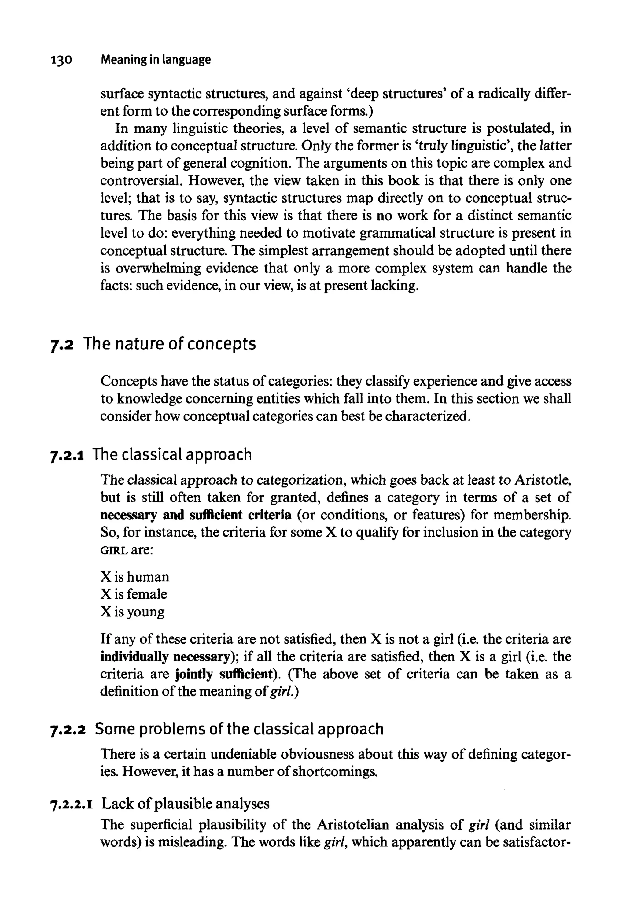 130 Meaning in language
surface syntactic structures, and against 'deep structures' of a radically differ-
ent form to the corresponding surfaceforms.)
In many linguistic theories, a level of semantic structure is postulated, in
addition to conceptual structure. Only the former is 'truly linguistic', the latter
being part of general cognition. The arguments on this topic are complex and
controversial. However, the view taken in this book is that there is only one
level; that is to say, syntactic structures map directly on to conceptual struc-
tures. The basis for this view is that there is no work for a distinct semantic
level to do: everything needed to motivate grammatical structure is present in
conceptual structure. The simplest arrangement should be adopted until there
is overwhelming evidence that only a more complex system can handle the
facts: such evidence, in our view, is at present lacking.
7.2 The nature of concepts
Concepts havethe status of categories: they classify experience and give access
to knowledge concerning entities which fall into them. In this section weshall
consider howconceptual categories can best be characterized.
7.2.1 The classical approach
The classical approach to categorization, which goes back at least to Aristotle,
but is still often taken for granted, defines a category in terms of a set of
necessary and sufficient criteria (or conditions, or features) for membership.
So, for instance, the criteria for some X to qualify for inclusion in the category
GIRL are:
X ishuman
X is female
X is young
If any of these criteria are not satisfied, then X is not a girl (i.e. the criteria are
individually necessary); if all the criteria are satisfied, then X is a girl (i.e. the
criteria are jointly sufficient). (The above set of criteria can be taken as a
definition of the meaning of girl.)
7.2.2 Some problemsof the classicalapproach
There is a certain undeniable obviousness about this way of defining categor-
ies. However,it has a number of shortcomings.
7.2.2.1 Lack of plausible analyses
The superficial plausibility of the Aristotelian analysis of girl (and similar
words) is misleading. The words like girl, which apparently can be satisfactor-
 