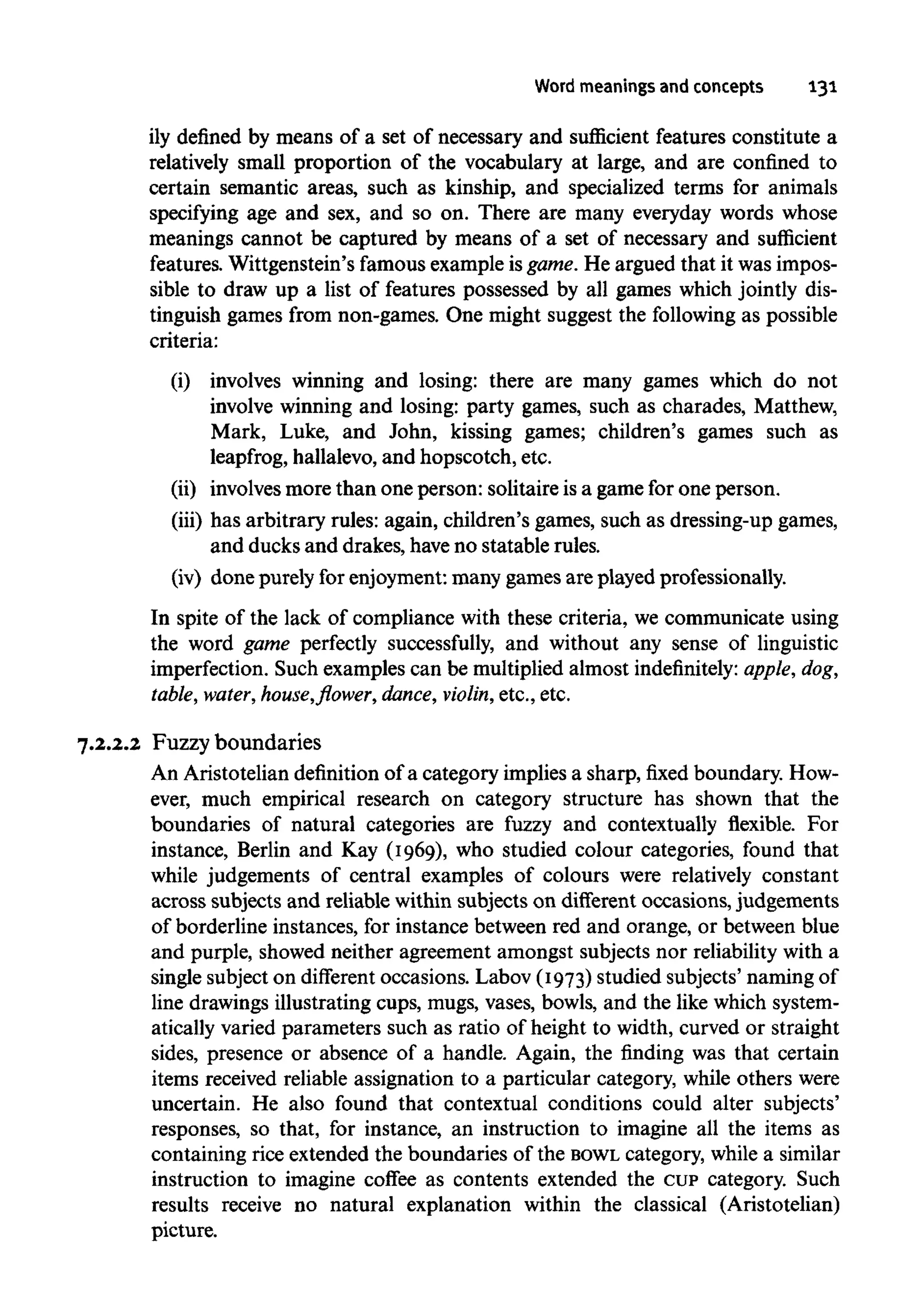Word meanings and concepts 131
ily defined by means of a set of necessary and sufficient features constitute a
relatively small proportion of the vocabulary at large, and are confined to
certain semantic areas, such as kinship, and specialized terms for animals
specifying age and sex, and so on. There are many everyday words whose
meanings cannot be captured by means of a set of necessary and sufficient
features. Wittgenstein's famous example isgame.He argued that it was impos-
sible to draw up a list of features possessed by all games which jointly dis-
tinguish games from non-games. One might suggest the following as possible
criteria:
(i) involves winning and losing: there are many games which do not
involve winning and losing: party games, such as charades, Matthew,
Mark, Luke, and John, kissing games; children's games such as
leapfrog, hallalevo, and hopscotch, etc.
(ii) involves more than oneperson: solitaire isa game for oneperson.
(iii) has arbitrary rules: again, children's games, such as dressing-up games,
and ducksand drakes, haveno statable rules.
(iv) done purely for enjoyment: many games are played professionally.
In spite of the lack of compliance with these criteria, we communicate using
the word game perfectly successfully, and without any sense of linguistic
imperfection. Such examples can be multiplied almost indefinitely: apple, dog,
table, water, house,flower,dance, violin,etc., etc.
7.2.2.2 Fuzzy boundaries
An Aristotelian definition of a category implies a sharp, fixed boundary. How-
ever, much empirical research on category structure has shown that the
boundaries of natural categories are fuzzy and contextually flexible. For
instance, Berlin and Kay (1969), who studied colour categories, found that
while judgements of central examples of colours were relatively constant
across subjects and reliable within subjects on different occasions, judgements
of borderline instances, for instance between red and orange, or between blue
and purple, showed neither agreement amongst subjects nor reliability with a
single subject on different occasions. Labov (1973) studied subjects' naming of
line drawings illustrating cups, mugs, vases, bowls, and the like which system-
atically varied parameters such as ratio of height to width, curved or straight
sides, presence or absence of a handle. Again, the finding was that certain
items received reliable assignation to a particular category, while others were
uncertain. He also found that contextual conditions could alter subjects'
responses, so that, for instance, an instruction to imagine all the items as
containing rice extended the boundaries of the BOWL category, while a similar
instruction to imagine coffee as contents extended the CUPcategory. Such
results receive no natural explanation within the classical (Aristotelian)
picture.
 