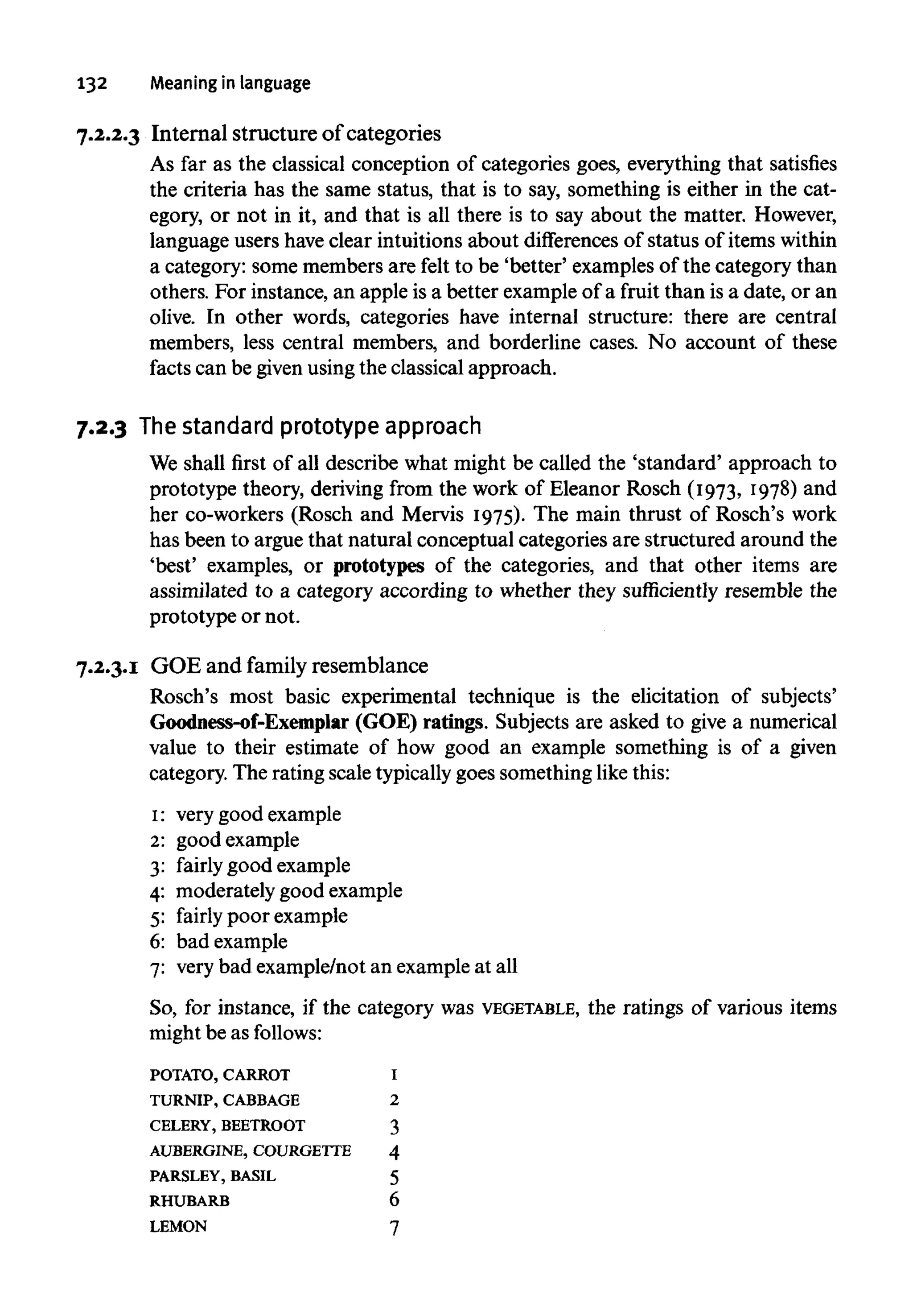 132 Meaning in language
7.2.2.3 Internal structure of categories
As far as the classical conception of categories goes, everything that satisfies
the criteria has the same status, that is to say, something is either in the cat-
egory, or not in it, and that is all there is to say about the matter. However,
language users haveclear intuitions about differences of status of items within
a category: some members are felt to be 'better' examples of the category than
others. For instance, an apple is a better example of a fruit than is a date, or an
olive. In other words, categories have internal structure: there are central
members, less central members, and borderline cases. No account of these
facts can be given usingthe classical approach.
7.2.3 Thestandardprototypeapproach
We shall first of all describe what might be called the 'standard' approach to
prototype theory, deriving from the work of Eleanor Rosch (1973, 1978) and
her co-workers (Rosch and Mervis 1975). The main thrust of Rosch's work
has been to argue that natural conceptual categories are structured around the
'best' examples, or prototypes of the categories, and that other items are
assimilated to a category according to whether they sufficiently resemble the
prototype or not.
7.2.3.1 GOE and family resemblance
Rosch's most basic experimental technique is the elicitation of subjects'
Goodness-of-Exemplar (GOE) ratings. Subjects are asked to give a numerical
value to their estimate of how good an example something is of a given
category. The rating scale typicallygoes something like this:
1: verygood example
2: good example
3: fairly good example
4: moderately good example
5: fairly poor example
6: bad example
7: very bad example/not an example at all
So, for instance, if the category was VEGETABLE, the ratings of various items
might be as follows:
POTATO, CARROT I
TURNIP, CABBAGE 2
CELERY, BEETROOT 3
AUBERGINE, COURGETTE 4
PARSLEY, BASIL 5
RHUBARB 6
LEMON 7
 