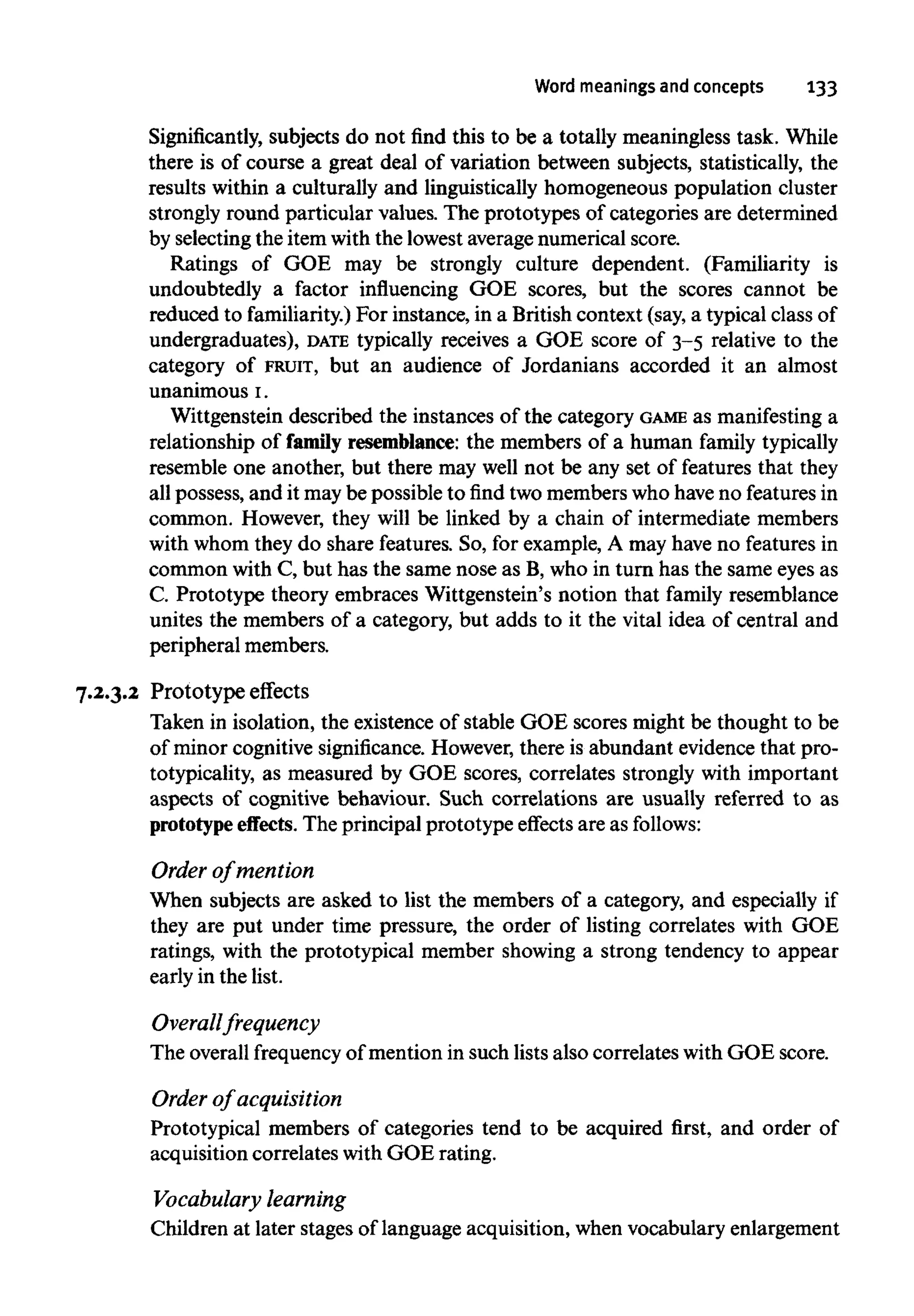 Word meanings and concepts 133
Significantly, subjects do not find this to be a totally meaningless task. While
there is of course a great deal of variation between subjects, statistically, the
results within a culturally and linguistically homogeneous population cluster
strongly round particular values. The prototypes of categories are determined
by selecting the itemwiththe lowest averagenumerical score.
Ratings of GOE may be strongly culture dependent. (Familiarity is
undoubtedly a factor influencing GOE scores, but the scores cannot be
reduced to familiarity.) For instance, in a British context (say, a typical class of
undergraduates), DATE typically receives a GOE score of 3-5 relative to the
category of FRUIT, but an audience of Jordanians accorded it an almost
unanimous1.
Wittgenstein described the instances of the category GAME as manifestinga
relationship of family resemblance: the members of a human familytypically
resemble one another, but there may well not be any set of features that they
all possess, and it may be possible to find two memberswho haveno featuresin
common. However, they will be linked by a chain of intermediate members
with whom they do share features. So, for example, A may have no features in
common with C, but has the same nose as B, who in turn has the same eyes as
C. Prototype theory embraces Wittgenstein's notion that family resemblance
unites the members of a category, but adds to it the vital idea of central and
peripheral members.
7.2.3.2 Prototype effects
Taken in isolation, the existence of stable GOE scores might be thought to be
of minor cognitive significance.However, there is abundant evidence that pro-
totypicality, as measured by GOE scores, correlates strongly with important
aspects of cognitive behaviour. Such correlations are usually referred to as
prototype effects. The principal prototype effects are as follows:
Order of mention
When subjects are asked to list the members of a category, and especially if
they are put under time pressure, the order of listing correlates with GOE
ratings, with the prototypical member showing a strong tendency to appear
early in the list.
Overall frequency
The overall frequency of mention in such lists also correlates withGOE score.
Order of acquisition
Prototypical members of categories tend to be acquired first, and order of
acquisition correlates withGOE rating.
Vocabulary learning
Children at later stages of language acquisition, when vocabularyenlargement
 