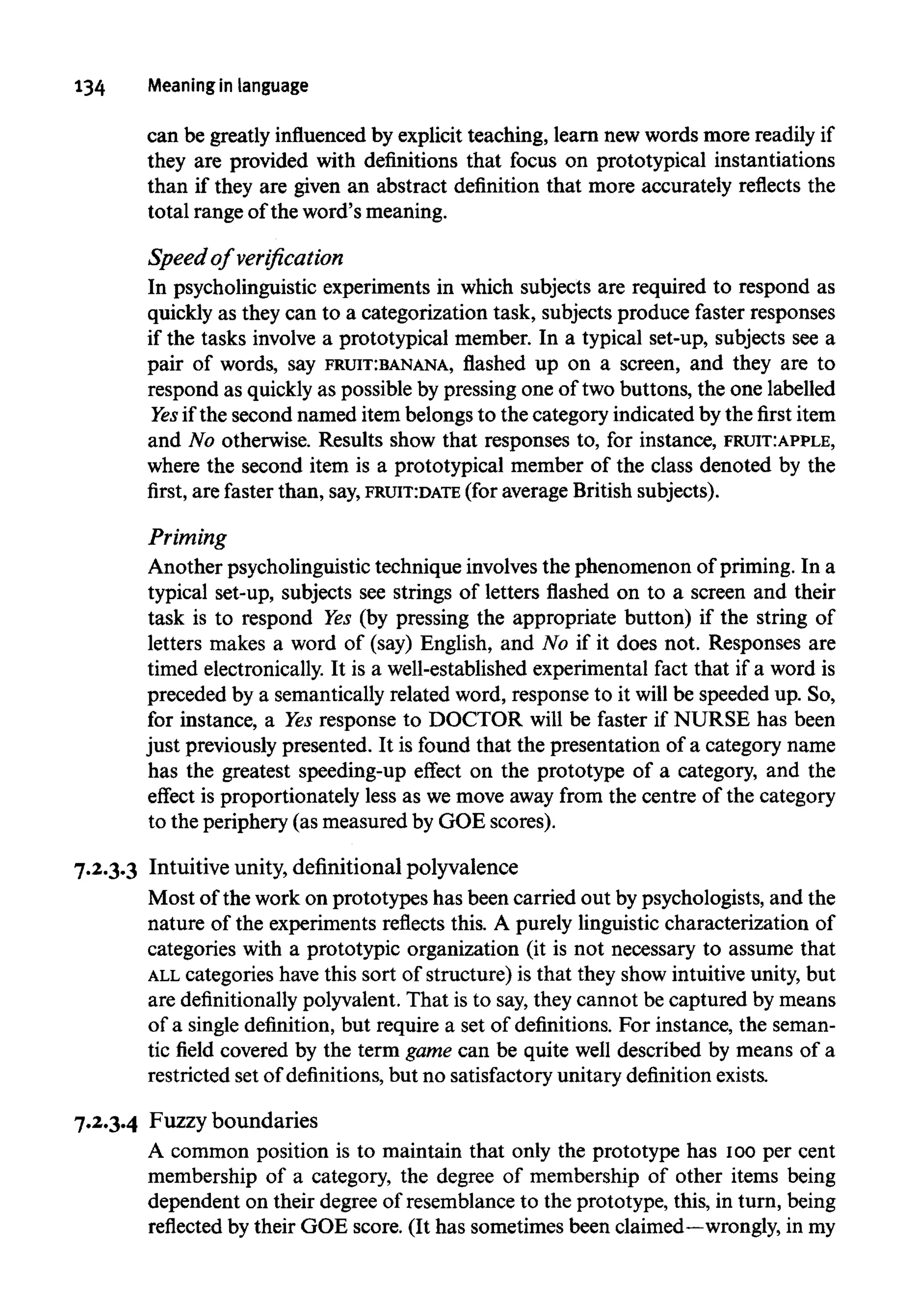 134 Meaning in language
can be greatly influenced by explicit teaching, learn new words more readily if
they are provided with definitions that focus on prototypical instantiations
than if they are given an abstract definition that more accurately reflects the
total range of the word's meaning.
Speed of verification
In psycholinguistic experiments in which subjects are required to respond as
quickly as they can to a categorization task, subjects produce faster responses
if the tasks involve a prototypical member. In a typical set-up, subjects see a
pair of words, say FRUIT:BANANA, flashed up on a screen, and they are to
respond as quickly as possible by pressing one of two buttons, the one labelled
Yes if the second named item belongs to the category indicated by the first item
and No otherwise. Results show that responses to, for instance,FRUIT:APPLE,
where the second item is a prototypical member of the class denoted by the
first, are faster than, say,FRUIT:DATE (foraverage British subjects).
Priming
Another psycholinguistic technique involves the phenomenon of priming. In a
typical set-up, subjects see strings of letters flashed on to a screen and their
task is to respond Yes (by pressing the appropriate button) if the string of
letters makes a word of (say) English, and No if it does not. Responses are
timed electronically.It is a well-established experimental fact that if a word is
preceded by a semantically related word, response to it will be speeded up. So,
for instance, a Yes response to DOCTOR will be faster if NURSE has been
just previously presented. It is found that the presentation of a category name
has the greatest speeding-up effect on the prototype of a category, and the
effect is proportionately less as we move away from the centre of the category
to the periphery (as measured by GOE scores).
7.2.3.3 Intuitive unity, definitional polyvalence
Most of the work on prototypes has been carried out by psychologists, and the
nature of the experiments reflects this. A purely linguistic characterization of
categories with a prototypic organization (it is not necessary to assume that
ALL categories have this sort of structure) is that they show intuitive unity, but
are definitionally polyvalent. That is to say, they cannot be captured by means
of a single definition, but require a set of definitions. For instance, the seman-
tic field covered by the term game can be quite well described by means of a
restricted set of definitions, but no satisfactory unitary definition exists.
7.2.3.4 Fuzzy boundaries
A common position is to maintain that only the prototype has 100per cent
membership of a category, the degree of membership of other items being
dependent on their degree of resemblance to the prototype, this, in turn, being
reflected by their GOE score. (It has sometimes been claimed—wrongly, in my
 