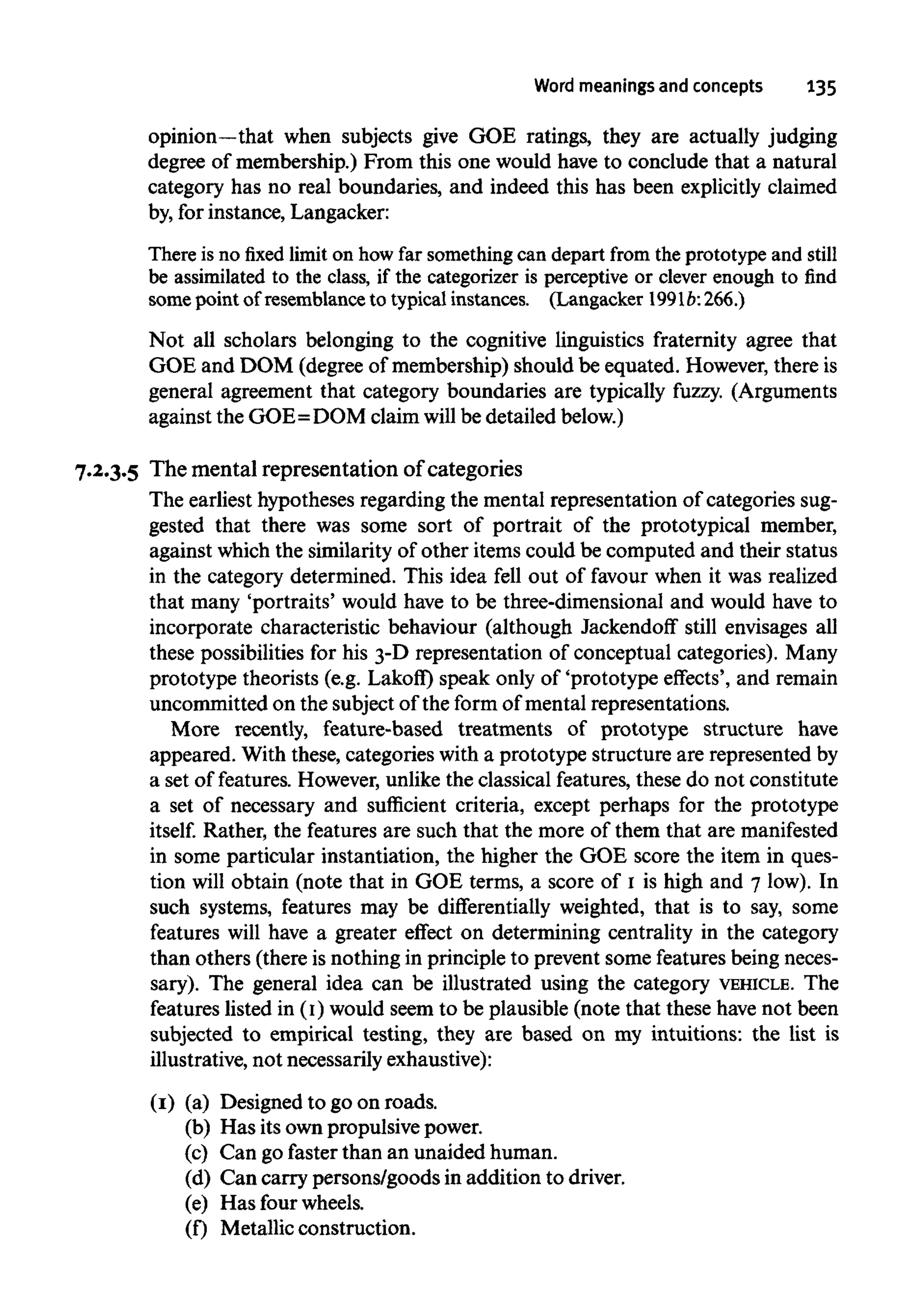 Word meanings and concepts 135
opinion—that when subjects give GOE ratings, they are actually judging
degree of membership.) From this one would have to conclude that a natural
category has no real boundaries, and indeed this has been explicitly claimed
by, for instance, Langacker:
There is no fixed limit on how far something can depart from the prototype and still
be assimilated to the class, if the categorizer is perceptive or clever enough to find
some point of resemblance to typical instances. (Langacker 1991b: 266.)
Not all scholars belonging to the cognitive linguistics fraternity agree that
GOE and DOM (degree of membership) should be equated. However, there is
general agreement that category boundaries are typically fuzzy. (Arguments
against the GOE=DOM claim will be detailed below.)
7.2.3.5 The mental representation ofcategories
The earliest hypotheses regarding the mental representation of categories sug-
gested that there was some sort of portrait of the prototypical member,
against which the similarity of other items could be computed and their status
in the category determined. This idea fell out of favour when it was realized
that many 'portraits' would have to be three-dimensional and would have to
incorporate characteristic behaviour (although Jackendoff still envisages all
these possibilities for his 3-D representation of conceptual categories). Many
prototype theorists (e.g. Lakoff) speak only of 'prototype effects', and remain
uncommitted on the subject of the form of mental representations.
More recently, feature-based treatments of prototype structure have
appeared. With these, categories with a prototype structure are represented by
a set of features. However, unlike the classical features, these do not constitute
a set of necessary and sufficient criteria, except perhaps for the prototype
itself. Rather, the features are such that the more of them that are manifested
in some particular instantiation, the higher the GOE score the item in ques-
tion will obtain (note that in GOE terms, a score of 1 is high and 7 low). In
such systems, features may be differentially weighted, that is to say, some
features will have a greater effect on determining centrality in the category
than others (there isnothing in principle to prevent some features being neces-
sary). The general idea can be illustrated using the category VEHICLE. The
features listed in (1)would seem to be plausible (note that these have not been
subjected to empirical testing, they are based on my intuitions: the list is
illustrative, not necessarily exhaustive):
(1) (a) Designed to goon roads.
(b) Has its own propulsive power.
(c) Can go faster than an unaided human.
(d) Can carry persons/goods in addition to driver.
(e) Has four wheels.
(f) Metallic construction.
 