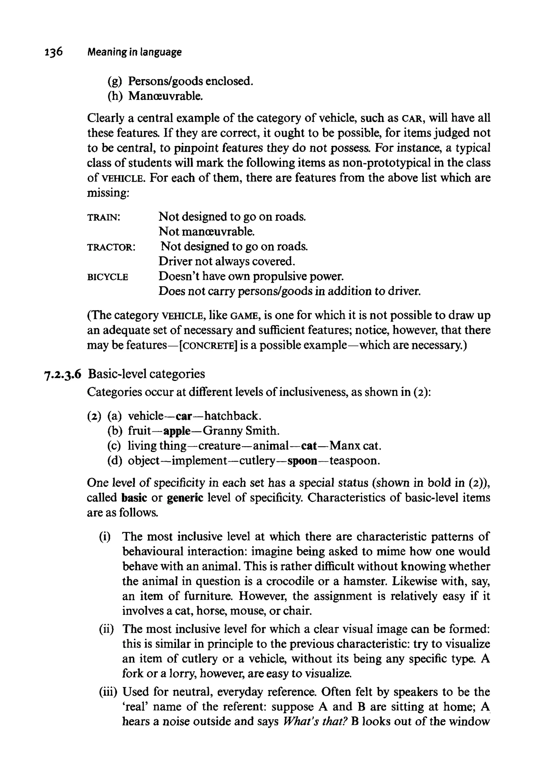 136 Meaning in language
(g) Persons/goods enclosed.
(h) Manoeuvrable.
Clearly a central example of the category of vehicle, such as CAR, will have all
these features. If they are correct, it ought to be possible, for itemsjudged not
to be central, to pinpoint features they do not possess. For instance, a typical
class of students will mark the following items as non-prototypical in the class
of VEHICLE. For each of them, there are features from the above list which are
missing:
TRAIN: Not designed to go on roads.
Notmanoeuvrable.
TRACTOR: Not designed to go on roads.
Driver not alwayscovered.
BICYCLE Doesn't haveown propulsive power.
Does not carry persons/goods in addition to driver.
(The category VEHICLE, like GAME, is one for which it is not possible to draw up
an adequate set of necessary and sufficient features;notice, however,that there
may be features—[CONCRETE] is a possible example—which are necessary.)
7.2.3.6 Basic-level categories
Categories occur at different levels of inclusiveness, as shown in (2):
(2) (a)vehicle—car—hatchback.
(b) fruit—apple—Granny Smith.
(c) livingthing—creature—animal—cat—Manx cat.
(d) object—implement—cutlery—spoon—teaspoon.
One level of specificity in each set has a special status (shown in bold in (2)),
called basic or generic level of specificity. Characteristics of basic-level items
are as follows.
(i) The most inclusive level at which there are characteristic patterns of
behavioural interaction: imagine being asked to mime how one would
behave with an animal. This is rather difficult without knowingwhether
the animal in question is a crocodile or a hamster. Likewise with, say,
an item of furniture. However, the assignment is relatively easy if it
involves a cat, horse, mouse, or chair.
(ii) The most inclusive level for which a clear visual image can be formed:
this is similar in principle to the previous characteristic: try to visualize
an item of cutlery or a vehicle, without its being any specific type. A
fork or a lorry, however, are easy to visualize.
(iii) Used for neutral, everyday reference. Often felt by speakers to be the
'real' name of the referent: suppose A and B are sitting at home; A
hears a noise outside and says What's that? B looks out of the window
 