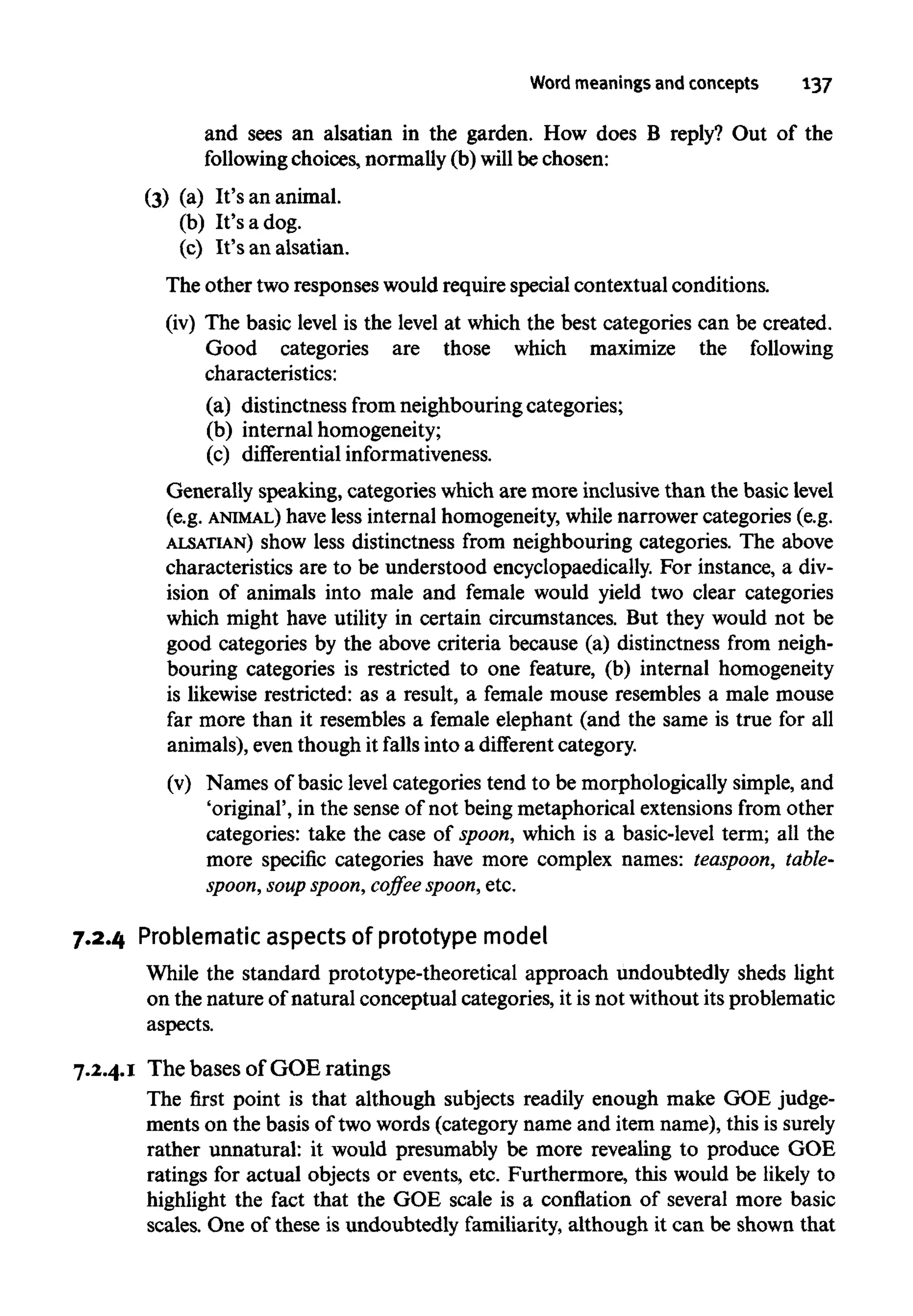 Word meanings and concepts 137
and sees an alsatian in the garden. How does B reply? Out of the
following choices, normally (b) will be chosen:
(3) (a) It's an animal.
(b) It's a dog.
(c) It's an alsatian.
The other two responses would require special contextual conditions.
(iv) The basic level is the level at which the best categories can be created.
Good categories are those which maximize the following
characteristics:
(a) distinctness from neighbouringcategories;
(b) internal homogeneity;
(c) differential informativeness.
Generally speaking, categories which are more inclusive than the basic level
(e.g. ANIMAL) have less internalhomogeneity,while narrowercategories (e.g.
ALSATIAN) show less distinctness from neighbouring categories. The above
characteristics are to be understood encyclopaedically. For instance, a div-
ision of animals into male and female would yield two clear categories
which might have utility in certain circumstances. But they would not be
good categories by the above criteria because (a) distinctness from neigh-
bouring categories is restricted to one feature, (b) internal homogeneity
is likewise restricted: as a result, a female mouse resembles a male mouse
far more than it resembles a female elephant (and the same is true for all
animals), even though it fallsinto a different category.
(v) Names of basic level categories tend to be morphologically simple, and
'original', in the sense of not being metaphorical extensions from other
categories: take the case of spoon, which is a basic-level term; all the
more specific categories have more complex names: teaspoon, table-
spoon, soup spoon, coffee spoon, etc.
7.2.4 Problematic aspects of prototype model
While the standard prototype-theoretical approach undoubtedly sheds light
on the nature of natural conceptual categories, it is not without its problematic
aspects.
7.2.4.1 The bases of GOE ratings
The first point is that although subjects readily enough make GOE judge-
ments on the basis of two words (category name and item name), this issurely
rather unnatural: it would presumably be more revealing to produce GOE
ratings for actual objects or events, etc. Furthermore, this would be likely to
highlight the fact that the GOE scale is a conflation of several more basic
scales. One of these is undoubtedly familiarity, although it can be shown that
 