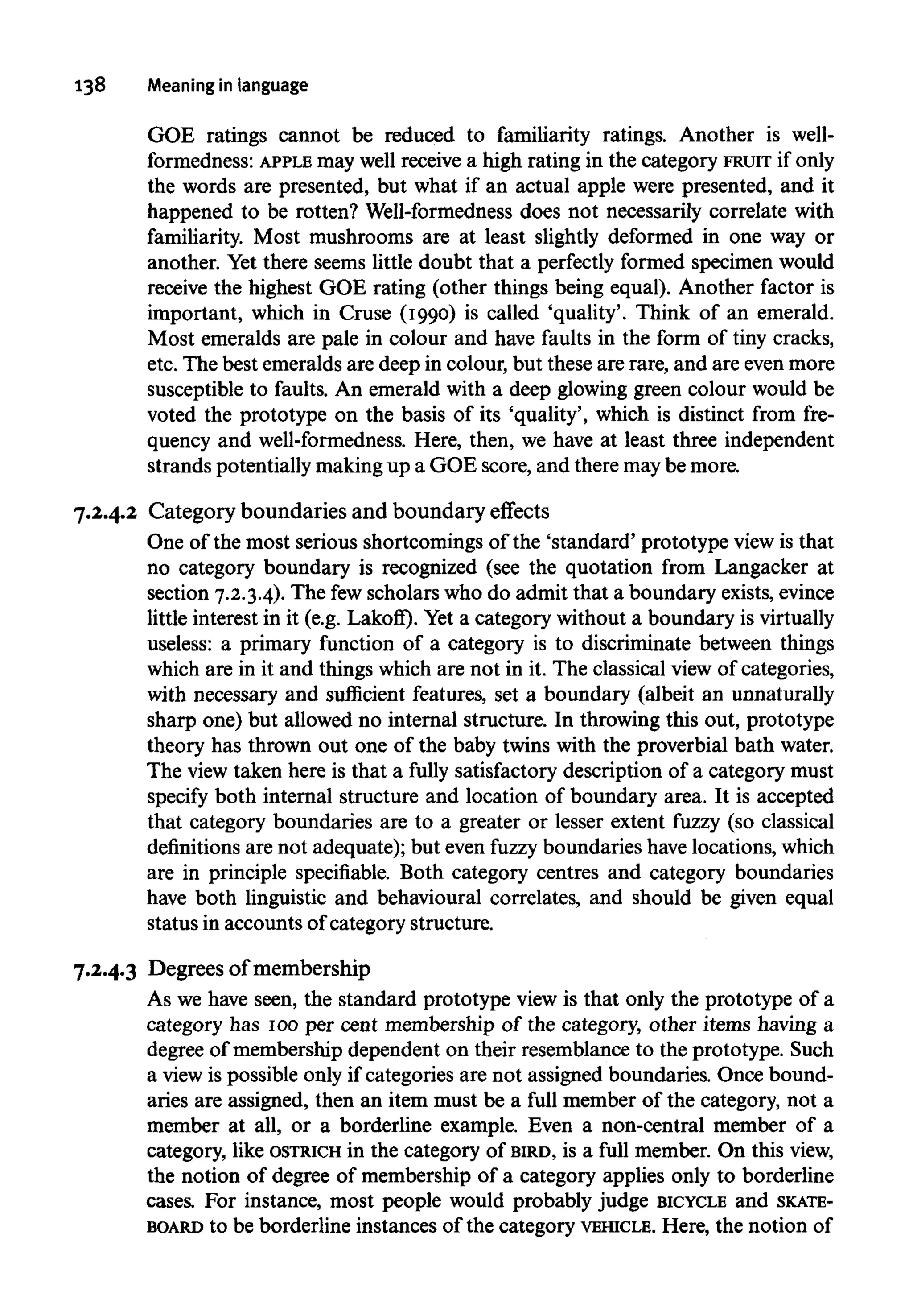 138 Meaning in language
GOE ratings cannot be reduced to familiarity ratings. Another is well-
formedness: APPLE may well receive a high rating in the category FRUIT if only
the words are presented, but what if an actual apple were presented, and it
happened to be rotten? Well-formedness does not necessarily correlate with
familiarity. Most mushrooms are at least slightly deformed in one way or
another. Yet there seems little doubt that a perfectly formed specimen would
receive the highest GOE rating (other things being equal). Another factor is
important, which in Cruse (1990) is called 'quality'. Think of an emerald.
Most emeralds are pale in colour and have faults in the form of tiny cracks,
etc. The best emeralds are deep in colour, but these are rare, and are even more
susceptible to faults. An emerald with a deep glowing green colour would be
voted the prototype on the basis of its 'quality', which is distinct from fre-
quency and well-formedness. Here, then, we have at least three independent
strands potentiallymaking up a GOE score, and there maybe more.
7.2.4.2 Category boundaries and boundary effects
One of the most serious shortcomings of the 'standard' prototype view is that
no category boundary is recognized (see the quotation from Langacker at
section 7.2.3.4). The fewscholars who do admit that a boundary exists,evince
little interest in it (e.g. Lakoff). Yet a category without a boundary isvirtually
useless: a primary function of a category is to discriminate between things
which are in it and things which are not in it. The classical view of categories,
with necessary and sufficient features, set a boundary (albeit an unnaturally
sharp one) but allowed no internal structure. In throwing this out, prototype
theory has thrown out one of the baby twins with the proverbial bath water.
The view taken here is that a fully satisfactory description of a category must
specify both internal structure and location of boundary area. It is accepted
that category boundaries are to a greater or lesser extent fuzzy (so classical
definitions are not adequate); but even fuzzy boundaries have locations, which
are in principle specifiable. Both category centres and category boundaries
have both linguistic and behavioural correlates, and should be given equal
status in accounts of category structure.
7.2.4.3 Degrees of membership
As we have seen, the standard prototype view is that only the prototype of a
category has 100per cent membership of the category, other items having a
degree of membership dependent on their resemblance to the prototype. Such
a view is possible only if categories are not assigned boundaries. Once bound-
aries are assigned, then an item must be a full member of the category, not a
member at all, or a borderline example. Even a non-central member of a
category, like OSTRICH in the category of BIRD, is a full member. On this view,
the notion of degree of membership of a category applies only to borderline
cases. For instance, most people would probably judge BICYCLE and SKATE-
BOARD to be borderline instances of the category VEHICLE. Here, the notion of
 
