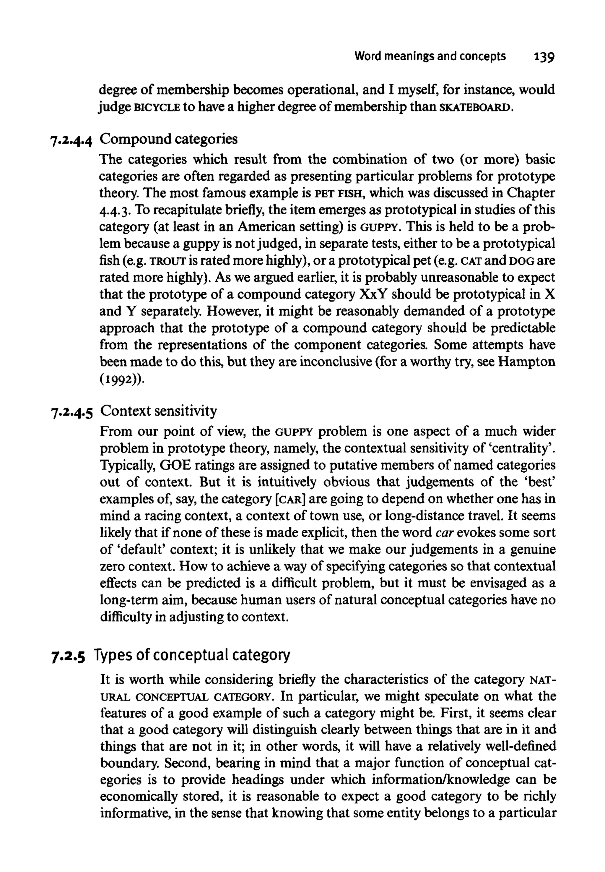 Word meanings and concepts 139
degree of membership becomes operational, and I myself, for instance, would
judge BICYCLE to havea higher degree of membership thanSKATEBOARD.
7.2.4.4 Compound categories
The categories which result from the combination of two (or more) basic
categories are often regarded as presenting particular problems for prototype
theory. The most famousexample is PET FISH, which was discussed in Chapter
4.4.3. To recapitulate briefly, the item emerges as prototypical in studies of this
category (at least in an American setting) is GUPPY. This is held to be a prob-
lem because a guppy is notjudged, in separate tests, either to be a prototypical
fish (e.g. TROUT israted morehighly),or a prototypical pet (e.g. CAT and DOGare
rated more highly). As weargued earlier, it is probably unreasonable to expect
that the prototype of a compound category XxY should be prototypical in X
and Y separately. However, it might be reasonably demanded of a prototype
approach that the prototype of a compound category should be predictable
from the representations of the component categories. Some attempts have
been made to do this, but they are inconclusive (for a worthy try, see Hampton
(1992)).
7.2.4.5 Context sensitivity
From our point of view, the GUPPY problem is one aspect of a much wider
problem in prototype theory, namely,the contextual sensitivity of 'centrality'.
Typically, GOE ratings are assigned to putative membersof named categories
out of context. But it is intuitively obvious that judgements of the 'best'
examples of, say,the category [CAR] are going to depend on whetherone has in
mind a racing context, a context of town use, or long-distance travel. It seems
likely that if none of these is made explicit, then the word car evokessome sort
of 'default' context; it is unlikely that we make our judgements in a genuine
zero context. How to achieve a wayof specifying categories so that contextual
effects can be predicted is a difficult problem, but it must be envisaged as a
long-term aim, because human users of natural conceptual categories haveno
difficulty in adjusting to context.
7.2.5 Typesof conceptual category
It is worth while considering briefly the characteristics of the category NAT-
URAL CONCEPTUAL CATEGORY. In particular, we might speculate on what the
features of a good example of such a category might be. First, it seems clear
that a good category will distinguish clearly between things that are in it and
things that are not in it; in other words, it will have a relatively well-defined
boundary. Second, bearing in mind that a major function of conceptual cat-
egories is to provide headings under which information/knowledge can be
economically stored, it is reasonable to expect a good category to be richly
informative, in the sense that knowing that some entity belongs to a particular
 