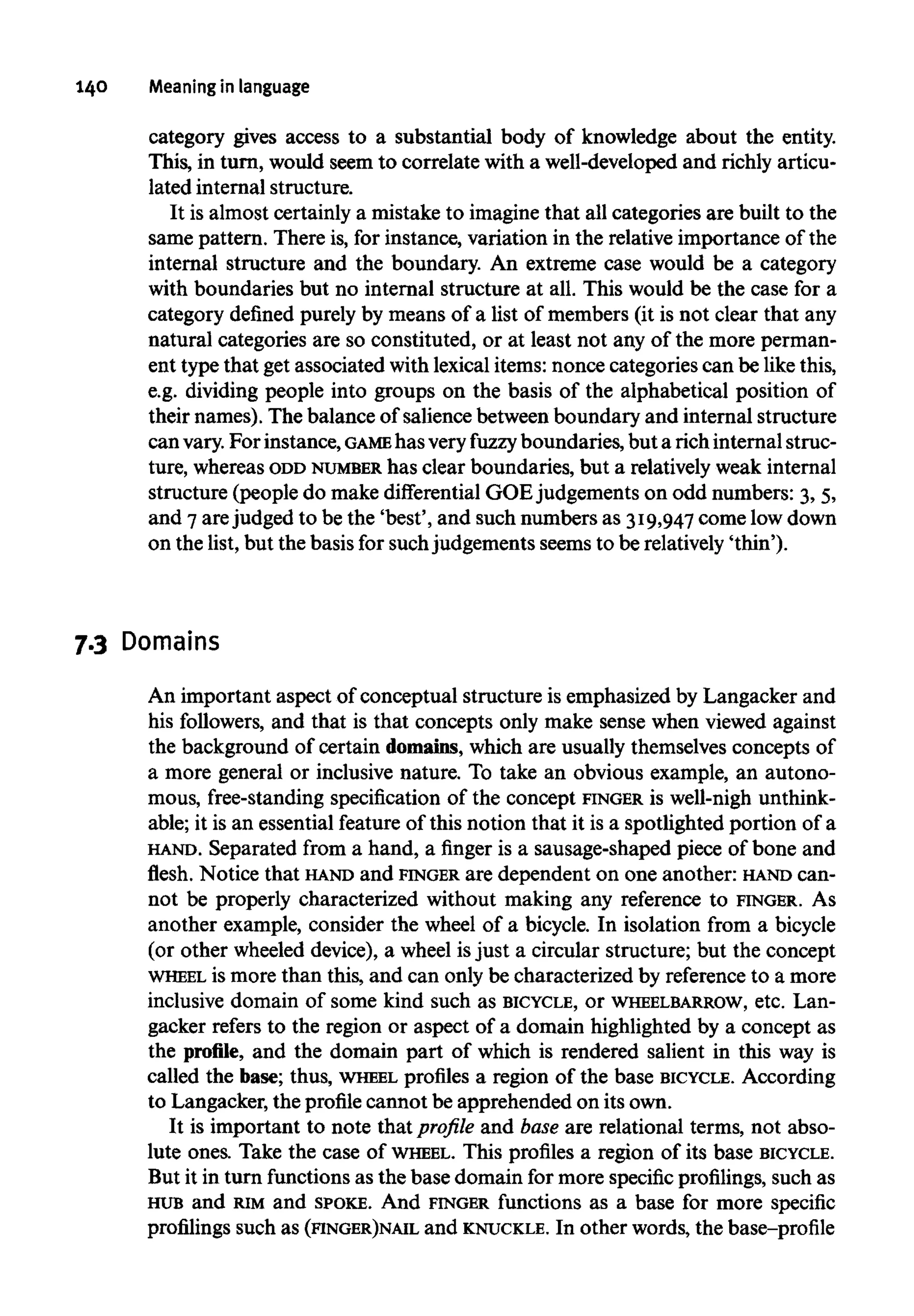 140 Meaningin language
category gives access to a substantial body of knowledge about the entity.
This, in turn, would seem to correlate with a well-developed and richly articu-
lated internal structure.
It is almost certainly a mistake to imagine that all categories are built to the
same pattern. There is, for instance, variation in the relative importance of the
internal structure and the boundary. An extreme case would be a category
with boundaries but no internal structure at all. This would be the case for a
category defined purely by means of a list of members (it is not clear that any
natural categories are so constituted, or at least not any of the more perman-
ent type that get associated with lexical items: nonce categories can be likethis,
e.g. dividing people into groups on the basis of the alphabetical position of
their names). The balance of salience between boundary and internal structure
can vary.For instance, GAMEhas veryfuzzy boundaries, but a rich internal struc-
ture, whereas ODD NUMBER has clear boundaries, but a relatively weak internal
structure (people do make differential GOE judgements on odd numbers: 3, 5,
and 7arejudged to be the 'best', and such numbers as 319,947come lowdown
on the list, but the basis for suchjudgements seems to be relatively'thin').
7.3 Domains
An important aspect of conceptual structure is emphasized by Langacker and
his followers, and that is that concepts only make sense when viewed against
the background of certain domains,which are usually themselves concepts of
a more general or inclusive nature. To take an obvious example, an autono-
mous, free-standing specification of the concept FINGER is well-nigh unthink-
able; it is an essential feature of this notion that it is a spotlighted portion of a
HAND. Separated from a hand, a finger is a sausage-shaped piece of bone and
flesh. Notice that HAND and FINGER are dependent on one another: HAND can-
not be properly characterized without making any reference to FINGER. As
another example, consider the wheel of a bicycle. In isolation from a bicycle
(or other wheeled device), a wheel isjust a circular structure; but the concept
WHEEL is more than this, and can only be characterized by reference to a more
inclusive domain of some kind such as BICYCLE, or WHEELBARROW, etc. Lan-
gacker refers to the region or aspect of a domain highlighted by a concept as
the profile, and the domain part of which is rendered salient in this way is
called the base; thus, WHEEL profiles a region of the base BICYCLE. According
to Langacker, the profile cannot be apprehended on its own.
It is important to note that profile and base are relational terms, not abso-
lute ones. Take the case of WHEEL. This profiles a region of its base BICYCLE.
But it in turn functionsas the base domain for more specific profilings,such as
HUB and RIMand SPOKE. And FINGER functions as a base for more specific
profilings such as (FINGER)NAIL and KNUCKLE. In other words, the base-profile
 