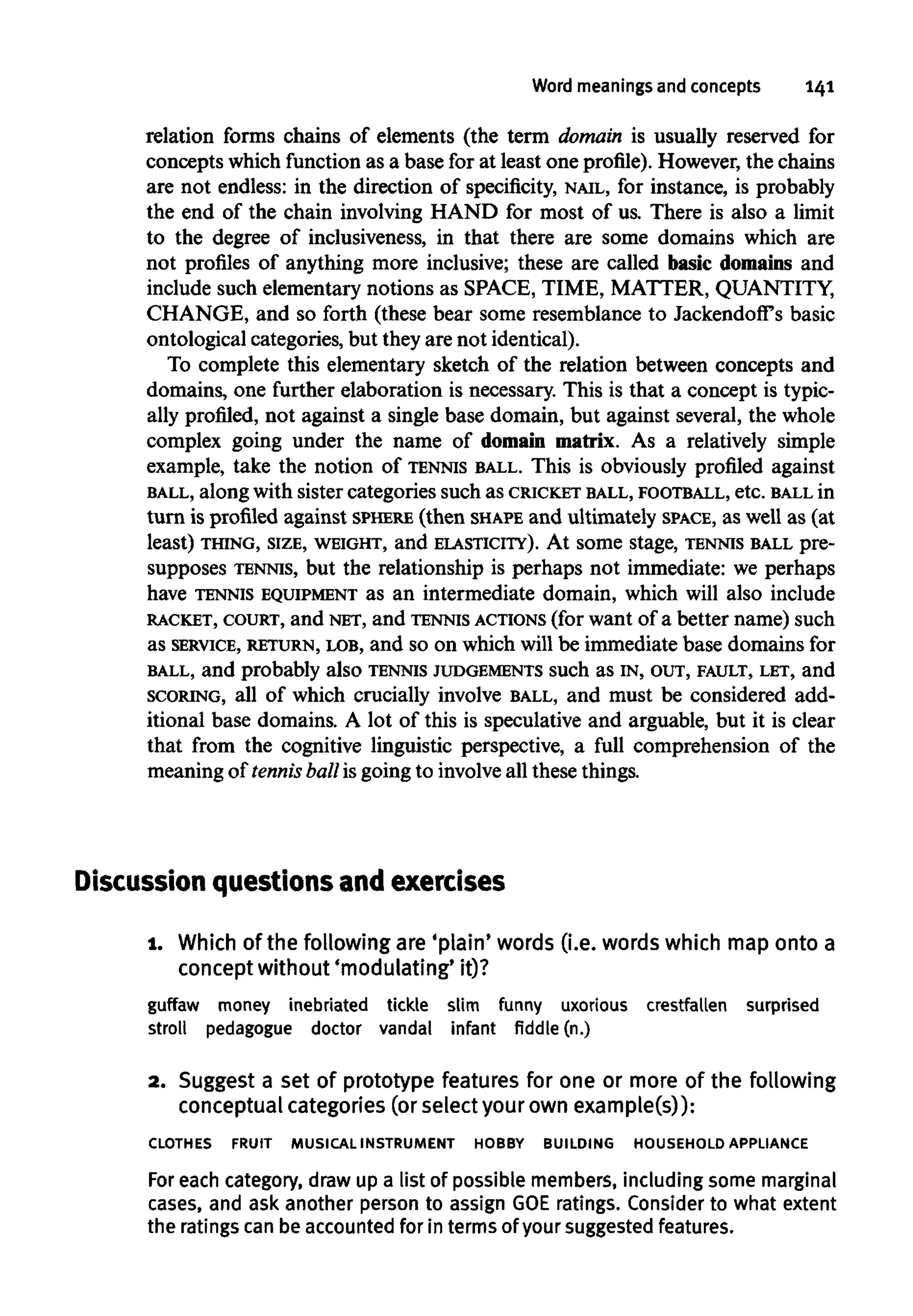 Word meanings and concepts 141
relation forms chains of elements (the term domain is usually reserved for
concepts which function as a base for at least one profile). However, the chains
are not endless: in the direction of specificity, NAIL, for instance, is probably
the end of the chain involving HAND for most of us. There is also a limit
to the degree of inclusiveness, in that there are some domains which are
not profiles of anything more inclusive; these are called basic domains and
include such elementary notions as SPACE, TIME, MATTER, QUANTITY,
CHANGE, and so forth (these bear some resemblance to Jackendoff's basic
ontological categories, but they are not identical).
To complete this elementary sketch of the relation between concepts and
domains, one further elaboration is necessary. This is that a concept is typic-
ally profiled, not against a single base domain, but against several, the whole
complex going under the name of domain matrix. As a relatively simple
example, take the notion of TENNIS BALL. This is obviously profiled against
BALL, along with sister categories such as CRICKET BALL, FOOTBALL, etc. BALL in
turn is profiled against SPHERE (then SHAPE and ultimately SPACE, as well as (at
least) THING, SIZE, WEIGHT, and ELASTICITY). At some stage, TENNIS BALL pre-
supposes TENNIS, but the relationship is perhaps not immediate: we perhaps
have TENNIS EQUIPMENT as an intermediate domain, which will also include
RACKET, COURT, and NET, and TENNIS ACTIONS (forwant of a better name) such
as SERVICE, RETURN, LOB, and so on which will be immediate base domains for
BALL, and probably also TENNIS JUDGEMENTS such as IN, OUT, FAULT, LET, and
SCORING, all of which crucially involve BALL, and must be considered add-
itional base domains. A lot of this is speculative and arguable, but it is clear
that from the cognitive linguistic perspective, a full comprehension of the
meaning of tennis ball is going to involveall these things.
Discussion questions and exercises
1. Which of the following are'plain' words (i.e. words which mapontoa
concept without 'modulating' it)?
guffaw money inebriated tickle slim funny uxorious crestfallen surprised
stroll pedagogue doctor vandal infant fiddle (n.)
a. Suggest a set of prototype features for one or more of the following
conceptual categories(or selectyour own example(s)):
CLOTHES FRUIT MUSICALINSTRUMENT HOBBY BUILDING HOUSEHOLD APPLIANCE
For each category, draw up a list of possible members, including some marginal
cases, and ask another person to assign GOEratings. Considerto what extent
the ratings can be accountedfor in terms of your suggested features.
 