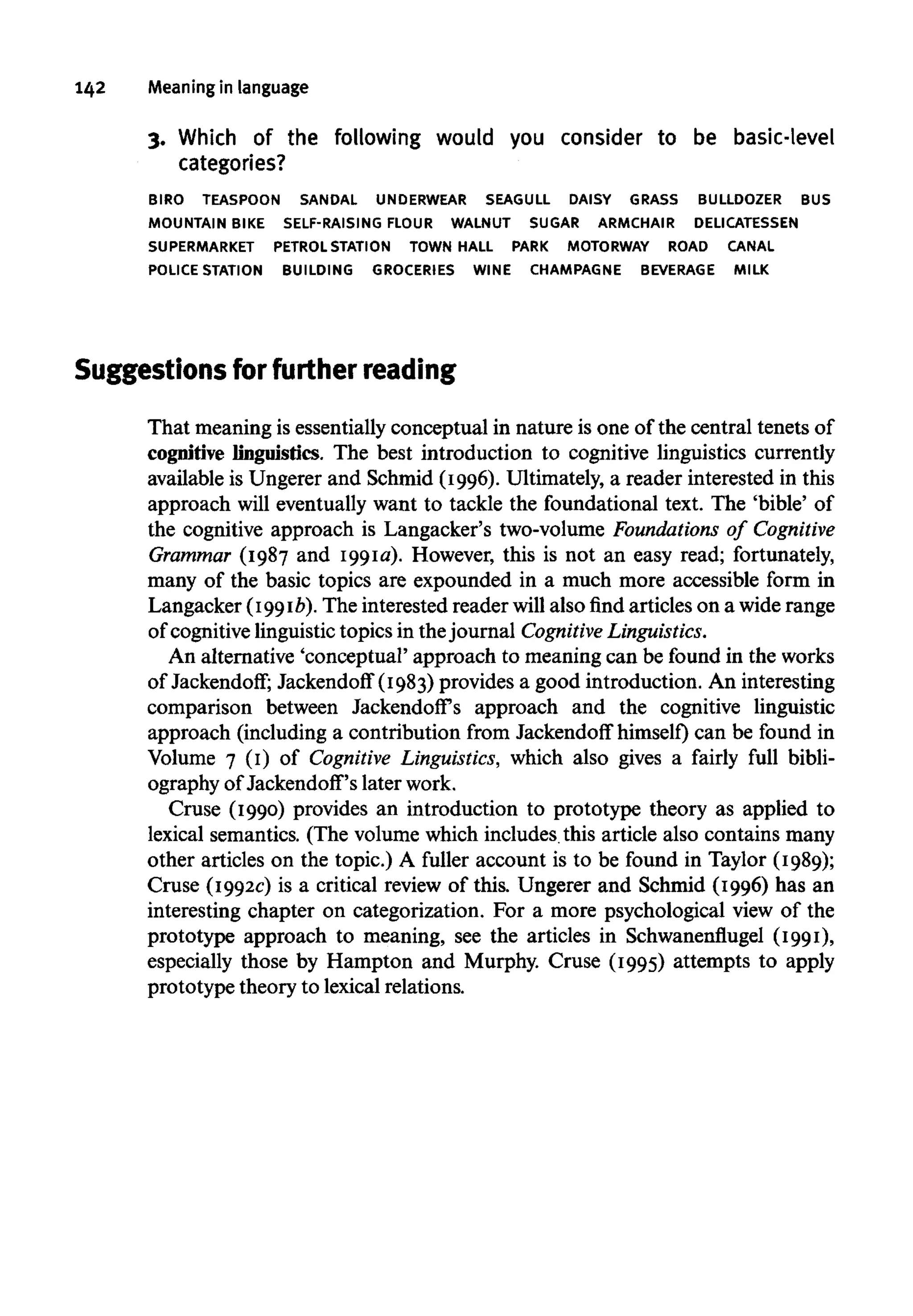 142 Meaningin language
3. Which of the following would you consider to be basic-level
categories?
BIRO TEASPOON SANDAL UNDERWEAR SEAGULL DAISY GRASS BULLDOZER BUS
MOUNTAIN BIKE SELF-RAISING FLOUR WALNUT SUGAR ARMCHAIR DELICATESSEN
SUPERMARKET PETROLSTATION TOWN HALL PARK MOTORWAY ROAD CANAL
POLICE STATION BUILDING GROCERIES WINE CHAMPAGNE BEVERAGE MILK
Suggestions for further reading
That meaning is essentially conceptual in nature is one of the central tenets of
cognitive linguistics. The best introduction to cognitive linguistics currently
available is Ungerer and Schmid (1996). Ultimately, a reader interested in this
approach will eventually want to tackle the foundational text. The 'bible' of
the cognitive approach is Langacker's two-volume Foundations of Cognitive
Grammar (1987 and 1991a). However, this is not an easy read; fortunately,
many of the basic topics are expounded in a much more accessible form in
Langacker (1991b). The interested reader will also find articles on a widerange
of cognitive linguistic topics in thejournal CognitiveLinguistics.
An alternative 'conceptual' approach to meaning can be found in the works
of Jackendoff; Jackendoff (1983) provides a good introduction. An interesting
comparison between Jackendoff's approach and the cognitive linguistic
approach (including a contribution from Jackendoff himself) can be found in
Volume 7 (1) of Cognitive Linguistics, which also gives a fairly full bibli-
ography of Jackendoff's later work.
Cruse (1990) provides an introduction to prototype theory as applied to
lexical semantics. (The volume which includes this article also contains many
other articles on the topic.) A fuller account is to be found in Taylor (1989);
Cruse (1992c) is a critical review of this. Ungerer and Schmid (1996) has an
interesting chapter on categorization. For a more psychological view of the
prototype approach to meaning, see the articles in Schwanenflugel (1991),
especially those by Hampton and Murphy. Cruse (1995) attempts to apply
prototype theory to lexical relations.
 