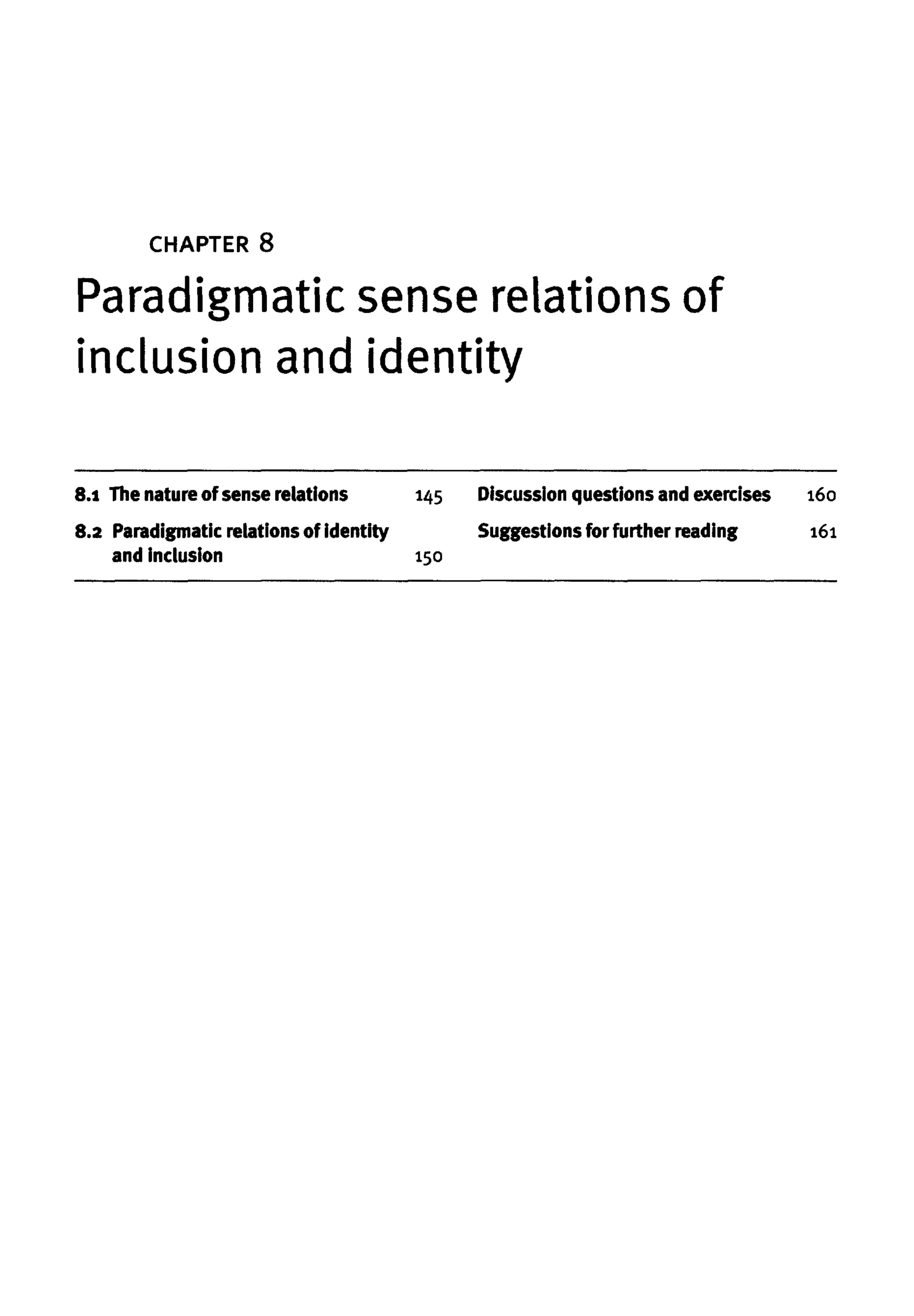 CHAPTER 8
Paradigmatic sense relations of
inclusion and identity
8.1 Thenatureof sense relations
8.2 Paradigmatic relations of identity
and inclusion
145 Discussionquestionsandexercises
Suggestions for further reading
150
160
161
 