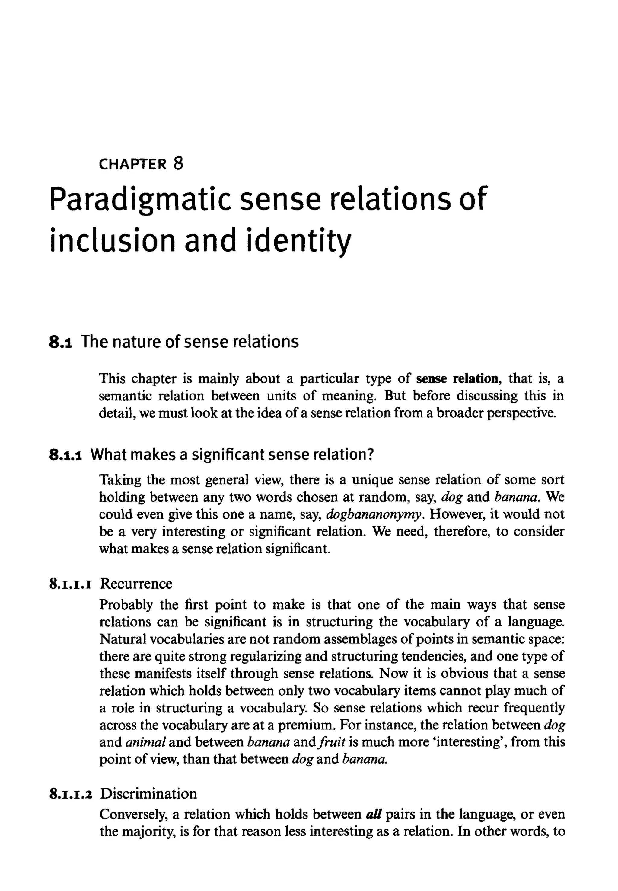 CHAPTER 8
Paradigmatic sense relations of
inclusion and identity
8.1 Thenature of sense relations
This chapter is mainly about a particular type of sense relation, that is, a
semantic relation between units of meaning. But before discussing this in
detail,wemust look at the idea of a sense relation from a broader perspective.
8.1.1 What makes a significant senserelation?
Taking the most general view, there is a unique sense relation of some sort
holding between any two words chosen at random, say, dog and banana. We
could even give this one a name, say, dogbananonymy. However, it would not
be a very interesting or significant relation. We need, therefore, to consider
what makes a sense relation significant.
8.1.1.1Recurrence
Probably the first point to make is that one of the main ways that sense
relations can be significant is in structuring the vocabulary of a language.
Natural vocabularies are not random assemblages of points in semantic space:
there are quite strong regularizing and structuring tendencies, and one type of
these manifests itself through sense relations. Now it is obvious that a sense
relation which holds between only two vocabulary items cannot play much of
a role in structuring a vocabulary. So sense relations which recur frequently
across the vocabulary are at a premium. For instance, the relation betweendog
and animaland between banana andfruit is much more 'interesting', from this
point of view, than that between dog and banana.
8.1.1.2 Discrimination
Conversely, a relation which holds between all pairs in the language, or even
the majority, is for that reason less interesting as a relation. In other words, to
 