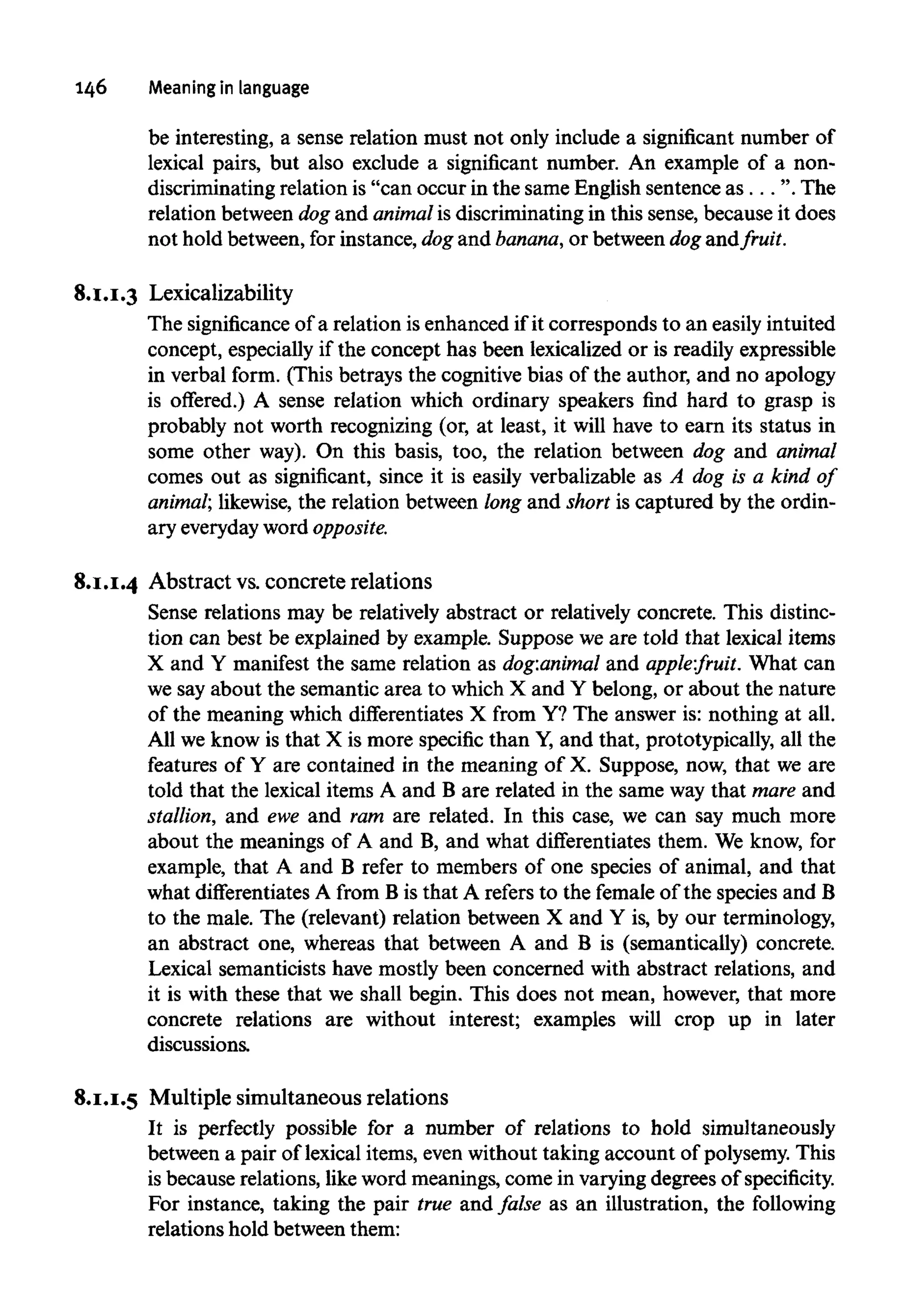 146 Meaning in language
be interesting, a sense relation must not only include a significant number of
lexical pairs, but also exclude a significant number. An example of a non-
discriminating relation is "can occur in the same English sentence as. . .". The
relation between dog and animalis discriminating in this sense, because it does
not hold between, for instance, dog and banana, or between dogand fruit.
8.1.1.3 Lexicalizability
The significance of a relation is enhanced if it corresponds to an easily intuited
concept, especially if the concept has been lexicalized or is readily expressible
in verbal form. (This betrays the cognitive bias of the author, and no apology
is offered.) A sense relation which ordinary speakers find hard to grasp is
probably not worth recognizing (or, at least, it will have to earn its status in
some other way). On this basis, too, the relation between dog and animal
comes out as significant, since it is easily verbalizable as A dog is a kind of
animal; likewise, the relation between long and short is captured by the ordin-
ary everydayword opposite.
8.1.1.4 Abstract vs.concrete relations
Sense relations may be relatively abstract or relatively concrete. This distinc-
tion can best be explained by example. Suppose we are told that lexical items
X and Y manifest the same relation as dog:animal and apple:fruit. What can
we say about the semantic area to which X and Y belong, or about the nature
of the meaning which differentiates X from Y? The answer is: nothing at all.
All we know is that X is more specific than Y,and that, prototypically, all the
features of Y are contained in the meaning of X. Suppose, now, that we are
told that the lexical items A and B are related in the same way that mare and
stallion, and ewe and ram are related. In this case, we can say much more
about the meanings of A and B, and what differentiates them. We know, for
example, that A and B refer to members of one species of animal, and that
what differentiatesA from B is that A refers to the female of the species and B
to the male. The (relevant) relation between X and Y is, by our terminology,
an abstract one, whereas that between A and B is (semantically) concrete.
Lexical semanticists have mostly been concerned with abstract relations, and
it is with these that we shall begin. This does not mean, however, that more
concrete relations are without interest; examples will crop up in later
discussions.
8.1.1.5 Multiple simultaneous relations
It is perfectly possible for a number of relations to hold simultaneously
between a pair of lexical items, even without taking account of polysemy.This
is because relations, like word meanings, come in varyingdegrees of specificity.
For instance, taking the pair true and false as an illustration, the following
relations hold between them:
 