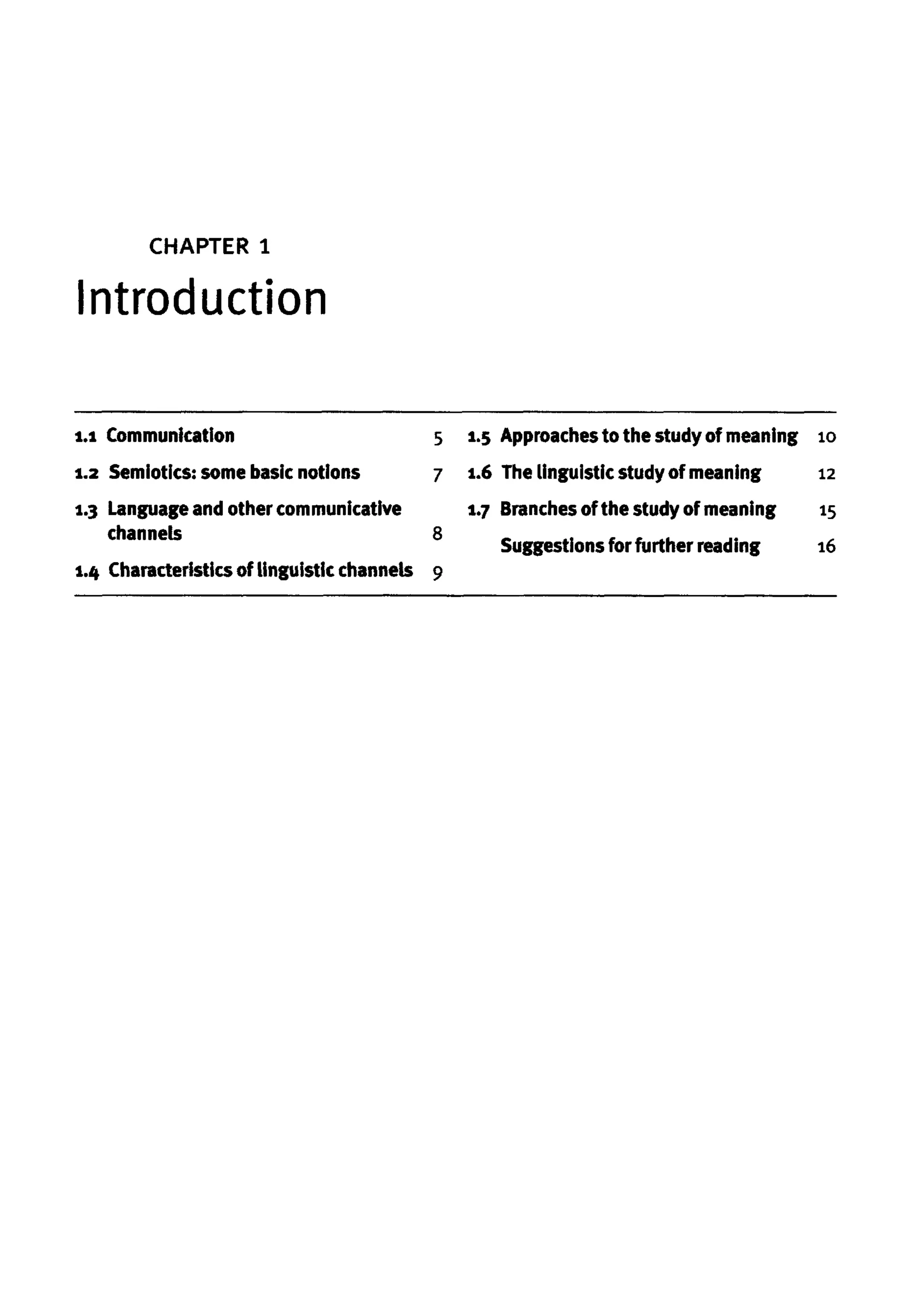 CHAPTER 1
Introduction
1.1 Communication
1.2 Semiotics: somebasic notions
1.3 Language and other communicative
channels
1.4 Characteristics of linguistic channels
5 1.5 Approachesto the study of meaning
7 1.6 The linguisticstudyof meaning
1.7 Branches of the study of meaning
8
Suggestions forfurther reading
9
10
12
15
16
 
