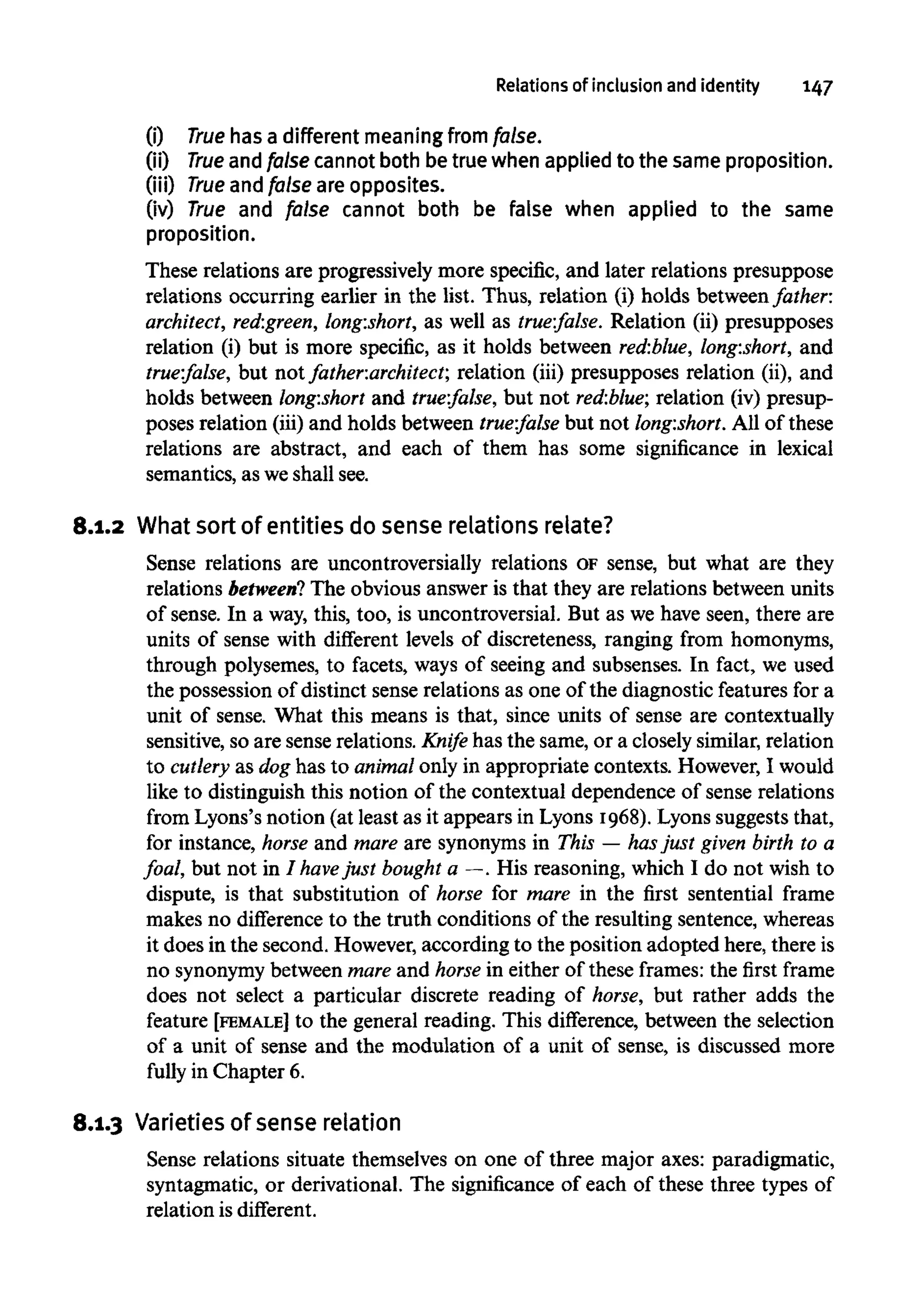 Relations of inclusion and identity 147
(i) True has a different meaning from false.
(ii) True andfalse cannot both be true when applied to the same proposition.
(iii) True and false are opposites.
(iv) True and false cannot both be false when applied to the same
proposition.
These relations are progressively more specific, and later relations presuppose
relations occurring earlier in the list. Thus, relation (i) holds between father:
architect, red:green, long:short, as well as true:false. Relation (ii) presupposes
relation (i) but is more specific, as it holds between red:blue, long:short, and
true:false, but not fatheriarchitect; relation (iii) presupposes relation (ii), and
holds between long:short and true:false, but not red:blue; relation (iv) presup-
poses relation (iii) and holds between trm:false but not long:short. All of these
relations are abstract, and each of them has some significance in lexical
semantics, as we shall see.
8.1.2 What sort of entities do sense relations relate?
Sense relations are uncontroversially relations OFsense, but what are they
relations between? The obvious answer is that they are relations between units
of sense. In a way, this, too, is uncontroversial. But as we have seen, there are
units of sense with different levels of discreteness, ranging from homonyms,
through polysemes, to facets, ways of seeing and subsenses. In fact, we used
the possession of distinct sense relations as one of the diagnostic features for a
unit of sense. What this means is that, since units of sense are contextually
sensitive, so are sense relations. Knife has the same, or a closely similar, relation
to cutlery as dog has to animalonly in appropriate contexts. However, I would
like to distinguish this notion of the contextual dependence of sense relations
from Lyons's notion (at least as it appears in Lyons 1968). Lyons suggests that,
for instance, horse and mare are synonyms in This — hasjust given birth to a
foal, but not in I havejust bought a —. His reasoning, which I do not wish to
dispute, is that substitution of horse for mare in the first sentential frame
makes no difference to the truth conditions of the resulting sentence, whereas
it does in the second. However,according to the position adopted here, there is
no synonymy between mare and horse in either of these frames: the first frame
does not select a particular discrete reading of horse, but rather adds the
feature [FEMALE] to the general reading. This difference, between the selection
of a unit of sense and the modulation of a unit of sense, is discussed more
fully in Chapter 6.
8.1.3 Varietiesof sense relation
Sense relations situate themselves on one of three major axes: paradigmatic,
syntagmatic, or derivational. The significance of each of these three types of
relation is different.
 