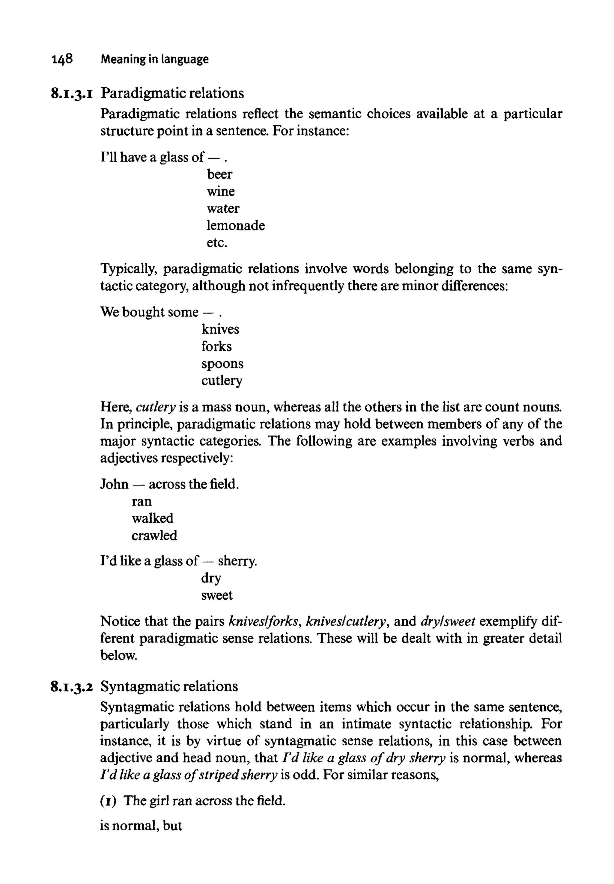 148 Meaning in language
8.1.3.1 Paradigmatic relations
Paradigmatic relations reflect the semantic choices available at a particular
structure point in a sentence. For instance:
beer
wine
water
lemonade
etc.
Typically, paradigmatic relations involve words belonging to the same syn-
tactic category, although not infrequently there are minor differences:
Here, cutlery is a mass noun, whereas all the others in the list are count nouns.
In principle, paradigmatic relations may hold between members of any of the
major syntactic categories. The following are examples involving verbs and
adjectivesrespectively:
John —across the field,
ran
walked
crawled
I'd like a glass of — sherry.
dry
sweet
Notice that the pairs knives/forks, knives/cutlery, and dry/sweet exemplify dif-
ferent paradigmatic sense relations. These will be dealt with in greater detail
below.
8.1.3.2 Syntagmatic relations
Syntagmatic relations hold between items which occur in the same sentence,
particularly those which stand in an intimate syntactic relationship. For
instance, it is by virtue of Syntagmatic sense relations, in this case between
adjective and head noun, that I'd like a glass of dry sherry is normal, whereas
I'd like aglass of striped sherry is odd. For similar reasons,
(1) The girl ran across thefield.
is normal, but
I'll have a glass of — .
We bought some —.
knives
forks
spoons
cutlery
 
