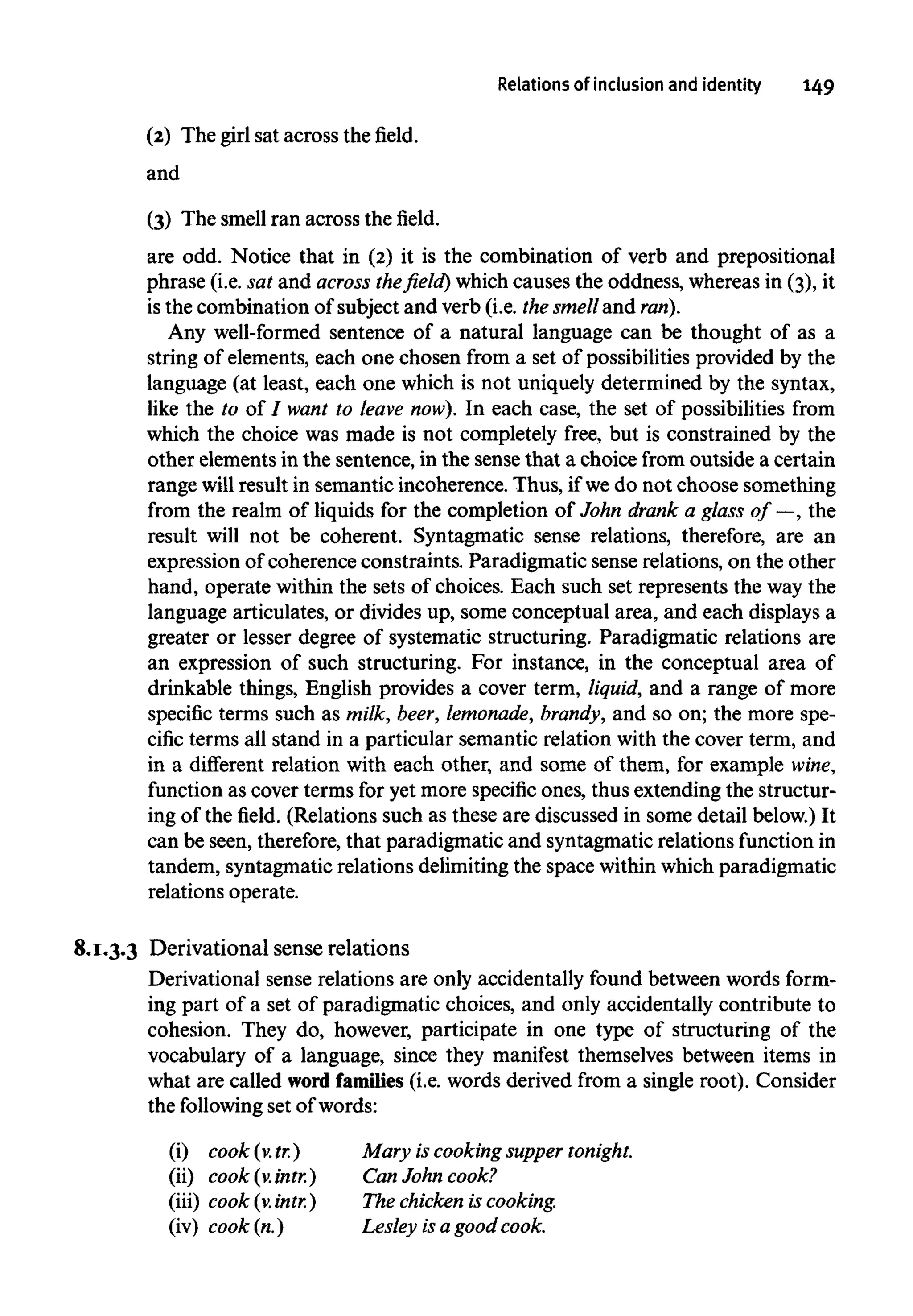 Relations of inclusionand identity 149
(2) The girl sat across the field.
and
(3) The smell ran across thefield.
are odd. Notice that in (2) it is the combination of verb and prepositional
phrase (i.e. sat and across the field) which causes the oddness, whereasin (3), it
is the combination of subject and verb (i.e. the smell and ran).
Any well-formed sentence of a natural language can be thought of as a
string of elements, each one chosen from a set of possibilities provided by the
language (at least, each one which is not uniquely determined by the syntax,
like the to of / want to leave now). In each case, the set of possibilities from
which the choice was made is not completely free, but is constrained by the
other elements in the sentence, in the sense that a choice from outside a certain
range will result in semantic incoherence. Thus, if wedo not choose something
from the realm of liquids for the completion of John drank a glass of —, the
result will not be coherent. Syntagmatic sense relations, therefore, are an
expression of coherence constraints. Paradigmatic sense relations, on the other
hand, operate within the sets of choices. Each such set represents the way the
language articulates, or divides up, some conceptual area, and each displays a
greater or lesser degree of systematic structuring. Paradigmatic relations are
an expression of such structuring. For instance, in the conceptual area of
drinkable things, English provides a cover term, liquid, and a range of more
specific terms such as milk, beer, lemonade, brandy, and so on; the more spe-
cific terms all stand in a particular semantic relation with the cover term, and
in a different relation with each other, and some of them, for example wine,
function as cover terms for yet more specific ones, thus extending the structur-
ing of the field. (Relations such as these are discussed in some detail below.) It
can be seen, therefore, that paradigmatic and syntagmaticrelations function in
tandem, syntagmatic relations delimiting the space within which paradigmatic
relations operate.
8.1.3.3 Derivational sense relations
Derivational sense relations are only accidentally found between words form-
ing part of a set of paradigmatic choices, and only accidentally contribute to
cohesion. They do, however, participate in one type of structuring of the
vocabulary of a language, since they manifest themselves between items in
what are called word families (i.e. words derived from a single root). Consider
the following set of words:
(i) cook(v.tr.)
(ii) cook (v.intr.)
(iii) cook (v.intr.)
(iv) cook(n.)
Mary is cooking supper tonight.
Can John cook?
The chicken is cooking.
Lesley isa good cook.
 