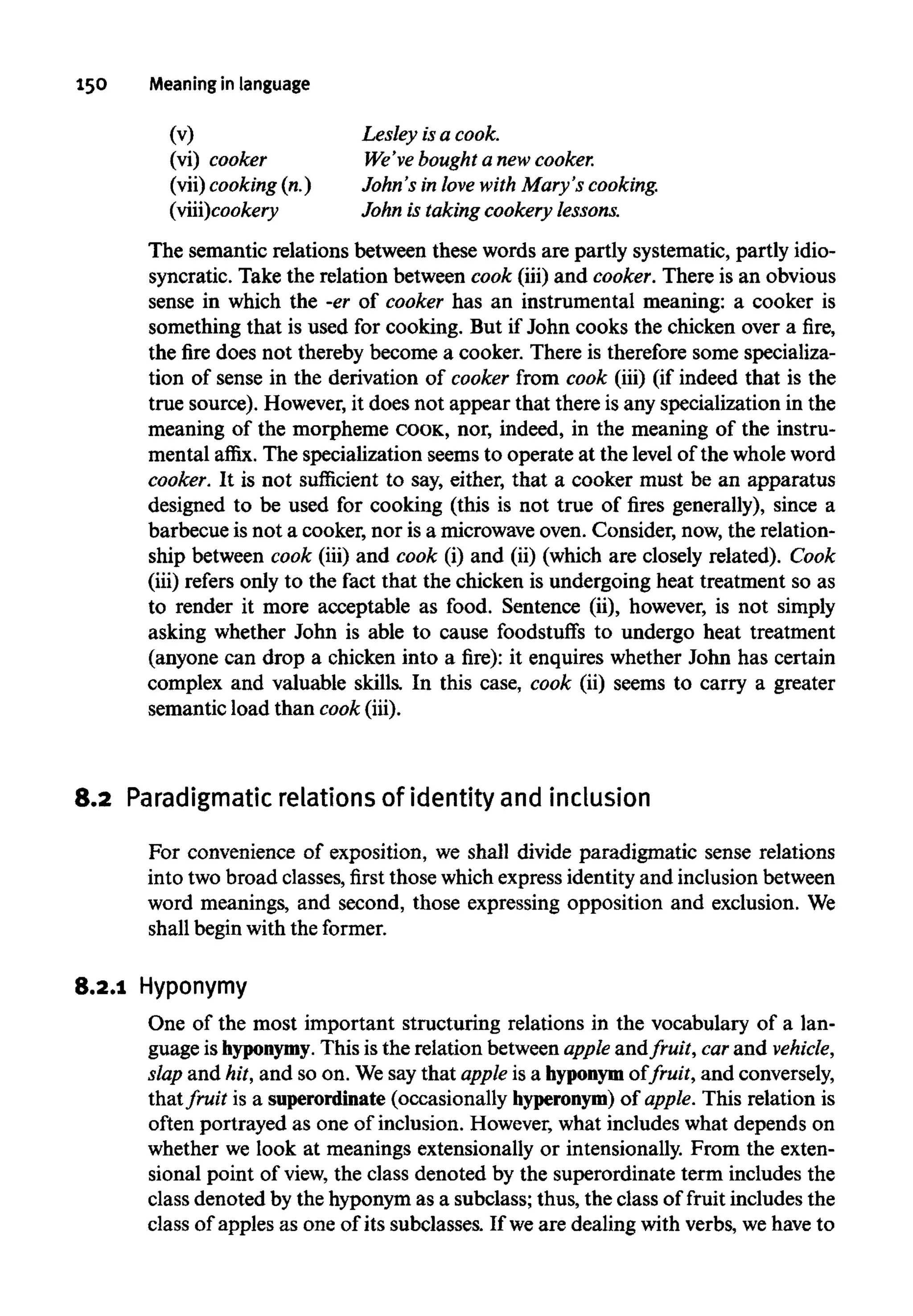 150 Meaning inlanguage
(v)
(vi) cooker
(vii) cooking (n.)
(viii)cookery
Lesley isacook.
We've bought a new cooker.
John's in love with Mary's cooking.
John is takingcookery lessons.
The semantic relations between these words are partly systematic, partly idio-
syncratic. Take the relation between cook (iii) and cooker.There is an obvious
sense in which the -er of cooker has an instrumental meaning: a cooker is
something that is used for cooking. But if John cooks the chicken over a fire,
the fire does not thereby become a cooker. There is therefore some specializa-
tion of sense in the derivation of cooker from cook (iii) (if indeed that is the
true source). However,it does not appear that there is any specialization in the
meaning of the morpheme COOK, nor, indeed, in the meaning of the instru-
mental affix. The specialization seems to operate at the level of the wholeword
cooker. It is not sufficient to say, either, that a cooker must be an apparatus
designed to be used for cooking (this is not true of fires generally), since a
barbecue is not a cooker, nor is a microwave oven. Consider, now, the relation-
ship between cook (iii) and cook (i) and (ii) (which are closely related). Cook
(iii) refers only to the fact that the chicken is undergoing heat treatment so as
to render it more acceptable as food. Sentence (ii), however, is not simply
asking whether John is able to cause foodstuffs to undergo heat treatment
(anyone can drop a chicken into a fire): it enquires whether John has certain
complex and valuable skills. In this case, cook (ii) seems to carry a greater
semantic load than cook (iii).
8.2 Paradigmatic relations of identity and inclusion
For convenience of exposition, we shall divide paradigmatic sense relations
into two broad classes, first those which expressidentity and inclusionbetween
word meanings, and second, those expressing opposition and exclusion. We
shall begin with theformer.
8.2.1 Hyponymy
One of the most important structuring relations in the vocabulary of a lan-
guage ishyponymy. This is the relation betweenapple andfruit, carand vehicle,
slap and hit, and so on. We say that apple is a hyponym of fruit, and conversely,
thatfruit is a superordinate (occasionally hyperonym) of apple. This relation is
often portrayed as one of inclusion. However, what includes what depends on
whether we look at meanings extensionally or intensionally. From the exten-
sional point of view, the class denoted by the superordinate term includes the
class denoted by the hyponymas a subclass; thus, the class of fruit includes the
class of apples as one of its subclasses. If weare dealing with verbs, wehave to
 