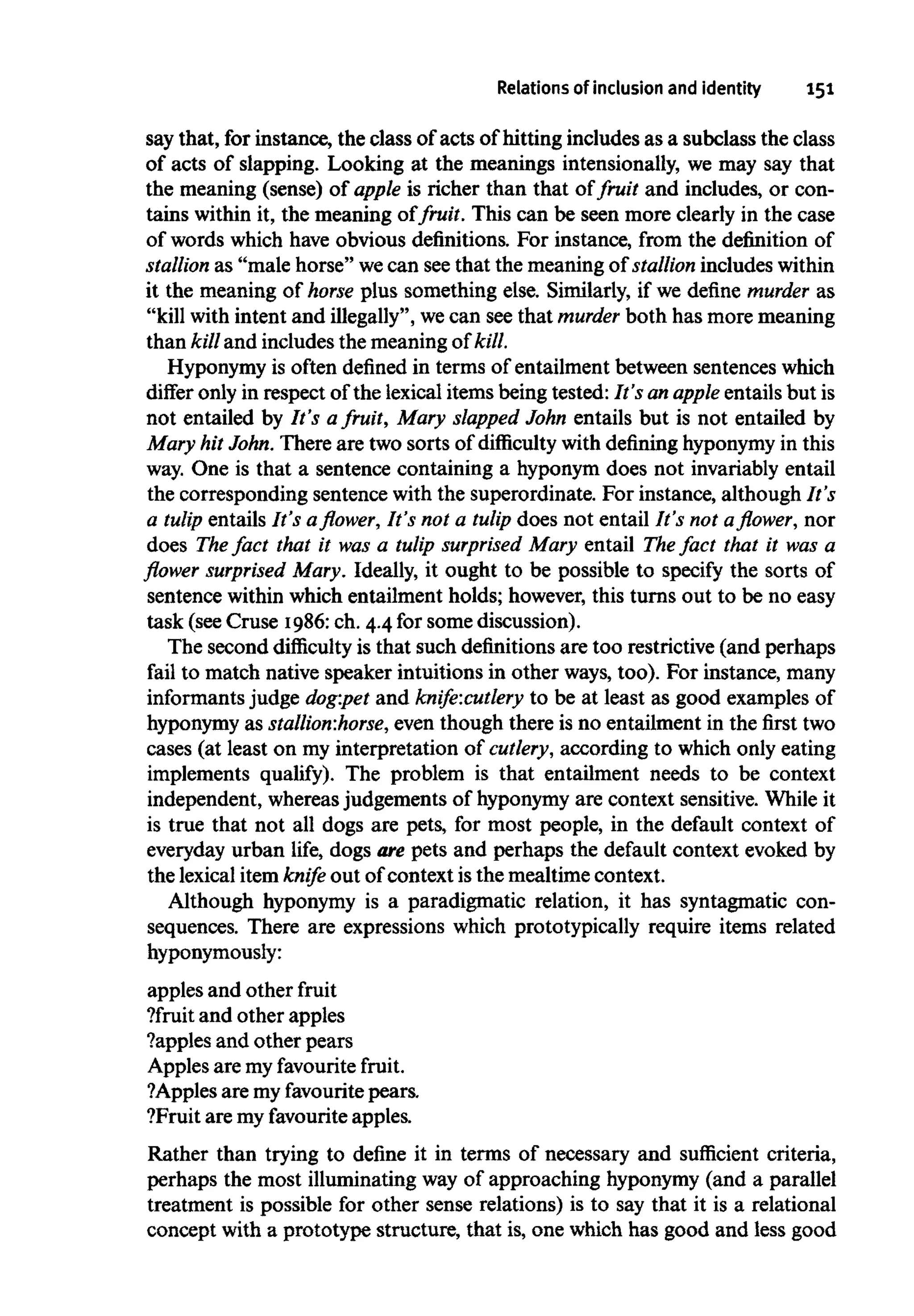 Relations of inclusion and identity 151
say that, for instance, the class of acts of hitting includes as a subclass the class
of acts of slapping. Looking at the meanings intensionally,we may say that
the meaning (sense) of apple is richer than that of fruit and includes, or con-
tains within it, the meaning of fruit. This can be seen more clearly in the case
of words which have obvious definitions. For instance, from the definition of
stallion as "male horse" wecan seethat the meaning of stallion includeswithin
it the meaning of horse plus something else. Similarly, if we define murder as
"kill with intent and illegally", wecan seethat murder both has more meaning
than kill and includes the meaningof kill.
Hyponymy is often defined in terms of entailment between sentenceswhich
differ only in respect of the lexical items being tested: It's an apple entails but is
not entailed by It's afruit, Mary slapped John entails but is not entailed by
Mary hit John. There are two sorts of difficulty withdefininghyponymyin this
way. One is that a sentence containing a hyponym does not invariably entail
the corresponding sentence with the superordinate. For instance, although It's
a tulip entails It's a flower, It's not a tulip does not entail It's not a flower, nor
does The fact that it was a tulip surprised Mary entail The fact that it was a
flower surprised Mary. Ideally, it ought to be possible to specify the sorts of
sentence within which entailment holds; however, this turns out to be no easy
task (see Cruse 1986:ch. 4.4 for some discussion).
The second difficulty is that such definitions are too restrictive (and perhaps
fail to match native speaker intuitions in other ways, too). For instance, many
informants judge dog:pet and knife:cutlery to be at least as good examples of
hyponymy as stallion:horse, even though there is no entailment in the first two
cases (at least on my interpretation of cutlery, according to which only eating
implements qualify). The problem is that entailment needs to be context
independent, whereasjudgements of hyponymy are context sensitive. While it
is true that not all dogs are pets, for most people, in the default context of
everyday urban life, dogs are pets and perhaps the default context evoked by
the lexical item knife out of context is the mealtime context.
Although hyponymy is a paradigmatic relation, it has syntagmatic con-
sequences. There are expressions which prototypically require items related
hyponymously:
apples and other fruit
?fruit and other apples
?apples and other pears
Apples are my favourite fruit.
?Apples are myfavouritepears.
?Fruit are my favourite apples.
Rather than trying to define it in terms of necessary and sufficient criteria,
perhaps the most illuminating way of approaching hyponymy(and a parallel
treatment is possible for other sense relations) is to say that it is a relational
concept with a prototype structure, that is, one which has good and less good
 