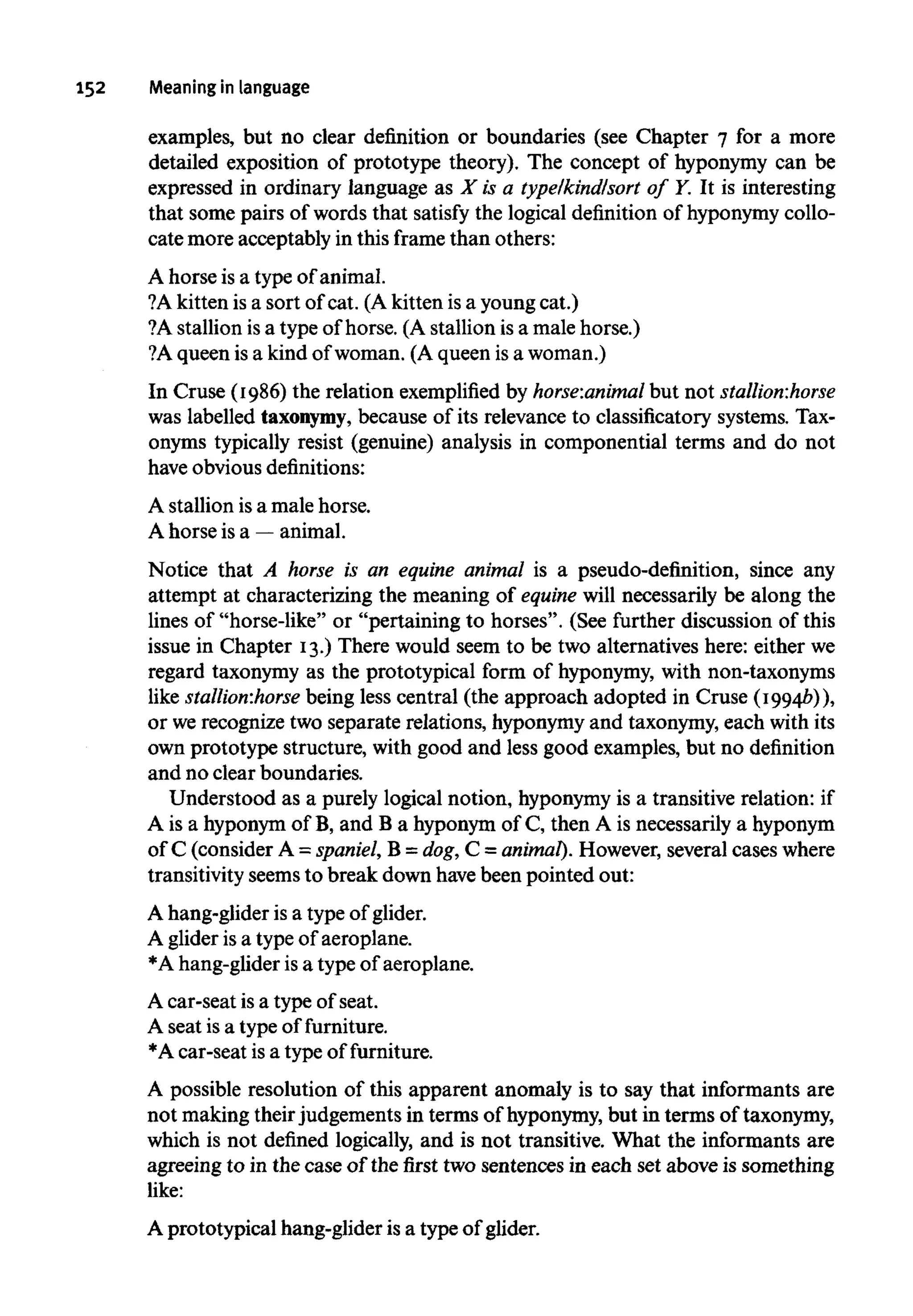 152 Meaning in language
examples, but no clear definition or boundaries (see Chapter 7 for a more
detailed exposition of prototype theory). The concept of hyponymy can be
expressed in ordinary language as X is a type/kind/sort of Y. It is interesting
that some pairs of words that satisfy the logical definition of hyponymycollo-
cate more acceptably in this frame than others:
A horse is a type of animal.
?A kitten is a sort of cat. (A kitten is a young cat.)
?A stallion isa type of horse. (A stallion is a male horse.)
?A queen is a kind of woman. (A queen is awoman.)
In Cruse (1986) the relation exemplified by horse:animal but not stallion:horse
was labelled taxonymy,because of its relevance to classificatory systems. Tax-
onyms typically resist (genuine) analysis in componential terms and do not
have obviousdefinitions:
A stallion isa male horse.
A horse is a —animal.
Notice that A horse is an equine animal is a pseudo-definition, since any
attempt at characterizing the meaning of equine will necessarily be along the
lines of "horse-like" or "pertaining to horses". (See further discussion of this
issue in Chapter 13.) There would seem to be two alternatives here: either we
regard taxonymy as the prototypical form of hyponymy,with non-taxonyms
like stallion:horse being less central (the approach adopted in Cruse (1994b)),
or werecognize two separate relations, hyponymyand taxonymy, each with its
own prototype structure, with good and less good examples, but no definition
and no clear boundaries.
Understood as a purely logical notion, hyponymyis a transitive relation: if
A is a hyponymof B, and B a hyponym of C, then A is necessarily ahyponym
of C (consider A = spaniel, B = dog,C = animal). However,several cases where
transitivity seemsto break down havebeen pointed out:
A hang-glider is a type of glider.
A glider is a typeof aeroplane.
*A hang-glider is a type of aeroplane.
A car-seat is a type of seat.
A seat is a type of furniture.
*A car-seat is a type of furniture.
A possible resolution of this apparent anomaly is to say that informants are
not making theirjudgements in terms of hyponymy, but in terms oftaxonymy,
which is not defined logically, and is not transitive. What the informants are
agreeing to in the case of the first two sentences in each set above is something
like:
A prototypical hang-glider isa type of glider.
 