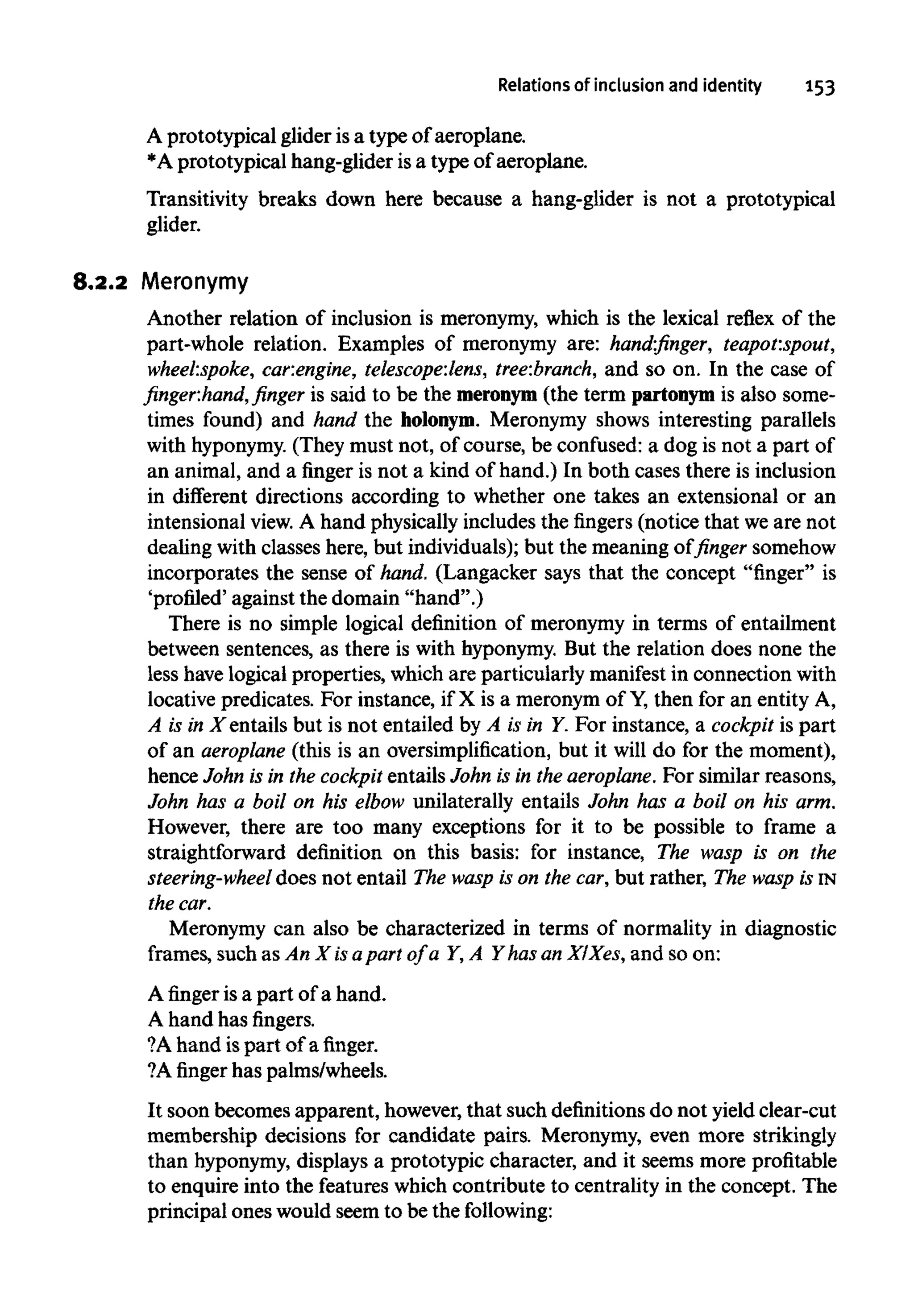 Relations of inclusion and identity 153
A prototypical glider isa type of aeroplane.
*A prototypical hang-glider isa type of aeroplane.
Transitivity breaks down here because a hang-glider is not a prototypical
glider.
8.2.2 Meronymy
Another relation of inclusion is meronymy, which is the lexical reflex of the
part-whole relation. Examples of meronymy are: hand:finger, teapot:spout,
wheel:spoke, car:engine, telescope:lens,tree:branch, and so on. In the case of
finger:hand, finger is said to be the meronym (the term partonym is also some-
times found) and hand the holonym. Meronymy shows interesting parallels
with hyponymy.(They must not, of course, be confused: a dog is not a part of
an animal, and a finger is not a kind of hand.) In both cases there is inclusion
in different directions according to whether one takes an extensional or an
intensional view. A hand physically includes the fingers (notice that weare not
dealing with classes here, but individuals); but the meaning of finger somehow
incorporates the sense of hand, (Langacker says that the concept "finger" is
'profiled' against the domain "hand".)
There is no simple logical definition of meronymy in terms of entailment
between sentences, as there is with hyponymy.But the relation does none the
less havelogical properties, which are particularly manifest in connection with
locative predicates. For instance, if X is a meronym of Y,then for an entity A,
A is in X entails but is not entailed by A is in Y. For instance, a cockpit is part
of an aeroplane (this is an oversimplification, but it will do for the moment),
hence John is in the cockpit entails John is in the aeroplane. For similar reasons,
John has a boil on his elbow unilaterally entails John has a boil on his arm.
However, there are too many exceptions for it to be possible to frame a
straightforward definition on this basis: for instance, The wasp is on the
steering-wheel does not entail The wasp is on the car,but rather, The wasp isIN
thecar.
Meronymy can also be characterized in terms of normality in diagnostic
frames, such as An X isapart of a Y, A Y has an XlXes, and so on:
Afingeris a part of a hand.
A hand has fingers.
?A hand ispart of afinger.
?A finger has palms/wheels.
It soon becomes apparent, however, that such definitions do not yield clear-cut
membership decisions for candidate pairs. Meronymy, even more strikingly
than hyponymy,displays a prototypic character, and it seems more profitable
to enquire into the features which contribute to centrality in the concept. The
principal ones would seem to be the following:
 