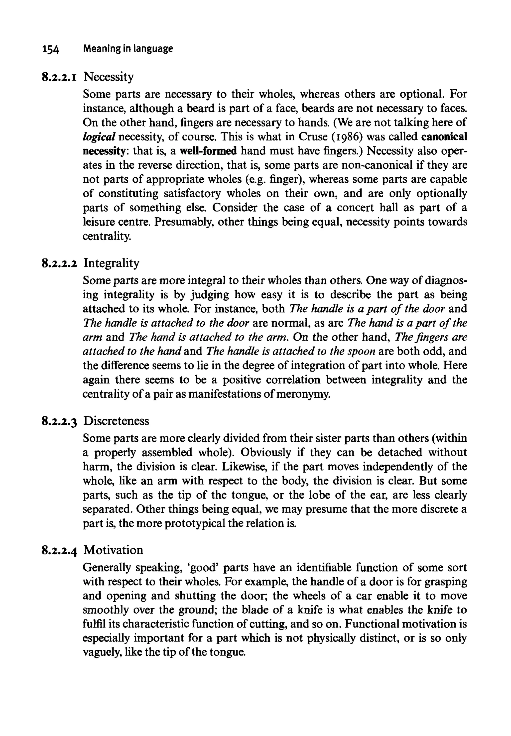 154 Meaning in language
8.2.2.1 Necessity
Some parts are necessary to their wholes, whereas others are optional. For
instance, although a beard is part of a face, beards are not necessary to faces.
On the other hand, fingers are necessary to hands. (Weare not talking here of
logical necessity, of course. This is what in Cruse (1986) was called canonical
necessity: that is, a well-formed hand must have fingers.) Necessity also oper-
ates in the reverse direction, that is, some parts are non-canonical if they are
not parts of appropriate wholes (e.g. ringer), whereas some parts are capable
of constituting satisfactory wholes on their own, and are only optionally
parts of something else. Consider the case of a concert hall as part of a
leisure centre. Presumably, other things being equal, necessity points towards
centrality.
8.2.2.2 Integrality
Some parts are more integral to their wholes than others. One wayof diagnos-
ing integrality is by judging how easy it is to describe the part as being
attached to its whole. For instance, both The handle is a part of the door and
The handle is attached to the door are normal, as are The hand is a part of the
arm and The hand is attached to the arm. On the other hand, Thefingersare
attached to the hand and The handle is attached to the spoon are both odd, and
the difference seems to lie in the degree of integration of part into whole. Here
again there seems to be a positive correlation between integrality and the
centrality of a pair as manifestations ofmeronymy.
8.2.2.3 Discreteness
Some parts are more clearly divided from their sister parts than others (within
a properly assembled whole). Obviously if they can be detached without
harm, the division is clear. Likewise, if the part moves independently of the
whole, like an arm with respect to the body, the division is clear. But some
parts, such as the tip of the tongue, or the lobe of the ear, are less clearly
separated. Other things being equal, wemay presume that the more discrete a
part is,the more prototypical the relation is.
8.2.2.4 Motivation
Generally speaking, 'good' parts have an identifiable function of some sort
with respect to their wholes. For example, the handle of a door is for grasping
and opening and shutting the door; the wheels of a car enable it to move
smoothly over the ground; the blade of a knife is what enables the knife to
fulfil its characteristic function of cutting, and so on. Functional motivation is
especially important for a part which is not physically distinct, or is so only
vaguely, like the tip of the tongue.
 