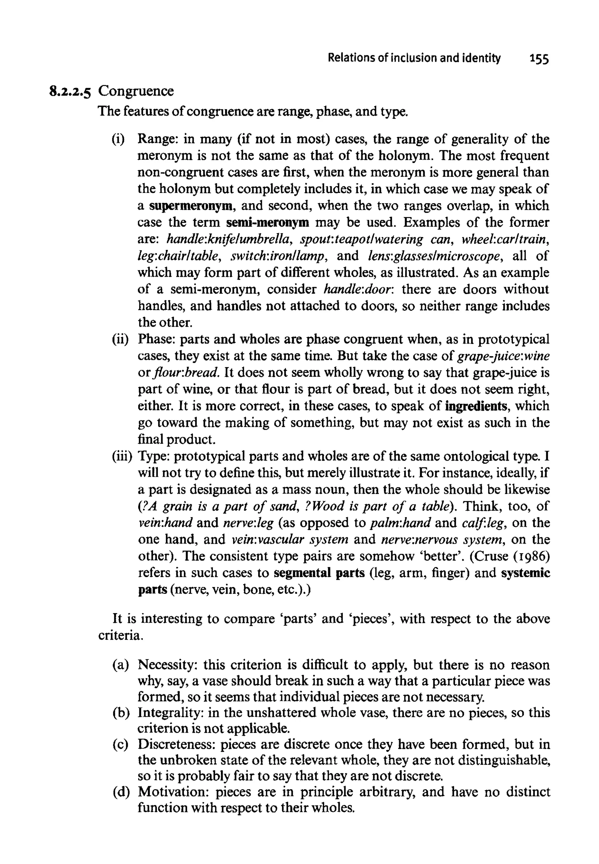 Relations of inclusion and identity 155
8.2.2.5 Congruence
The featuresof congruence are range, phase, and type.
(i) Range: in many (if not in most) cases, the range of generality of the
meronym is not the same as that of the holonym. The most frequent
non-congruent cases are first, when the meronym is more general than
the holonym but completely includes it, in which case we may speak of
a supermeronym, and second, when the two ranges overlap, in which
case the term semi-meronym may be used. Examples of the former
are: handle:knifelumbrella, spout:teapot/watering can, wheel:carltrain,
leg:chair/table, switch:iron/lamp, and lens:glasseslmicroscope, all of
which may form part of different wholes, as illustrated. As an example
of a semi-meronym, consider handle:door. there are doors without
handles, and handles not attached to doors, so neither range includes
the other.
(ii) Phase: parts and wholes are phase congruent when, as in prototypical
cases, they exist at the same time. But take the case of grape-juice:wine
or flour.bread. It does not seem wholly wrong to say that grape-juice is
part of wine, or that flour is part of bread, but it does not seem right,
either. It is more correct, in these cases, to speak of ingredients, which
go toward the making of something, but may not exist as such in the
final product.
(iii) Type: prototypical parts and wholes are of the same ontological type. I
will not try to define this, but merelyillustrate it. For instance, ideally, if
a part is designated as a mass noun, then the whole should belikewise
(?A grain is a part of sand, ?Wood is part of a table). Think, too, of
vein:hand and nerve:leg (as opposed to palm:hand and calf:leg, on the
one hand, and vein:vascular system and nerve:nervous system, on the
other). The consistent type pairs are somehow 'better'. (Cruse (1986)
refers in such cases to segmental parts (leg, arm, finger) and systemic
parts (nerve,vein, bone, etc.).)
It is interesting to compare 'parts' and 'pieces', with respect to the above
criteria.
(a) Necessity: this criterion is difficult to apply, but there is no reason
why, say, a vase should break in such a way that a particular piece was
formed, so it seems that individual pieces are not necessary.
(b) Integrality: in the unshattered whole vase, there are no pieces, so this
criterion isnot applicable.
(c) Discreteness: pieces are discrete once they have been formed, but in
the unbroken state of the relevant whole, they are not distinguishable,
so it isprobably fair to saythat they are not discrete.
(d) Motivation: pieces are in principle arbitrary, and have no distinct
function with respect to their wholes.
 