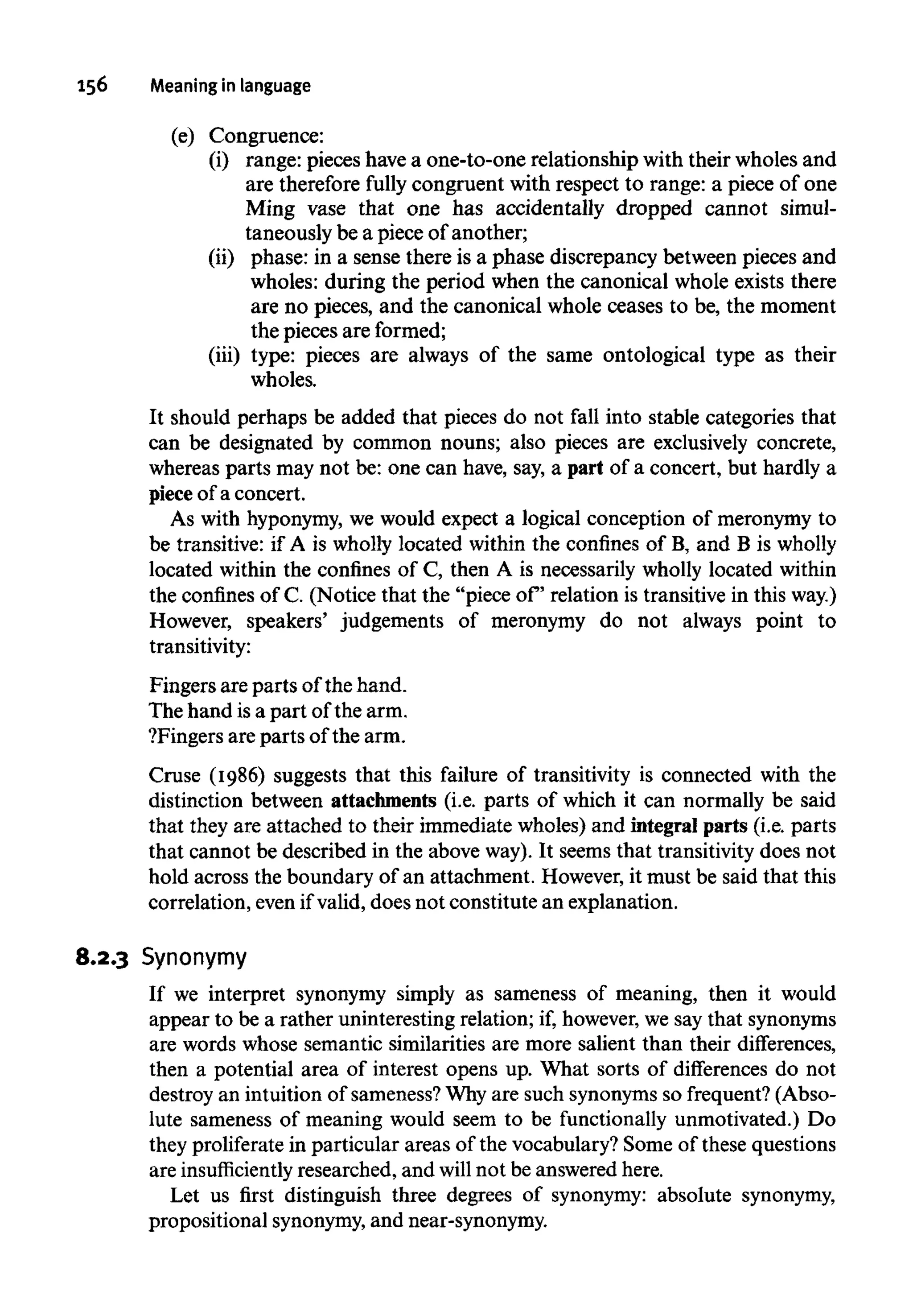 156 Meaningin language
(e) Congruence:
(i) range: pieces have a one-to-one relationship with their wholes and
are therefore fully congruent with respect to range: a piece of one
Ming vase that one has accidentally dropped cannot simul-
taneously be a piece of another;
(ii) phase: in a sense there is a phase discrepancy between pieces and
wholes: during the period when the canonical whole exists there
are no pieces, and the canonical whole ceases to be, the moment
the pieces are formed;
(iii) type: pieces are always of the same ontological type as their
wholes.
It should perhaps be added that pieces do not fall into stable categories that
can be designated by common nouns; also pieces are exclusively concrete,
whereas parts may not be: one can have, say, a part of a concert, but hardly a
piece of a concert.
As with hyponymy,we would expect a logical conception of meronymy to
be transitive: if A is wholly located within the confines of B, and B iswholly
located within the confines of C, then A is necessarily wholly located within
the confines of C. (Notice that the "piece of relation is transitive in thisway.)
However, speakers' judgements of meronymy do not always point to
transitivity:
Fingers are parts of the hand.
The hand isa part of the arm.
?Fingers are parts of the arm.
Cruse (1986) suggests that this failure of transitivity is connected with the
distinction between attachments (i.e. parts of which it can normally be said
that they are attached to their immediate wholes) and integral parts (i.e. parts
that cannot be described in the above way). It seems that transitivity does not
hold across the boundary of an attachment. However, it must be said that this
correlation, even if valid, does not constitute an explanation.
8.2.3 Synonymy
If we interpret synonymy simply as sameness of meaning, then it would
appear to be a rather uninteresting relation; if, however,we say that synonyms
are words whose semantic similarities are more salient than their differences,
then a potential area of interest opens up. What sorts of differences do not
destroy an intuition of sameness?Why are such synonymsso frequent? (Abso-
lute sameness of meaning would seem to be functionally unmotivated.) Do
they proliferate in particular areas of the vocabulary? Some of these questions
are insufficiently researched, and will not be answeredhere.
Let us first distinguish three degrees of synonymy: absolute synonymy,
prepositional synonymy, andnear-synonymy.
 