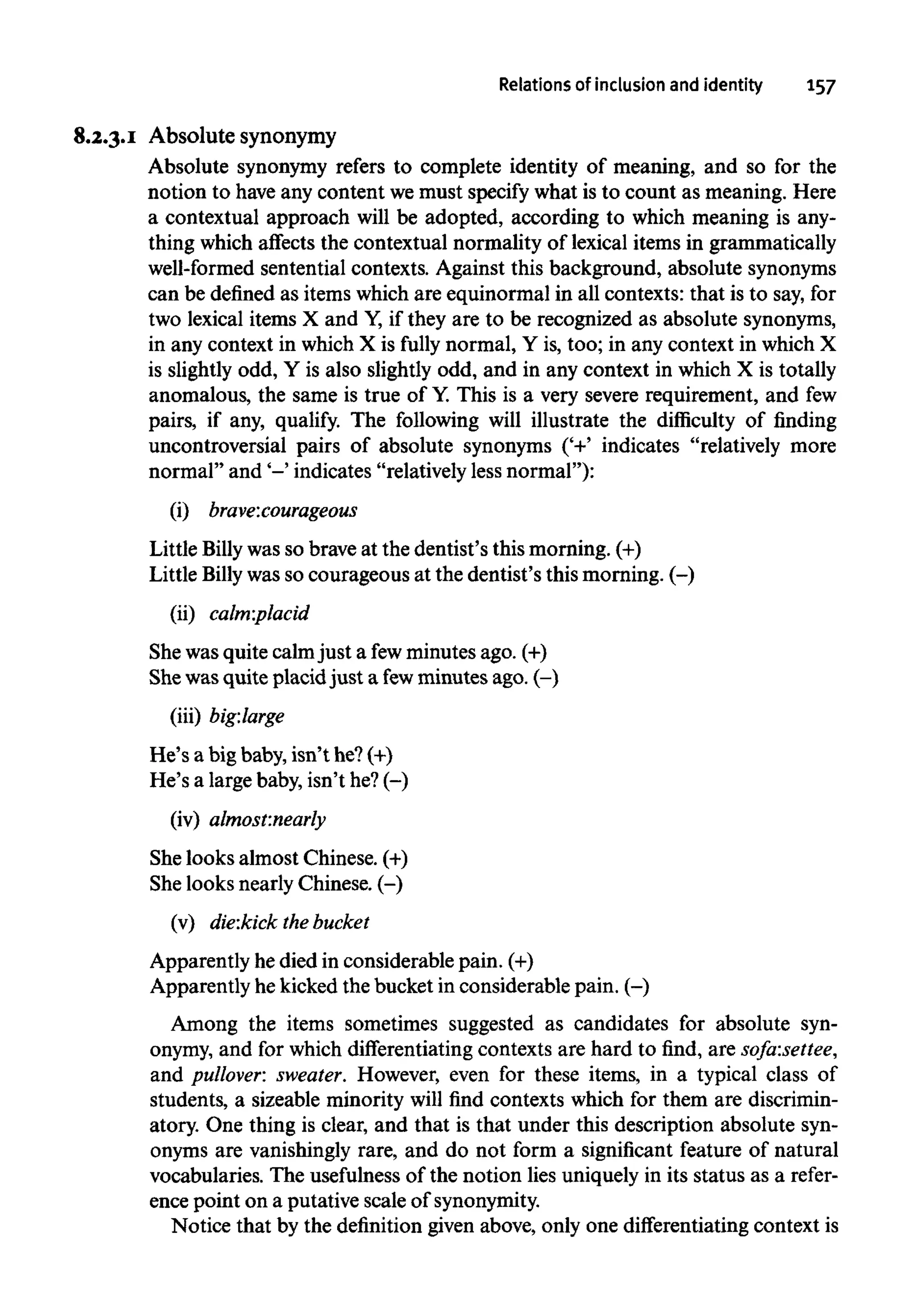 Relations of inclusion and identity 157
8.2.3.1 Absolute synonymy
Absolute synonymy refers to complete identity of meaning, and so for the
notion to have any content wemust specify what is to count as meaning. Here
a contextual approach will be adopted, according to which meaning is any-
thing which affects the contextual normality of lexical items in grammatically
well-formed sentential contexts. Against this background, absolute synonyms
can be defined as itemswhich are equinormal in all contexts: that is to say,for
two lexical items X and Y,if they are to be recognized as absolute synonyms,
in any context in which X is fully normal, Y is, too; in any context in which X
is slightly odd, Y is also slightly odd, and in any context in which X is totally
anomalous, the same is true of Y.This is a very severe requirement, and few
pairs, if any, qualify. The following will illustrate the difficulty of finding
uncontroversial pairs of absolute synonyms ('+' indicates "relatively more
normal" and'-' indicates "relatively less normal"):
(i) brave:courageous
Little Billy was so brave at the dentist's this morning. (+)
Little Billy wassocourageous at the dentist's this morning. (-)
(ii) calm:placid
She was quite calmjust a fewminutes ago. (+)
Shewasquite placid just a fewminutes ago. (-)
(iii) big:large
He's a big baby, isn't he? (+)
He's a large baby, isn't he? (-)
(iv) almost:nearly
She looks almost Chinese. (+)
She looks nearly Chinese. (-)
(v) die:kick the bucket
Apparently he died in considerable pain.(+)
Apparently hekicked the bucket in considerable pain. (-)
Among the items sometimes suggested as candidates for absolute syn-
onymy, and for which differentiating contexts are hard to find, are sofa:settee,
and pullover: sweater. However, even for these items, in a typical class of
students, a sizeable minority will find contexts which for them are discrimin-
atory. One thing is clear, and that is that under this description absolute syn-
onyms are vanishingly rare, and do not form a significant feature of natural
vocabularies. The usefulness of the notion lies uniquely in its status as a refer-
ence point on a putative scale ofsynonymity.
Notice that by the definitiongiven above, only one differentiating context is
 
