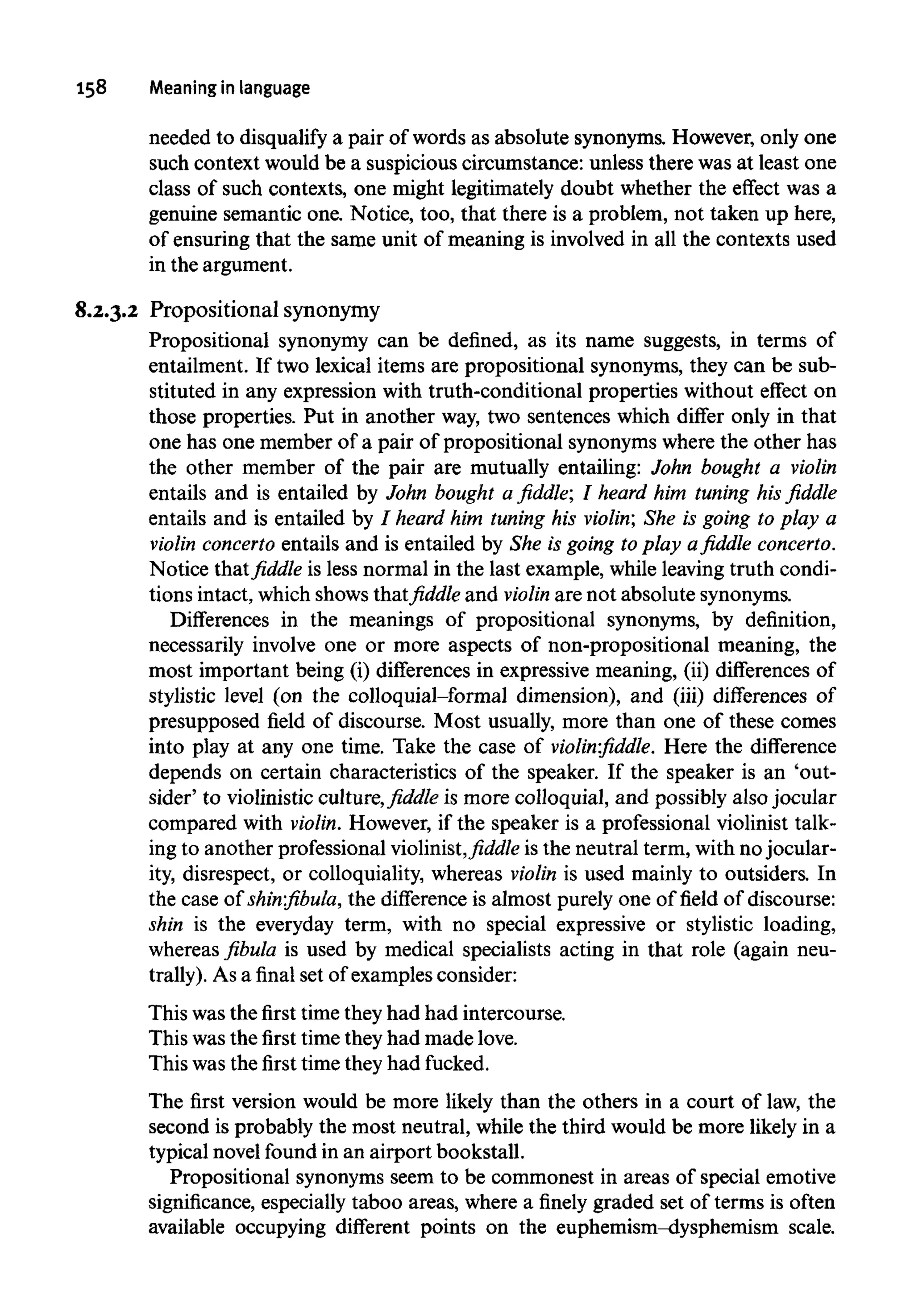 158 Meaning in language
needed to disqualify a pair of words as absolute synonyms. However, only one
such context would be a suspicious circumstance: unless there was at least one
class of such contexts, one might legitimately doubt whether the effect was a
genuine semantic one.Notice, too, that there is a problem, not taken up here,
of ensuring that the same unit of meaning is involved in all the contexts used
in the argument.
8.2.3.2 Propositional synonymy
Propositional synonymy can be defined, as its name suggests, in terms of
entailment. If two lexical items are propositional synonyms, they can besub-
stituted in any expression with truth-conditional properties without effect on
those properties. Put in another way, two sentences which differ only in that
one has one member of a pair of propositional synonyms where the other has
the other member of the pair are mutually entailing: John bought a violin
entails and is entailed by John bought a fiddle; I heard him tuning his fiddle
entails and is entailed by / heard him tuning his violin; She is going to play a
violin concerto entails and is entailed by She is going to play a fiddle concerto.
Notice that fiddle is less normal in the last example, while leaving truth condi-
tions intact, which shows that fiddle and violin are not absolute synonyms.
Differences in the meanings of propositional synonyms, by definition,
necessarily involve one or more aspects of non-propositional meaning, the
most important being (i) differences in expressive meaning, (ii)differences of
stylistic level (on the colloquial-formal dimension), and (iii) differences of
presupposed field of discourse. Most usually, more than one of these comes
into play at any one time. Take the case of violin:fiddle. Here the difference
depends on certain characteristics of the speaker. If the speaker is an 'out-
sider' to violinistic culture, fiddle is more colloquial, and possibly also jocular
compared with violin. However, if the speaker is a professional violinist talk-
ing to another professional violinist,fiddleis the neutral term, with no jocular-
ity, disrespect, or colloquiality, whereas violin is used mainly to outsiders. In
the case of shin:fibula, the differenceis almost purely one of field of discourse:
shin is the everyday term, with no special expressive or stylistic loading,
whereas fibula is used by medical specialists acting in that role (againneu-
trally). As a final set of examples consider:
This wasthe first time they had had intercourse.
This was the first time they had made love.
This was the first time they had fucked.
The first version would be more likely than the others in a court of law, the
second is probably the most neutral, while the third would be more likely in a
typical novelfound in an airport bookstall.
Propositional synonyms seem to be commonest in areas of special emotive
significance, especially taboo areas, where a finely graded set of terms is often
available occupying different points on the euphemism-dysphemism scale.
 