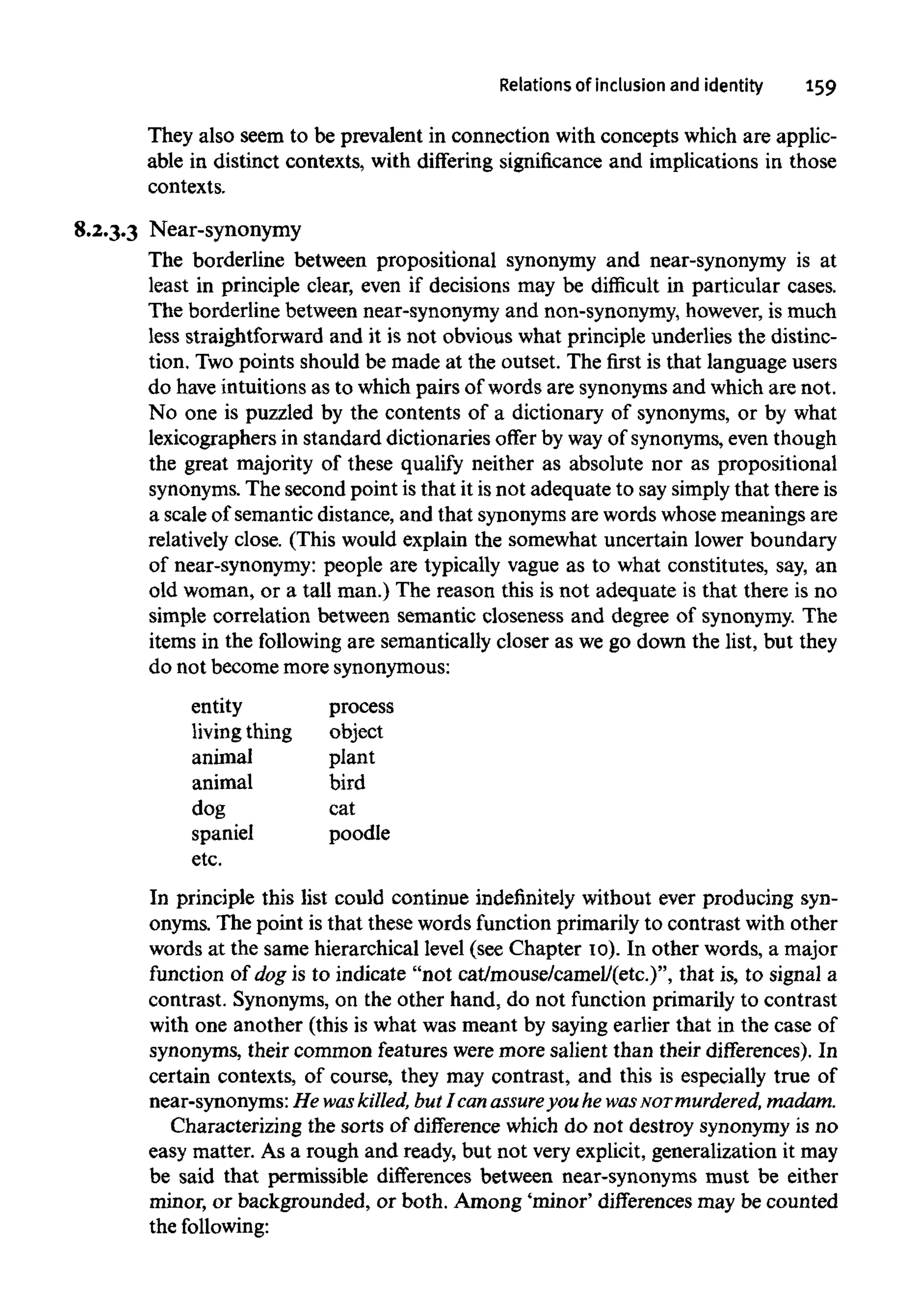 Relations of inclusion and identity 159
They also seem to be prevalent in connection with concepts which are applic-
able in distinct contexts, with differing significance and implications in those
contexts.
8.2.3.3 Near-synonymy
The borderline between propositional synonymy and near-synonymy is at
least in principle clear, even if decisions may be difficult in particular cases.
The borderline between near-synonymy and non-synonymy, however, is much
less straightforward and it is not obvious what principle underlies the distinc-
tion. Twopoints should be made at the outset. The first is that language users
do have intuitions as to which pairs of words are synonyms and which are not.
No one is puzzled by the contents of a dictionary of synonyms, or by what
lexicographers in standard dictionaries offer by way of synonyms,eventhough
the great majority of these qualify neither as absolute nor as propositional
synonyms. The second point is that it is not adequate to say simplythat there is
a scale of semantic distance, and that synonyms are words whose meanings are
relatively close. (This would explain the somewhat uncertain lower boundary
of near-synonymy: people are typically vague as to what constitutes, say, an
old woman, or a tall man.) The reason this is not adequate is that there is no
simple correlation between semantic closeness and degree of synonymy. The
items in the following are semantically closer as we go down the list, but they
do not become more synonymous:
entity
living thing
animal
animal
dog
spaniel
etc.
process
object
plant
bird
cat
poodle
In principle this list could continue indefinitely without ever producing syn-
onyms. The point is that these words function primarily to contrast with other
words at the same hierarchical level (see Chapter 10). In other words, a major
function of dog is to indicate "not cat/mouse/camel/(etc.)", that is, to signal a
contrast. Synonyms,on the other hand, do not function primarily to contrast
with one another (this is what was meant by saying earlier that in the case of
synonyms, their common features were more salient than their differences). In
certain contexts, of course, they may contrast, and this is especially true of
near-synonyms:He waskilled, but I can assureyou he wasNormurdered, madam.
Characterizing the sorts of difference which do not destroy synonymy is no
easy matter. As a rough and ready, but not very explicit, generalization it may
be said that permissible differences between near-synonyms must be either
minor, or backgrounded, or both. Among 'minor' differencesmay be counted
thefollowing:
 
