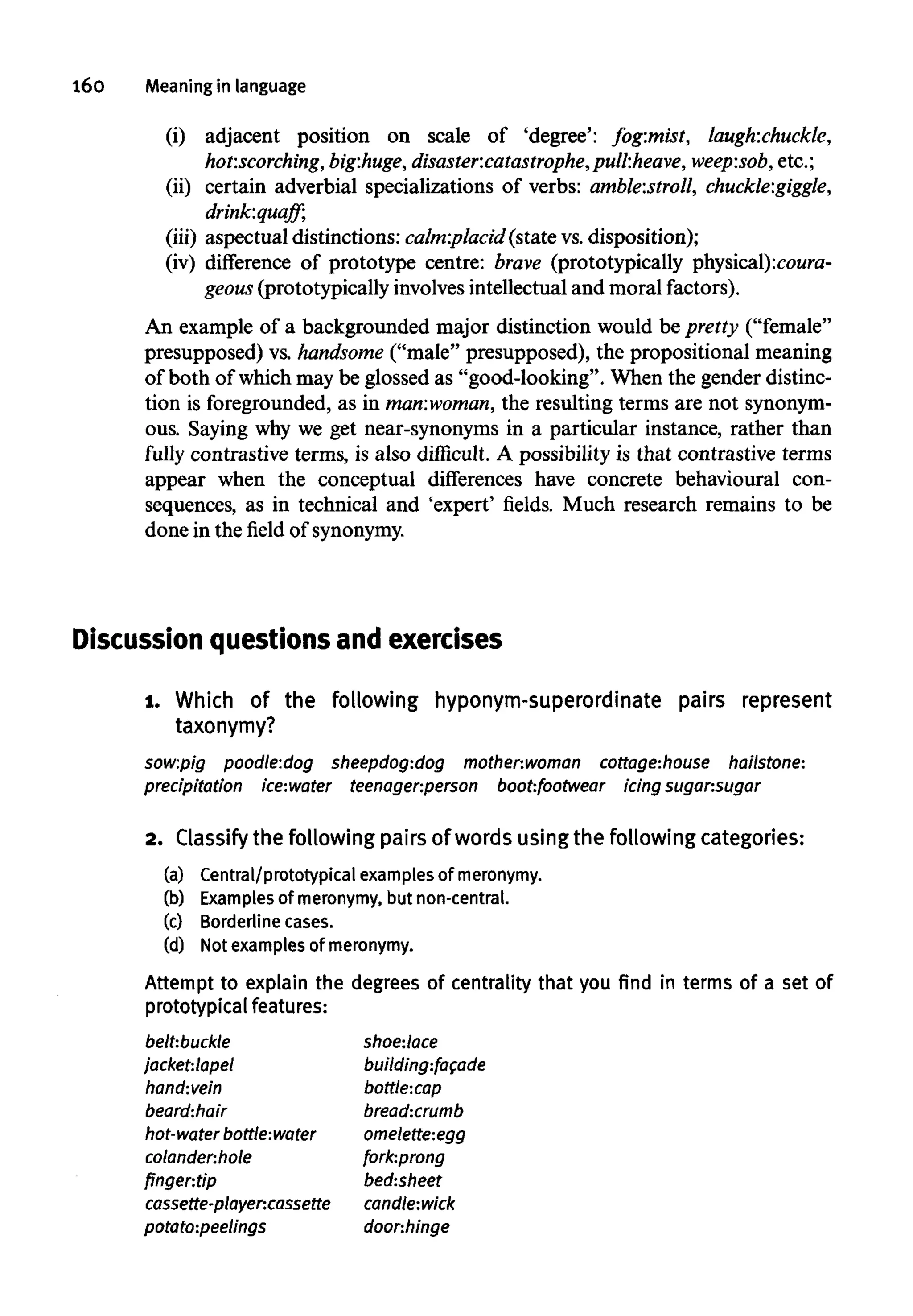 160 Meaning in language
(i) adjacent position on scale of 'degree': fog:mist, laugh:chuckle,
hot:scorching, bigihuge, disaster:catastrophe,pull:heave, weep:sob, etc.;
(ii) certain adverbial specializations of verbs: amble:stroll, chuckle:giggle,
drink:quaff;
(iii) aspectual distinctions: calm:placid (state vs.disposition);
(iv) difference of prototype centre: brave (prototypically
An example of a backgrounded major distinction would be pretty ("female"
presupposed) vs. handsome ("male" presupposed), the propositional meaning
of both of which may be glossed as "good-looking". When the gender distinc-
tion is foregrounded, as in man:woman, the resulting terms are not synonym-
ous. Saying why we get near-synonyms in a particular instance, rather than
fully contrastive terms, is also difficult. A possibility is that contrastive terms
appear when the conceptual differences have concrete behavioural con-
sequences, as in technical and 'expert' fields. Much research remains to be
done in the field of synonymy.
Discussion questions and exercises
1. Which of the following hyponym-superordinate pairs represent
taxonymy?
sow:pig poodle:dog sheepdog:dog mother:woman cottage:house hailstone:
precipitation ice:water teenager:person boot:footwear icing sugar:sugar
2. Classifythe following pairs of words using the following categories:
(a) Central/prototypical examples of meronymy.
(b) Examples of meronymy, but non-central.
(c) Borderline cases.
(d) Not examples of meronymy.
Attempt to explain the degrees of centraliry that you find in terms of a set of
prototypicalfeatures:
belt:buckle
jacket:lapel
hand:vein
beard:hair
hot-water bottle:water
colander:hole
finger:tip
cassette-player:cassette
potato:peelings
shoe:lace
building:facade
bottle:cap
bread:crumb
omelette:egg
fork:prong
bed:sheet
candle:wick
doonhinge
 