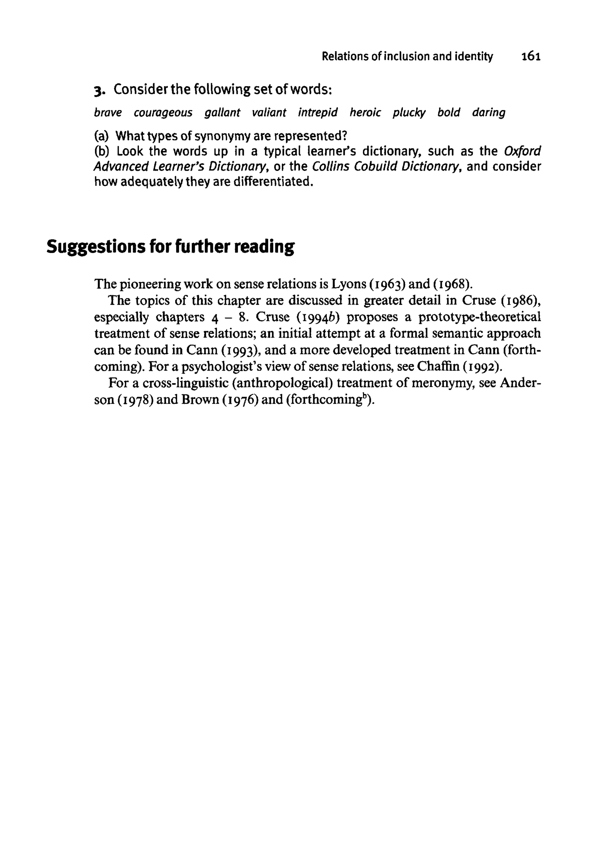 Relations of inclusion and identity 161
3. Considerthe followingset of words:
brave courageous gallant valiant intrepid heroic plucky bold daring
(a) What types of synonymy are represented?
(b) Look the words up in a typical learner's dictionary, such as the Oxford
Advanced Learner's Dictionary, or the Collins Cobuild Dictionary, and consider
how adequately they are differentiated.
Suggestions for further reading
The pioneeringwork on sense relations is Lyons (1963) and (1968).
The topics of this chapter are discussed in greater detail in Cruse (1986),
especially chapters 4 - 8. Cruse (1994b) proposes a prototype-theoretical
treatment of sense relations; an initial attempt at a formal semantic approach
can be found in Cann (1993), and a more developed treatment in Cann (forth-
coming). For a psychologist's view of sense relations, seeChaffin (1992).
For a cross-linguistic (anthropological) treatment of meronymy, seeAnder-
son (1978)and Brown(1976)and (forthcomingb
).
 