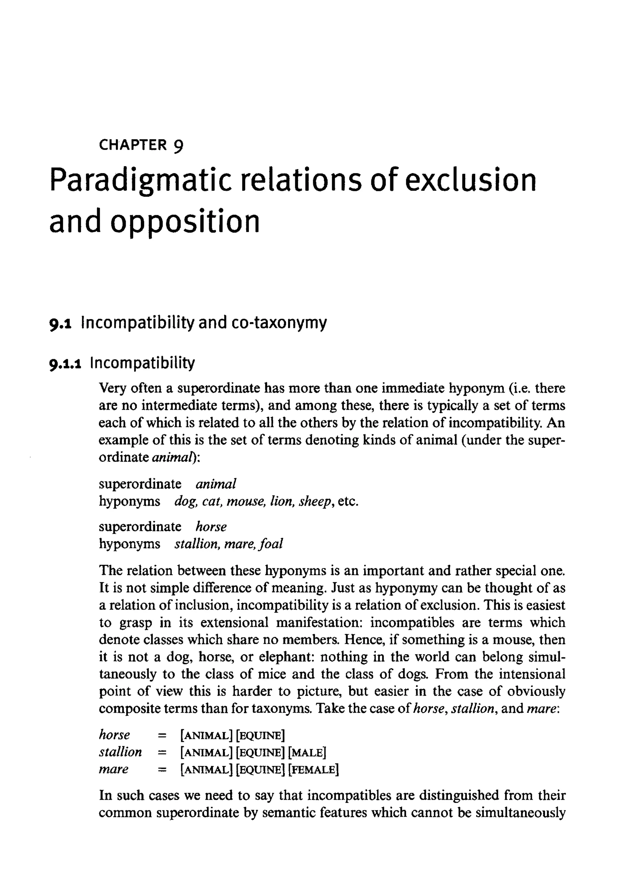 CHAPTER 9
Paradigmatic relations of exclusion
and opposition
9.1 Incompatibility and co-taxonymy
9.1.1 Incompatibility
Very often a superordinate has more than one immediate hyponym (i.e. there
are no intermediate terms), and among these, there is typically a set of terms
each of which is related to all the others by the relation of incompatibility. An
example of this is the set of terms denoting kinds of animal (under the super-
ordinate animal):
superordinate animal
hyponyms dog,cat,mouse, lion, sheep, etc.
superordinate horse
hyponyms stallion, mare, foal
The relation between these hyponyms is an important and rather special one.
It is not simple difference of meaning. Just as hyponymycan be thought of as
a relation of inclusion, incompatibility is a relation of exclusion.This is easiest
to grasp in its extensional manifestation: incompatibles are terms which
denote classes which share no members. Hence, if something is a mouse, then
it is not a dog, horse, or elephant: nothing in the world can belong simul-
taneously to the class of mice and the class of dogs. From the intensional
point of view this is harder to picture, but easier in the case of obviously
composite terms than for taxonyms. Take the case of horse, stallion,and mare:
horse = [ANIMAL] [EQUINE]
stallion = [ANIMAL] [EQUINE] [MALE]
mare = [ANIMAL] [EQUINE] [FEMALE]
In such cases we need to say that incompatibles are distinguished from their
common superordinate by semantic features which cannot be simultaneously
 