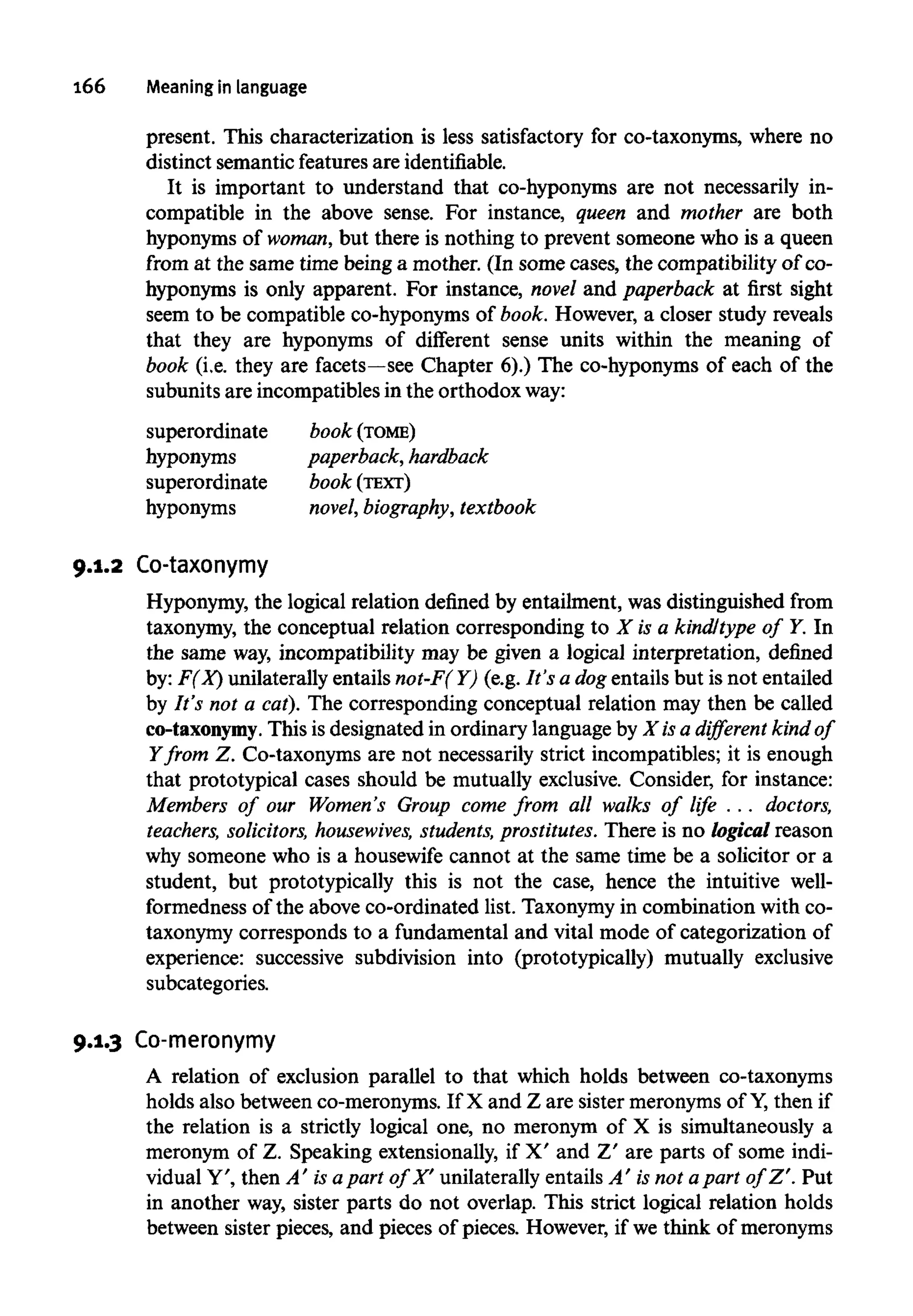 166 Meaning in language
present. This characterization is less satisfactory for co-taxonyms, where no
distinct semantic featuresare identifiable.
It is important to understand that co-hyponyms are not necessarily in-
compatible in the above sense. For instance, queen and mother are both
hyponyms of woman, but there is nothing to prevent someone who is a queen
from at the same time being a mother. (In some cases, the compatibility of co-
hyponyms is only apparent. For instance, novel and paperback at first sight
seem to be compatible co-hyponyms of book. However, a closer study reveals
that they are hyponyms of different sense units within the meaning of
book (i.e. they are facets—see Chapter 6).) The co-hyponyms of each of the
subunits are incompatibles in the orthodox way:
superordinate book (TOME)
hyponyms paperback, hardback
superordinate book (TEXT)
hyponyms novel, biography, textbook
9.1.2 Co-taxonymy
Hyponymy, the logical relation defined by entailment, was distinguished from
taxonymy, the conceptual relation corresponding to X is a kind/type of Y. In
the same way, incompatibility may be given a logical interpretation, defined
by: F(X) unilaterally entails not-F( Y) (e.g. It's a dog entails but is not entailed
by It's not a cat). The corresponding conceptual relation may then be called
co-taxonymy. This is designated in ordinary languageby X is a different kind of
Y from Z. Co-taxonyms are not necessarily strict incompatibles; it is enough
that prototypical cases should be mutually exclusive. Consider, for instance:
Members of our Women's Group come from all walks of life . .. doctors,
teachers, solicitors, housewives, students, prostitutes. There is no logical reason
why someone who is a housewife cannot at the same time be a solicitor or a
student, but prototypically this is not the case, hence the intuitive well-
formedness of the above co-ordinated list. Taxonymyin combination with co-
taxonymy corresponds to a fundamental and vital mode of categorization of
experience: successive subdivision into (prototypically) mutually exclusive
subcategories.
9.1.3 Co-meronymy
A relation of exclusion parallel to that which holds between co-taxonyms
holds also between co-meronyms. If X and Z are sister meronymsof Y,then if
the relation is a strictly logical one, no meronym of X is simultaneously a
meronym of Z. Speaking extensionally, if X' and Z' are parts of some indi-
vidual Y', then A' is apart of X' unilaterally entails A' isnot apart of Z'. Put
in another way, sister parts do not overlap. This strict logical relation holds
between sister pieces, and pieces of pieces. However,if we think of meronyms
 