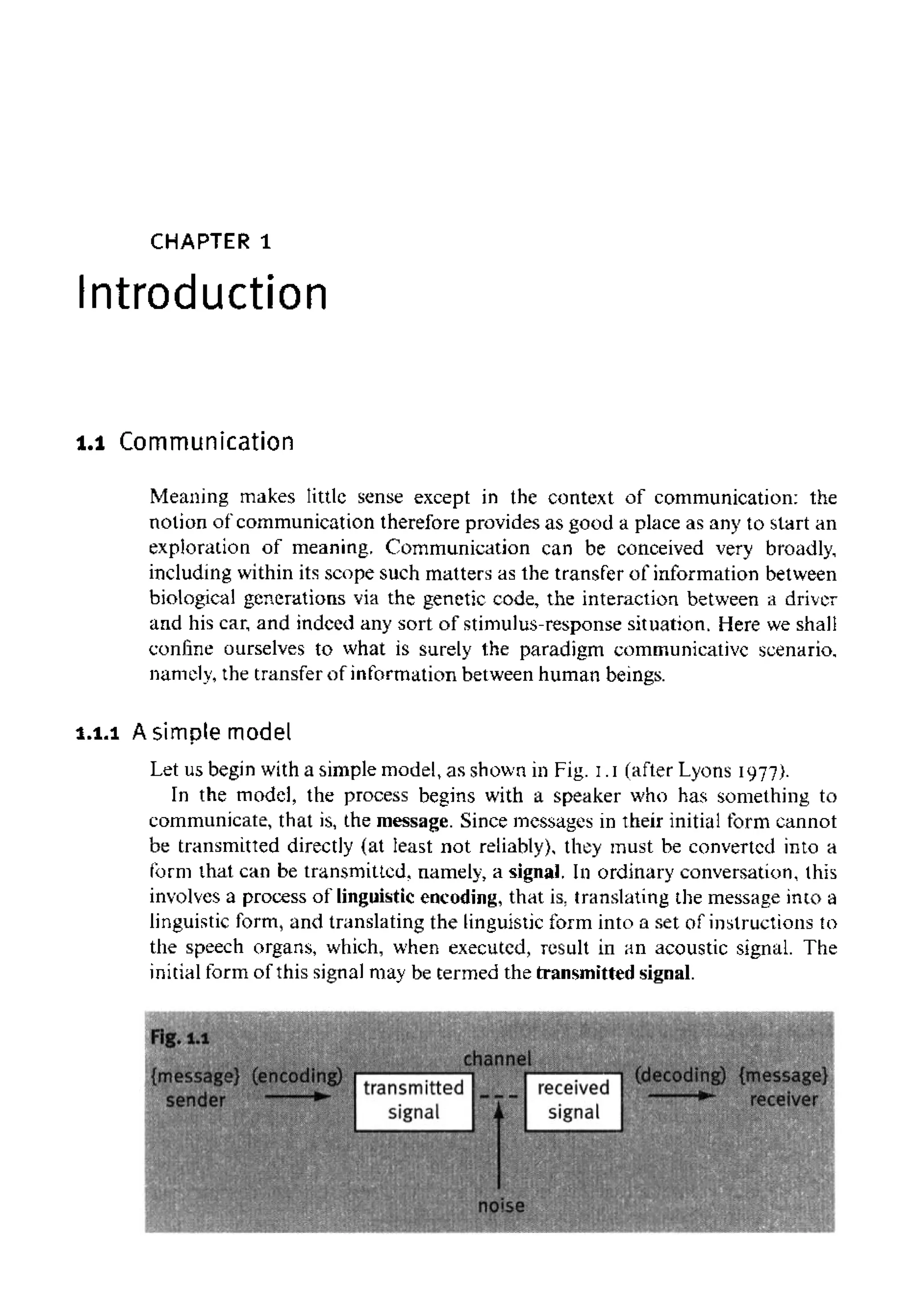 CHAPTER 1
Introduction
1.1 Communication
Meaning makes little sense except in the context of communication: the
notion of communication therefore provides as good a place as any to start an
exploration of meaning. Communication can be conceived very broadly,
including within its scope such matters as the transfer of information between
biological generations via the genetic code, the interaction between a driver
and his car, and indeed any sort of stimulus-response situation. Here weshall
confine ourselves to what is surely the paradigm communicative scenario,
namely, the transfer of information between human beings.
1.1.1 Asimple model
Let us begin with a simple model, as shown in Fig. I.I (after Lyons 1977).
In the model, the process begins with a speaker who has something to
communicate, that is, the message. Since messages in their initial form cannot
be transmitted directly (at least not reliably), they must be converted into a
form that can be transmitted, namely, a signal. In ordinary conversation, this
involves a process of linguisticencoding, that is. translating the message into a
linguistic form, and translating the linguisticform into a set of instructions to
the speech organs, which, when executed, result in an acoustic signal. The
initial form of this signal may be termed the transmitted signal.
 