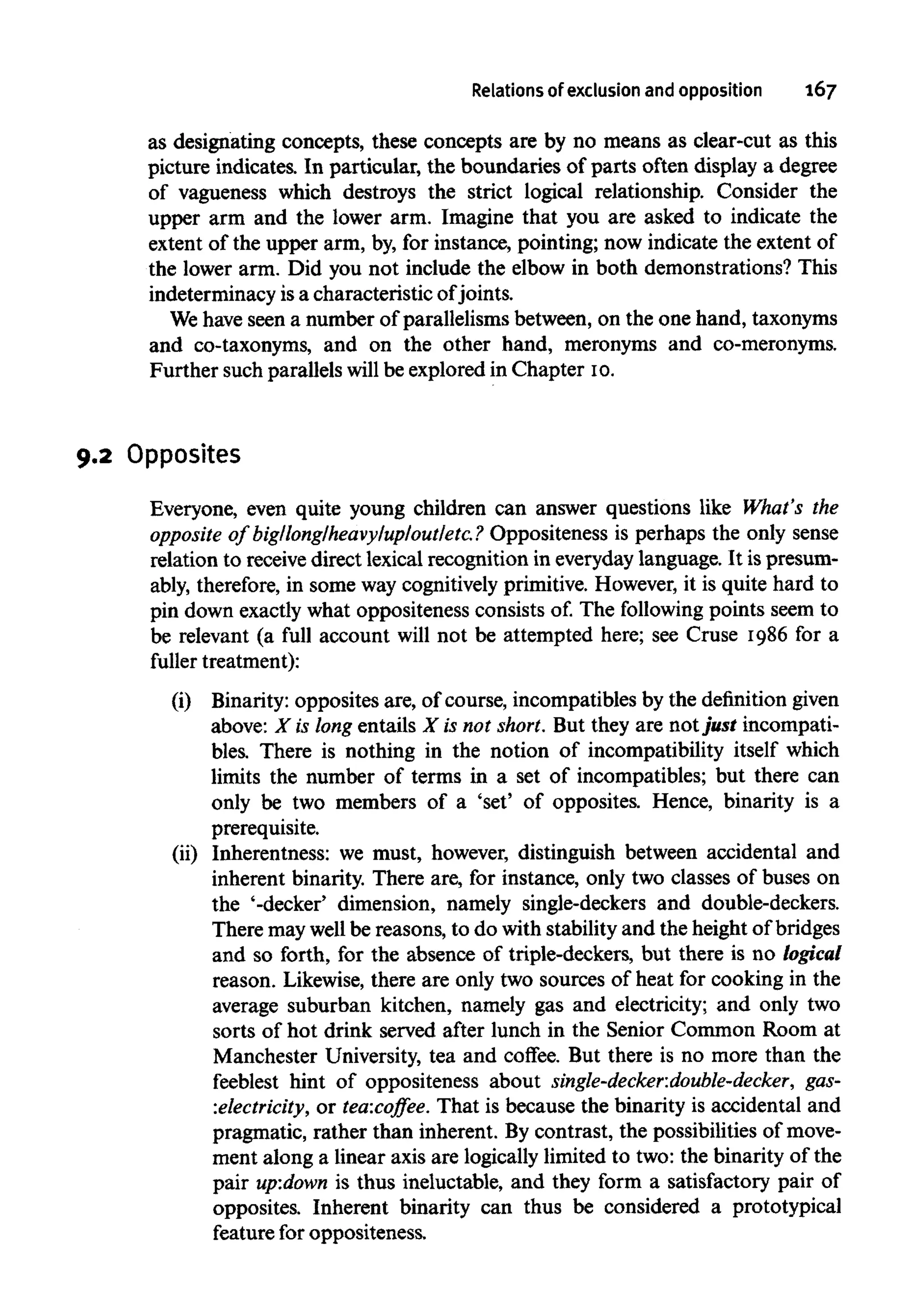 Relations of exclusionand opposition 167
as designating concepts, these concepts are by no means as clear-cut as this
picture indicates. In particular, the boundaries of parts often display a degree
of vagueness which destroys the strict logical relationship. Consider the
upper arm and the lower arm. Imagine that you are asked to indicate the
extent of the upper arm, by,for instance, pointing; now indicate the extent of
the lower arm. Did you not include the elbow in both demonstrations? This
indeterminacy isa characteristic ofjoints.
We have seen a number of parallelisms between, on the one hand, taxonyms
and co-taxonyms, and on the other hand, meronyms and co-meronyms.
Further such parallels will be explored in Chapter 10.
9.2 Opposites
Everyone, even quite young children can answer questions like What's the
opposite of big/long/heavy/up/out/etc.? Oppositeness is perhaps the only sense
relation to receive direct lexical recognition in everyday language. It is presum-
ably, therefore,in some way cognitively primitive. However, it is quite hard to
pin down exactly what oppositenessconsistsof. The following points seem to
be relevant (a full account will not be attempted here; see Cruse 1986 for a
fuller treatment):
(i) Binarity:opposites are, of course, incompatibles by the definition given
above: X is long entails X is not short. But they are not just incompati-
bles. There is nothing in the notion of incompatibility itself which
limits the number of terms in a set of incompatibles; but there can
only be two members of a 'set' of opposites. Hence, binarity is a
prerequisite.
(ii) Inherentness: we must, however, distinguish between accidental and
inherent binarity. There are, for instance, only two classes of buses on
the '-decker' dimension, namely single-deckers and double-deckers.
There maywellbe reasons, to do withstabilityand the height of bridges
and so forth, for the absence of triple-deckers, but there is no logical
reason. Likewise,there are only two sources of heat for cooking in the
average suburban kitchen, namely gas and electricity; and only two
sorts of hot drink served after lunch in the Senior Common Room at
Manchester University, tea and coffee. But there is no more than the
feeblest hint of oppositeness about single-decker.double-decker, gas-
electricity, or tea:coffee. That is because the binarity is accidental and
pragmatic, rather than inherent. By contrast, the possibilities of move-
ment along a linear axis are logically limited to two: the binarity of the
pair up:down is thus ineluctable, and they form a satisfactory pair of
opposites. Inherent binarity can thus be considered a prototypical
feature for oppositeness.
 