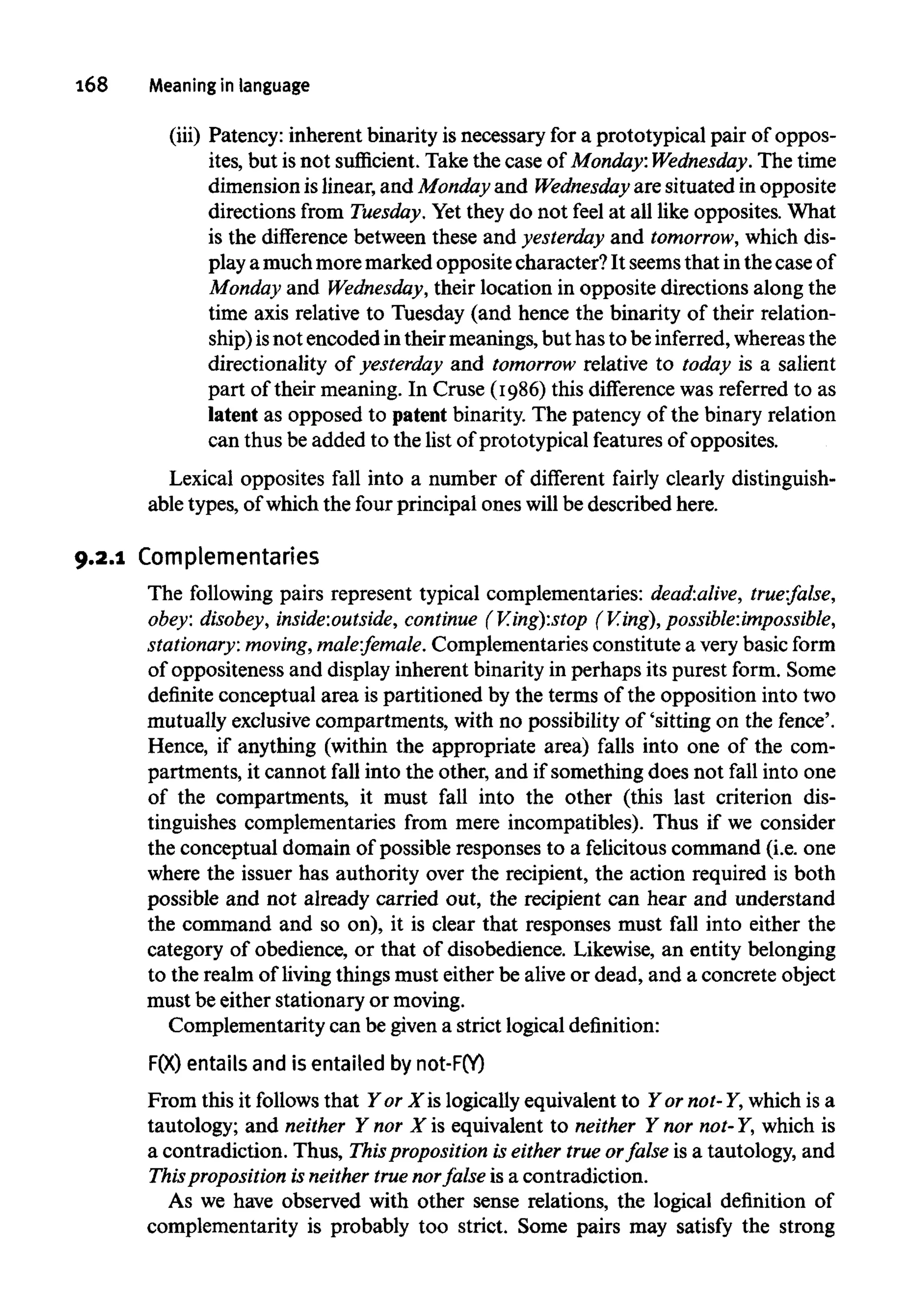 168 Meaning in language
(iii) Patency: inherent binarity isnecessary for a prototypical pair of oppos-
ites, but is not sufficient. Take the case of Monday: Wednesday. The time
dimension islinear, and Monday and Wednesday are situated in opposite
directions from Tuesday. Yet they do not feel at all like opposites. What
is the difference between these and yesterday and tomorrow, whichdis-
play amuchmoremarked opposite character? It seemsthat in the caseof
Monday and Wednesday, their location in opposite directions along the
time axis relative to Tuesday (and hence the binarity of their relation-
ship)isnot encoded intheir meanings, but has to be inferred, whereasthe
directionality of yesterday and tomorrow relative to today is a salient
part of their meaning. In Cruse (1986)this difference was referred to as
latent as opposed to patent binarity. The patency of the binary relation
can thus be added to the list of prototypical featuresof opposites.
Lexical opposites fall into a number of different fairly clearlydistinguish-
able types, of which the four principal ones will be described here.
9.2.1 Complementaries
The following pairs represent typical complementaries: dead:alive, true:false,
obey: disobey, inside:outside, continue (V.ing):stop (V.ing),possible:impossible,
stationary: moving, male:female. Complementaries constitute a very basic form
of oppositeness and displayinherent binarityin perhaps its purest form. Some
definite conceptual area is partitioned by the terms of the opposition into two
mutually exclusive compartments, with no possibility of 'sitting on the fence'.
Hence, if anything (within the appropriate area) falls into one of the com-
partments, it cannot fall into the other, and if something does not fall into one
of the compartments, it must fall into the other (this last criterion dis-
tinguishes complementaries from mere incompatibles). Thus if we consider
the conceptual domain of possible responses to a felicitouscommand (i.e. one
where the issuer has authority over the recipient, the action required is both
possible and not already carried out, the recipient can hear and understand
the command and so on), it is clear that responses must fall into either the
category of obedience, or that of disobedience. Likewise, an entity belonging
to the realm of living thingsmust either be alive or dead, and a concrete object
must be either stationary or moving.
Complementarity can be givena strict logicaldefinition:
F(X) entails and is entailed bynot-F(Y)
From this it follows that Y or X is logically equivalent to Y ornot-Y, which is a
tautology; and neither Y nor X is equivalent to neither Y nor not-Y, which is
a contradiction. Thus, This proposition is either true orfalse is a tautology, and
Thisproposition is neither true norfalse is a contradiction.
As we have observed with other sense relations, the logical definition of
complementarity is probably too strict. Some pairs may satisfy the strong
 