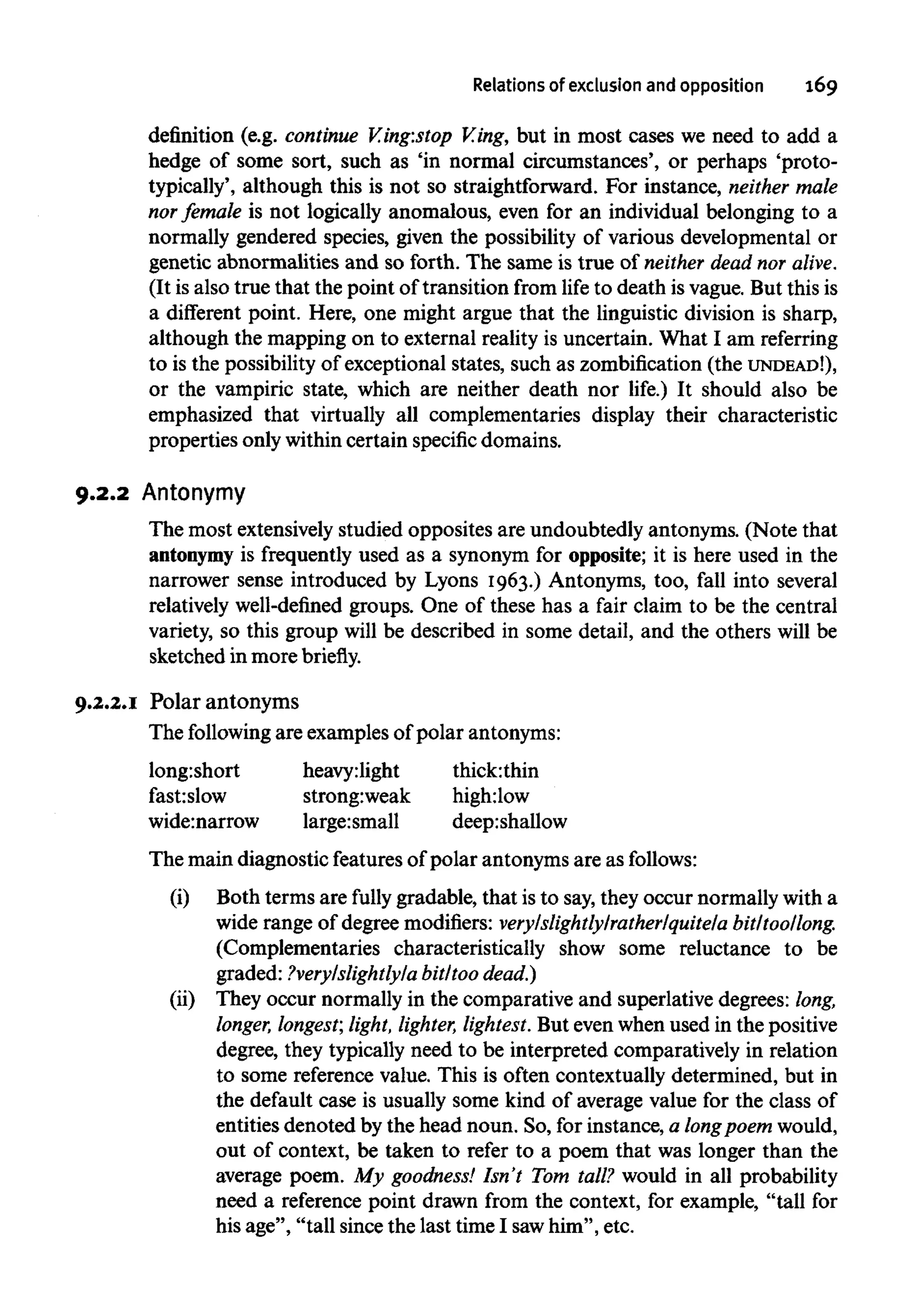 Relations of exclusion and opposition 169
definition (e.g. continue V.ing:stop V.ing, but in most cases we need to add a
hedge of some sort, such as 'in normal circumstances', or perhaps 'proto-
typically', although this is not so straightforward. For instance, neither male
nor female is not logically anomalous, even for an individual belonging to a
normally gendered species, given the possibility of various developmental or
genetic abnormalities and so forth. The same is true of neither dead nor alive.
(It is also true that the point of transition from life to death is vague. But this is
a different point. Here, one might argue that the linguistic division is sharp,
although the mapping on to external reality is uncertain. What I am referring
to is the possibility of exceptional states, such as zombification (the UNDEAD!),
or the vampiric state, which are neither death nor life.) It should also be
emphasized that virtually all complementaries display their characteristic
properties only within certain specific domains.
9.2.2 Antonymy
The most extensively studied opposites are undoubtedly antonyms. (Note that
antonymy is frequently used as a synonym for opposite; it is here used in the
narrower sense introduced by Lyons 1963.) Antonyms, too, fall into several
relatively well-defined groups. One of these has a fair claim to be the central
variety, so this group will be described in some detail, and the others will be
sketched in more briefly.
9.2.2.1 Polar antonyms
The following are examples of polar antonyms:
long:short
fast:slow
wide:narrow
heavy:light
strong:weak
large:small
thick:thin
high:low
deep:shallow
The main diagnostic features of polar antonyms are as follows:
(i) Both terms are fully gradable, that is to say,they occur normally with a
wide range of degree modifiers: very/slightly/rather/quite/a bit/too/long.
(Complementaries characteristically show some reluctance to be
graded: ?very/slightly/a bit/too dead.)
(ii) They occur normally in the comparative and superlative degrees: long,
longer, longest; light, lighter, lightest.But evenwhen used in the positive
degree, they typically need to be interpreted comparatively in relation
to some reference value. This is often contextually determined, but in
the default case is usually some kind of average value for the class of
entities denoted by the head noun. So, for instance, a longpoem would,
out of context, be taken to refer to a poem that was longer than the
average poem. My goodness! Isn't Tom tall? would in all probability
need a reference point drawn from the context, for example, "tall for
his age", "tall since the last time I sawhim", etc.
 