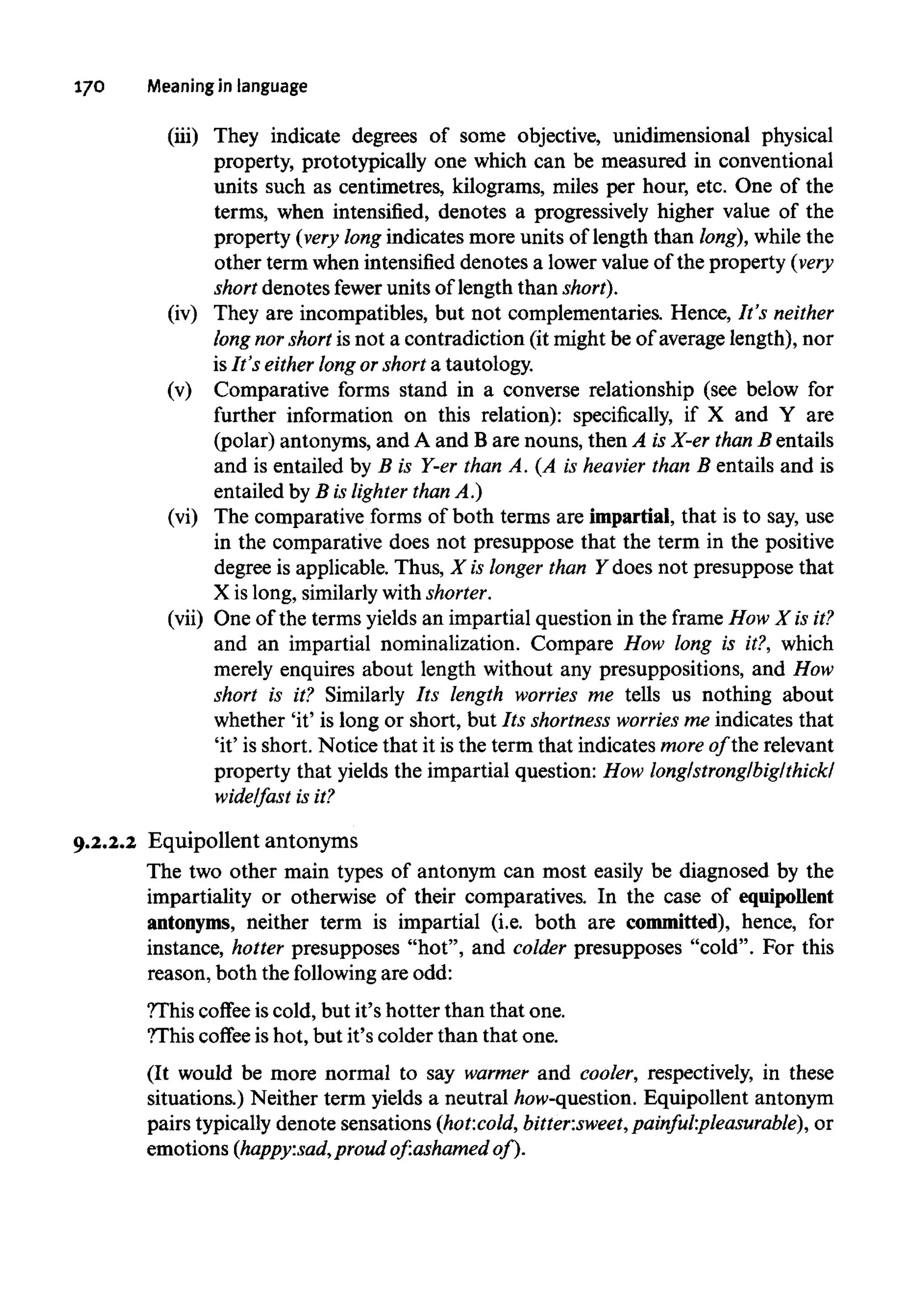170 Meaning inlanguage
(iii) They indicate degrees of some objective, unidimensional physical
property, prototypically one which can be measured in conventional
units such as centimetres, kilograms, miles per hour, etc. One of the
terms, when intensified, denotes a progressively higher value of the
property (very long indicates more units of length than long), while the
other term when intensified denotes a lower value of the property (very
short denotes fewer units of length than short).
(iv) They are incompatibles, but not complementaries. Hence, It's neither
long norshort is not a contradiction (it might be of average length), nor
is It's either long or short a tautology.
(v) Comparative forms stand in a converse relationship (see below for
further information on this relation): specifically, if X and Y are
(polar) antonyms, and A and B are nouns, then A is X-er than B entails
and is entailed by B is Y-er than A. (A is heavier than B entails and is
entailed by B is lighter than A.)
(vi) The comparative forms of both terms are impartial, that is to say, use
in the comparative does not presuppose that the term in the positive
degree is applicable. Thus, X is longer than Y does not presuppose that
X is long, similarly with shorter.
(vii) One of the terms yields an impartial question in the frame How X isit?
and an impartial nominalization. Compare How long is it?, which
merely enquires about length without any presuppositions, and How
short is it? Similarly Its length worries me tells us nothing about
whether 'it' is long or short, but Its shortness worries me indicates that
'it' is short. Notice that it is the term that indicates more of the relevant
property that yields the impartial question: How long/strong/big/thick/
wide/fast is it?
9.2.2.2 Equipollent antonyms
The two other main types of antonym can most easily be diagnosed by the
impartiality or otherwise of their comparatives. In the case of equipollent
antonyms, neither term is impartial (i.e. both are committed), hence, for
instance, hotter presupposes "hot", and colder presupposes "cold". For this
reason, both the following are odd:
?This coffee is cold, but it's hotter than that one.
?Thiscoffee is hot, but it's colder than that one.
(It would be more normal to say warmer and cooler, respectively, in these
situations.) Neither term yields a neutral how-question. Equipollent antonym
pairs typically denote sensations (hot:cold, bitter:sweet,painful:pleasurable), or
emotions (happy:sad, proud of:ashamed of).
 