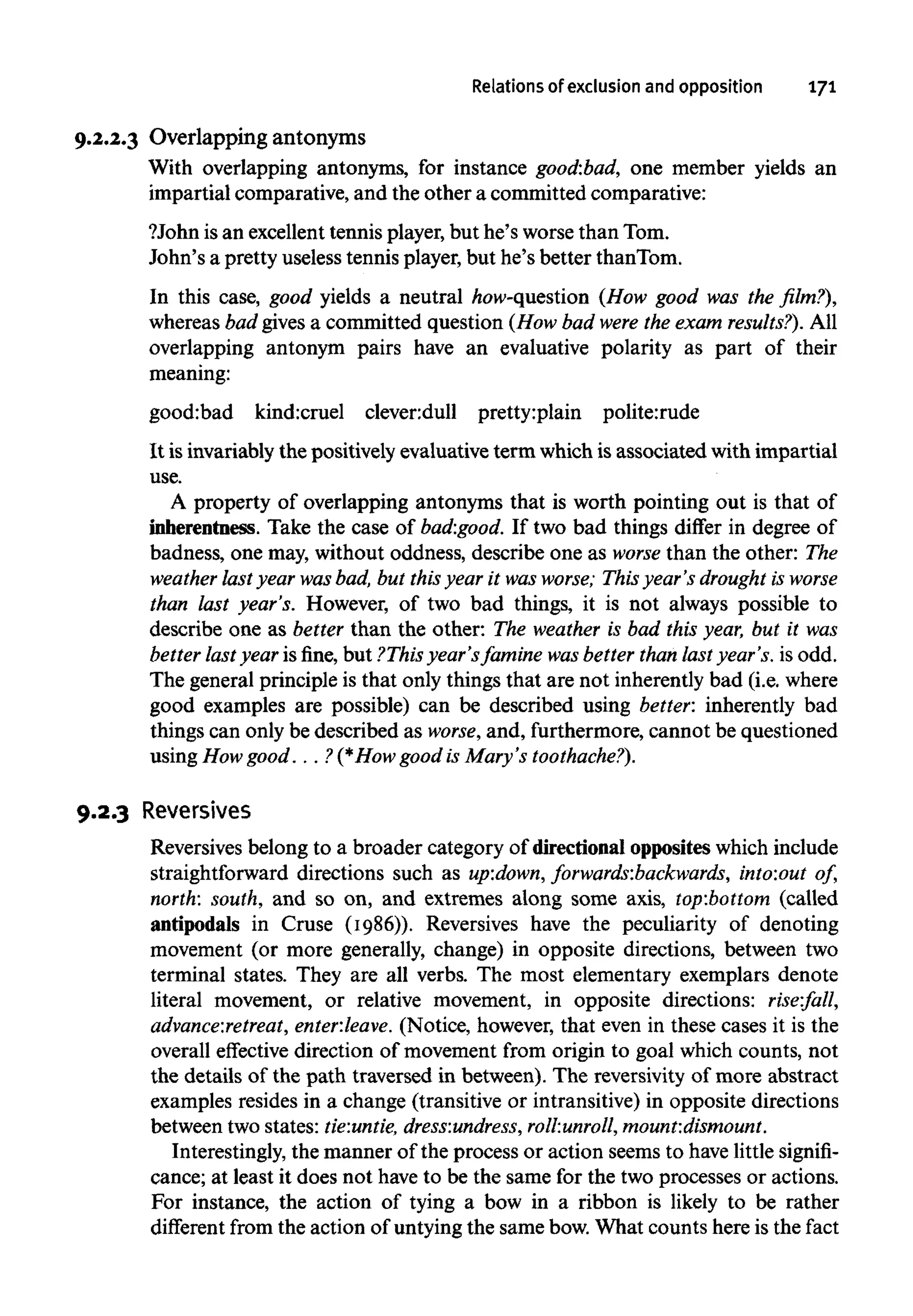 Relations of exclusion and opposition 171
9.2.2.3 Overlapping antonyms
With overlapping antonyms, for instance good:bad, one member yields an
impartial comparative, and the other a committed comparative:
?John is an excellenttennis player, but he's worse than Tom.
John's a pretty useless tennis player,but he's better thanTom.
In this case, good yields a neutral how-question (How good was the film?),
whereas bad givesa committed question (How bad were the exam results?). All
overlapping antonym pairs have an evaluative polarity as part of their
meaning:
good:bad kind:cruel clever:dull pretty:plain polite:rude
It isinvariably the positively evaluative term which is associated with impartial
use.
A property of overlapping antonyms that is worth pointing out is that of
inherentness. Take the case of bad:good. If two bad things differ in degree of
badness, one may, without oddness, describe one as worse than the other: The
weather last year wasbad, but this year it was worse; This year's drought is worse
than last year's. However, of two bad things, it is not always possible to
describe one as better than the other: The weather is bad this year, but it was
better last year is fine, but ?This year'sfamine wasbetter than last year's, is odd.
The general principle is that only things that are not inherently bad (i.e.where
good examples are possible) can be described using better: inherently bad
things can only be described as worse, and, furthermore, cannot be questioned
using Howgood. . . ?(*How good is Mary's toothache?).
9.2.3 Reversives
Reversives belong to a broader category of directional opposites which include
straightforward directions such as up:down, forwards:backwards, into:out of,
north: south, and so on, and extremes along some axis, top:bottom (called
antipodals in Cruse (1986)). Reversives have the peculiarity of denoting
movement (or more generally, change) in opposite directions, between two
terminal states. They are all verbs. The most elementary exemplars denote
literal movement, or relative movement, in opposite directions: rise:fall,
advance:retreat, enter:leave. (Notice, however, that even in these cases it is the
overall effective direction of movement from origin to goal which counts, not
the details of the path traversed in between). The reversivity of more abstract
examples resides in a change (transitive or intransitive)in opposite directions
between two states: tie:untie, dress:undress, roll:unroll,mount:dismount.
Interestingly, the manner of the process or action seems to havelittle signifi-
cance; at least it does not have to be the same for the two processes or actions.
For instance, the action of tying a bow in a ribbon is likely to be rather
different from the action of untyingthe same bow. What counts here is the fact
 